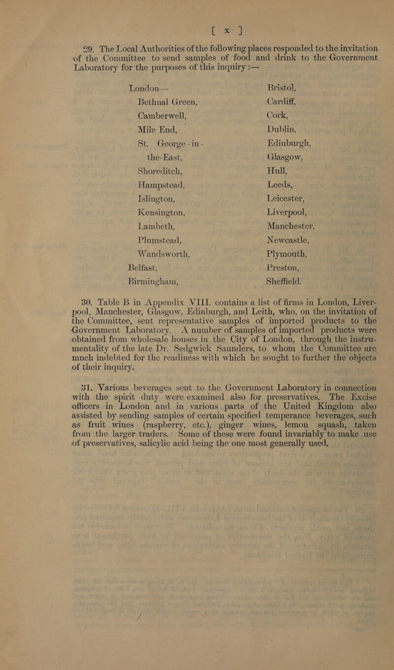 py °9 The Local Authorities of the following places responded to the invitation of the Committee to send samples of food and drink to the Government Laboratory for the purposes of this inquiry :— London— Bristol, Bethnal Green, Cardiff, Camberwell, Cork, Mile End, © Dublin, St. George - in- Edinburgh, the-East, Glasgow, Shoreditch, Hull, Hampstead, Leeds, Tslington, Leicester, Kensington, Liverpool, Lambeth, Manchester, Plumstead, Newcastle, Wandsworth, Plymouth, Belfast, Preston, Birmingham, : _ Sheffield. 30. Table B in Appendix VIII. contains a list of firms m London, Liver- pool, Manchester, Glasgow, Edinburgh, and Leith, who, on the invitation of the Committee, sent representative samples of imported products to the Government Laboratory. A number of samples of imported products were obtained from wholesale houses in the City of London, through the instru- mentality of the late Dr. Sedgwick Saunders, to whom the Committee are much indebted for the readiness with which he sought to further the objects of their inquiry. 31. Various beverages sent to the Government Laboratory in connection with the spirit duty were examined also for preservatives. The Excise officers in London and in various parts of the United Kingdom also assisted by sending samples of certain specified temperance beverages, such as fruit wines (raspberry, etc.), ginger wines, lemon squash, taken from the larger traders.’ Some of these were found invariably to make use of preservatives, salicylic acid being the one most generally used.