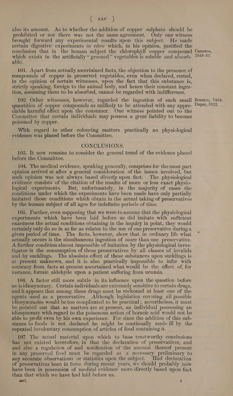 Lee | also its amount. As to whether the addition of copper sulphate should be prohibited or not there was not the same agreement. Only one witness brought forward any experimental results upon this subject. He made certain digestive experiments 7 vitro which, in his opinion, justified the conclusion that in the human subject the chlorophyll copper compound which exists in the artificially “ greened” vegetables is soluble and absorb- able. 101. Apart from actually ascertained facts, the objection to the presence of compounds of copper in preserved vegetables, even when declared, rested, in the opinion of certain witnesses, upon the fact that this substance is, strictly speaking, foreign to the animal body, and hence their constant inges- tion, assuming them to be absorbed, cannot be regarded with indifference. 102. Other witnesses, however, regarded the ingestion of such small quantities of copper compounds as unlikely to be attended with any appre- ciable harmful effect upon the consumer. One witness pointed out to the Committee that certain individuals may possess a great lability to become poisoned by copper. With regard to other colouring matters practically no physiological evidence was placed before the Committee. CONCLUSIONS. 103. It now remains to consider the general trend of the evidence placed before the Committee. 104. The medical evidence, speaking generally, comprises for the most part opinion arrived at after a general consideration of the issues involved, but such opinion was not always based directly upon fact. The physiological evidence consists of the citation of the results of more or less exact physio- logical experiments. But, unfortunately, im the majority of cases the conditions under which the experiments have been made have only partially imitated those conditions which obtain in the actual taking of preservatives by the human subject of all ages for indefinite periods of time. 105. Further, even supposing that we were to assume that the physiological experiments which have been laid before us did imitate with sufficient exactness the actual conditions obtaining in the inquiry in point, they would certainly only do so in so far as relates to the use of one preservative during a given period of time. The facts, however, show that in ordinary life what actually occurs is the simultaneous ingestion of more than one preservative. A further condition almost impossible of imitation by the physiological inves- tigator is the consumption of these preservatives by all classes of invalids and by sucklings. The absolute effect of these substances upon sucklings is at present unknown, and it is also practically impossible to infer with accuracy from facts at present ascertained what would be the effect of, for instance, formic aldehyde upon a patient suffering from uremia. 106. A factor still more subtle in its influence upon the question before us isidiosyncrasy. Certain individuals are extremely sensitive to certain drugs, and it appears that among these drugs must be reckoned at least one of the agents used as a preservative. Although legislation covering all possible idiosynerasies would be too complicated to be practical; nevertheless, it must be pointed out that as matters are at present, an individual possessing an idiosyncrasy with regard to the poisonous action of boracic acid would not be able to profit even by his own experience. For since the addition of this sub- stance to foods is not declared he might be continually made ill by the repeated involuntary consumption of articles of food containing it. 107. The actual material upon which to base trustworthy conclusions has not existed heretofore, in that the declaration of preservatives, and and also a regulation of and notification of the amount thereof present in any preserved food must be regarded as a necessary preliminary to any accurate observations or statistics upon the subject. Had declaration of preservatives been in force during recent years, we should probably now have been in possession of medical evidence more directly based upon fat than that which we have had laid before us. 4687. d Cameron, 2549-52. Brunton, 7468. Dupré, 5922.