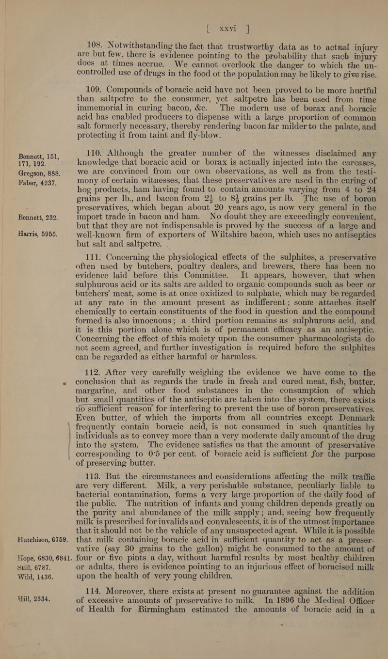 Bennett, 151, 171, 192. Gregson, 888. Faber, 4237. Bennett, 232. Harris, 5955. if Sy 108. Notwithstanding the fact that trustworthy data as to actaal injury are but few, there is evidence pointing to the probability that such injury does at times accrue. We cannot overlook the danger to which the un- © controlled use of drugs in the food oi the population may be likely to give rise. _ 109. Compounds of boracic acid have not been proved to be more hurtful than saltpetre to the consumer, yet saltpetre has been used from time immemorial in curing bacon, &amp;c. The modern use of borax and boracic acid has enabled producers to dispense with a large proportion of common salt formerly necessary, thereby rendering bacon far milder to the palate, and protecting it from taint and fly-blow. 110. Although the greater number of the witnesses disclaimed any knowledge that boracic acid or borax is actually injected into the carcases, we are convinced from our own observations, as well as from the testi- mony of certain witnesses, that these preservatives are used in the curing of hog products, ham having found to contain amounts varying from 4 to 24 grains per lb., and bacon from 23 to 8 grains per lb. The use of boron preservatives, which began about 20 years ago, is now very general in the import trade in bacon and ham. No doubt they are exceedingly convenient, but that they are not indispensable is proved by the success of a large and well-known firm of exporters of Wiltshire bacon, which uses no antiseptics but salt and saltpetre. . 111. Concerning the physiological effects of the sulphites, a preservative often used by butchers, poultry dealers, and brewers, there has been no evidence laid before this Committee. It appears, however, that when sulphurous acid or its salts are added to organic compounds such as beer or butchers’ meat, some is at once oxidized to sulphate, which may be regarded at any rate in the amount present as indifferent; sonre attaches itself chemically to certain constituents of the food in question and the compound formed is also innocuous; a third portion remains as sulphurous acid, and it is this portion alone which is of permanent efficacy as an antiseptic. Concerning the effect of this moiety upon the consumer pharmacologists do not seem agreed, and further investigation is required before the sulphites can be regarded as either harmful or harmless. 112. After very carefully weighing the evidence we have come to the conclusion that as regards the trade in fresh and cured meat, fish, butter, margarine, and other food substances in the consumption of which but small quantities of the antiseptic are taken into the system, there exists no sufficient reason for interfering to prevent the use of boron preservatives. Even butter, of which the imports from all countries except Denmark Hutchison, 6759. Nope, 6830, 6841. Still, 6787. Wild, 1436. Will, 2334. into the system. The evidence satisfies us that the amount of preservative corresponding to 0°5 per cent. of horacic acid is sufficient for the purpose of preserving butter. 113. But the circumstances and considerations affecting the milk traffic are very different. Milk, a very perishable substance, peculiarly liable to bacterial contamination, forms a very large proportion of the daily food of the public. The nutrition of infants and young children depends greatly on the purity and abundance of the milk supply; and, seeing how frequently milk is prescribed for invalids and convalescents, it is of the utmost importance that it should not be the vehicle of any unsuspected agent. While it is possible that milk containing boracic acid in sufficient quantity to act as a preser- vative (say 30 grains to the gallon) might be consumed to the amount of four or five pints a day, without harmful results by most healthy children or adults, there is evidence pointing to an injurious effect of boracised milk upon the health of very young children. 114. Moreover, there exists at present no guarantee against the addition of excessive amounts of preservative to milk. In 1896 the Medical Officer of Health for Birmingham estimated the amounts of boracic acid in a »