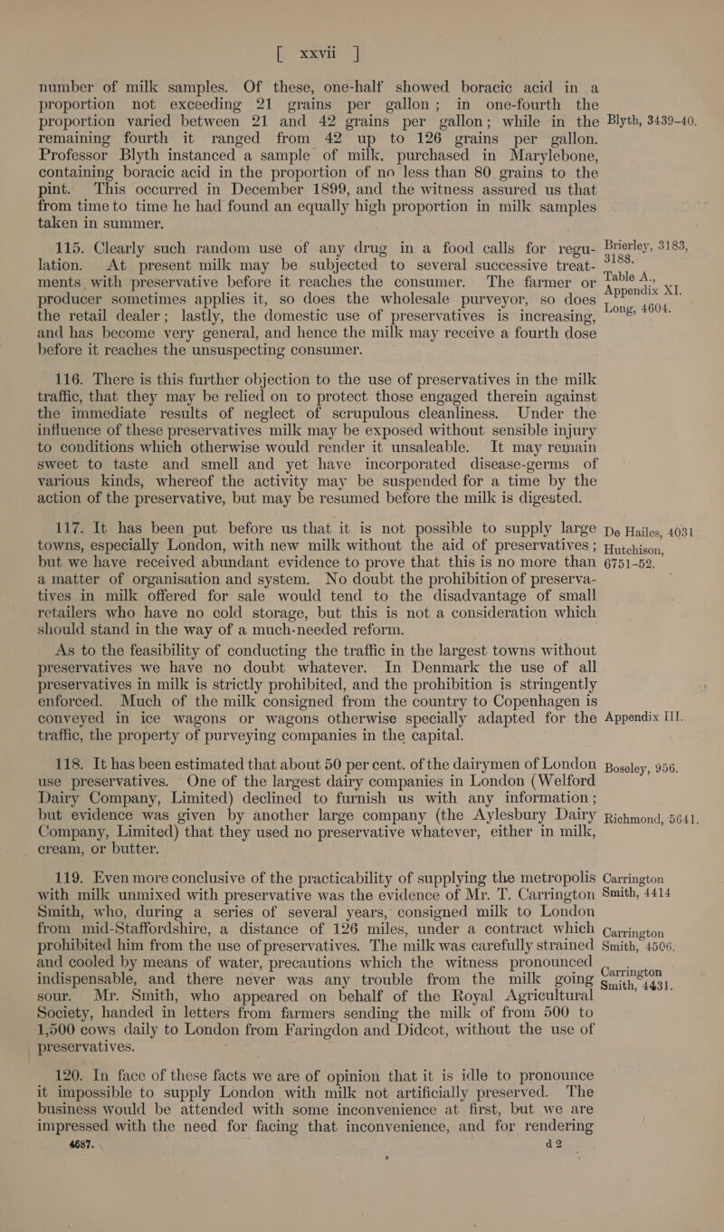 fo xayue | number of milk samples. Of these, one-half showed boracic acid in a proportion not exceeding 21 grains per gallon; in one-fourth the proportion varied between 21 and 42 grains per gallon; while in the Blyth, 3439-40. remaining fourth it ranged from 42 up to 126 grains per gallon. Professor Blyth instanced a sample of milk, purchased in Marylebone, containing boracic acid in the proportion of no less than 80 grains to the pint. This occurred in December 1899, and the witness assured us that from time to time he had found an equally high proportion in milk samples taken in summer. 115. Clearly such random use of any drug in a food calls for regu- Brierley, 3183, lation. At present milk may be subjected to several successive treat- as ments with preservative before it reaches the consumer. The farmer or pe ae XI producer sometimes applies it, so does the wholesale purveyor, so does 7 PP * °© the retail dealer; lastly, the domestic use of preservatives is increasing, and has become very general, and hence the milk may receive a fourth dose before it reaches the unsuspecting consumer. Long, 4604. 116. There is this further objection to the use of preservatives in the milk traffic, that they may be relied on to protect those engaged therein against the immediate results of neglect of scrupulous cleanliness. Under the influence of these preservatives milk may be exposed without sensible injury to conditions which otherwise would render it unsaleable. It may remain sweet to taste and smell and yet have incorporated disease-germs of various kinds, whereof the activity may be suspended for a time by the action of the preservative, but may be resumed before the milk is digested. 117. It has been put before us that it is not possible to supply large pe Hailes, 4031 towns, especially London, with new milk without the aid of preservatives ; pytchison but we have received abundant evidence to prove that this is no more than 6751-52. a matter of organisation and system. No doubt the prohibition of preserva- tives in milk offered for sale would tend to the disadvantage of small retailers who have no cold storage, but this is not a consideration which should stand in the way of a much-needed reform. As to the feasibility of conducting the traffic in the largest towns without preservatives we have no doubt whatever. In Denmark the use of all preservatives in milk is strictly prohibited, and the prohibition is stringently enforced. Much of the milk consigned from the country to Copenhagen is © conveyed in ice wagons or wagons otherwise specially adapted for the Appendix III. traffic, the property of purveying companies in the capital. 118. It has been estimated that about 50 per cent. of the dairymen of London Boseley, 956. use preservatives. One of the largest dairy companies in London (Welford Dairy Company, Limited) declined to furnish us with any information ; but evidence was given by another large company (the Aylesbury Dairy Richmona, 5641. Company, Limited) that they used no preservative whatever, either in milk, cream, or butter. 119. Even more conclusive of the practicability of supplying the metropolis Carrington with milk unmixed with preservative was the evidence of Mr. T. Carrington Smith, 4414 Smith, who, during a series of several years, consigned milk to London from mid-Staffordshire, a distance of 126 miles, under a contract which Qayington prohibited him from the use of preservatives. The milk was carefully strained Smith, 4506. and cooled by means of water, precautions which the witness pronounced psa indispensable, and there never was any trouble from the milk going iy 833, sour. Mr. Smith, who appeared on behalf of the Royal Agricultural Society, handed in letters from farmers sending the milk of from 500 to 1,500 cows daily to London from Faringdon and Didcot, without the use of preservatives. 120. In face of these facts we are of opinion that it is idle to pronounce it impossible to supply London with milk not artificially preserved. The business would be attended with some inconvenience at first, but we are impressed with the need for facing that inconvenience, and for rendering 4687. d2 €