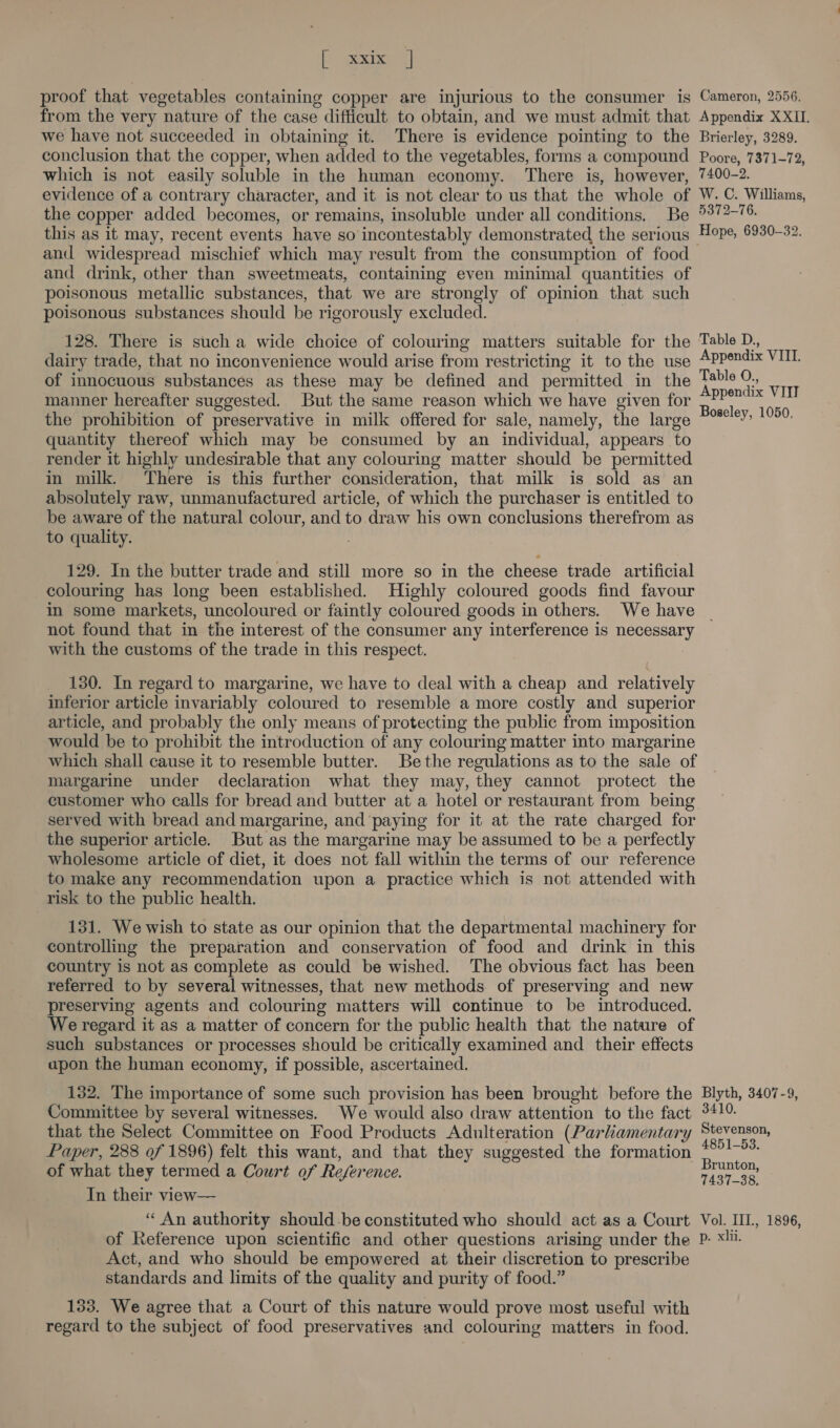 fe seein | proof that vegetables containing copper are injurious to the consumer is Cameron, 2556. from the very nature of the case difficult to obtain, and we must admit that Appendix XXII. we have not succeeded in obtaining it. There is evidence pointing to the Brierley, 3289. conclusion that the copper, when added to the vegetables, forms a compound Poore, 7371-72, which is not easily soluble in the human economy. ‘There is, however, 7400-2. evidence of a contrary character, and it is not clear to us that the whole of W. C. Williams, the copper added becomes, or remains, insoluble under all conditions. Be °372-76. this as it may, recent events have so incontestably demonstrated the serious Hope, 6930-32. and widespread mischief which may result from the consumption of food and drink, other than sweetmeats, containing even minimal quantities of poisonous metallic substances, that we are strongly of opinion that such poisonous substances should be rigorously excluded. 128. There is such a wide choice of colouring matters suitable for the Table D., dairy trade, that no inconvenience would arise from restricting it to the use Appendix VIL of innocuous substances as these may be defined and permitted in the pees re vIn manner hereafter suggested. But the same reason which we have given for a Bae the prohibition of preservative in milk offered for sale, namely, the large “°° YE quantity thereof which may be consumed by an individual, appears to render it highly undesirable that any colouring matter should be permitted in milk. There is this further consideration, that milk is sold as an absolutely raw, unmanufactured article, of which the purchaser is entitled to be aware of the natural colour, and to draw his own conclusions therefrom as to quality. : 129. In the butter trade and still more so in the cheese trade artificial colouring has long been established. Highly coloured goods find favour in some markets, uncoloured or faintly coloured goods in others. We have not found that in the interest of the consumer any interference is necessary with the customs of the trade in this respect. 130. In regard to margarine, we have to deal with a cheap and relatively inferior article invariably coloured to resemble a more costly and superior article, and probably the only means of protecting the public from imposition would be to prohibit the introduction of any colouring matter into margarine which shall cause it to resemble butter. Bethe regulations as to the sale of margarine under declaration what they may, they cannot protect the customer who calls for bread and butter at a hotel or restaurant from being served with bread and margarine, and paying for it at the rate charged for the superior article. But as the margarine may be assumed to be a perfectly wholesome article of diet, it does not fall within the terms of our reference to make any recommendation upon a practice which is not attended with risk to the public health. 131. We wish to state as our opinion that the departmental machinery for controlling the preparation and conservation of food and drink in this country is not as complete as could be wished. The obvious fact has been referred to by several witnesses, that new methods of preserving and new preserving agents and colouring matters will continue to be introduced. We regard it as a matter of concern for the public health that the nature of such substances or processes should be critically examined and their effects apon the human economy, if possible, ascertained. 132. The importance of some such provision has been brought before the Blyth, 3407-9, Committee by several witnesses. We would also draw attention to the fact 3410 that the Select Committee on Food Products Adulteration (Parliamentary Stevenson, Paper, 288 of 1896) felt this want, and that they suggested the formation aoe. of what they termed a Court of Reference. Brunton, » ‘ 7437-38, In their view— ‘An authority should.be constituted who should act as a Court Vol. III, 1896, of Reference upon scientific and other questions arising under the P- xi. Act, and who should be empowered at their discretion to prescribe standards and limits of the quality and purity of food.” 133. We agree that a Court of this nature would prove most useful with regard to the subject of food preservatives and colouring matters in food.
