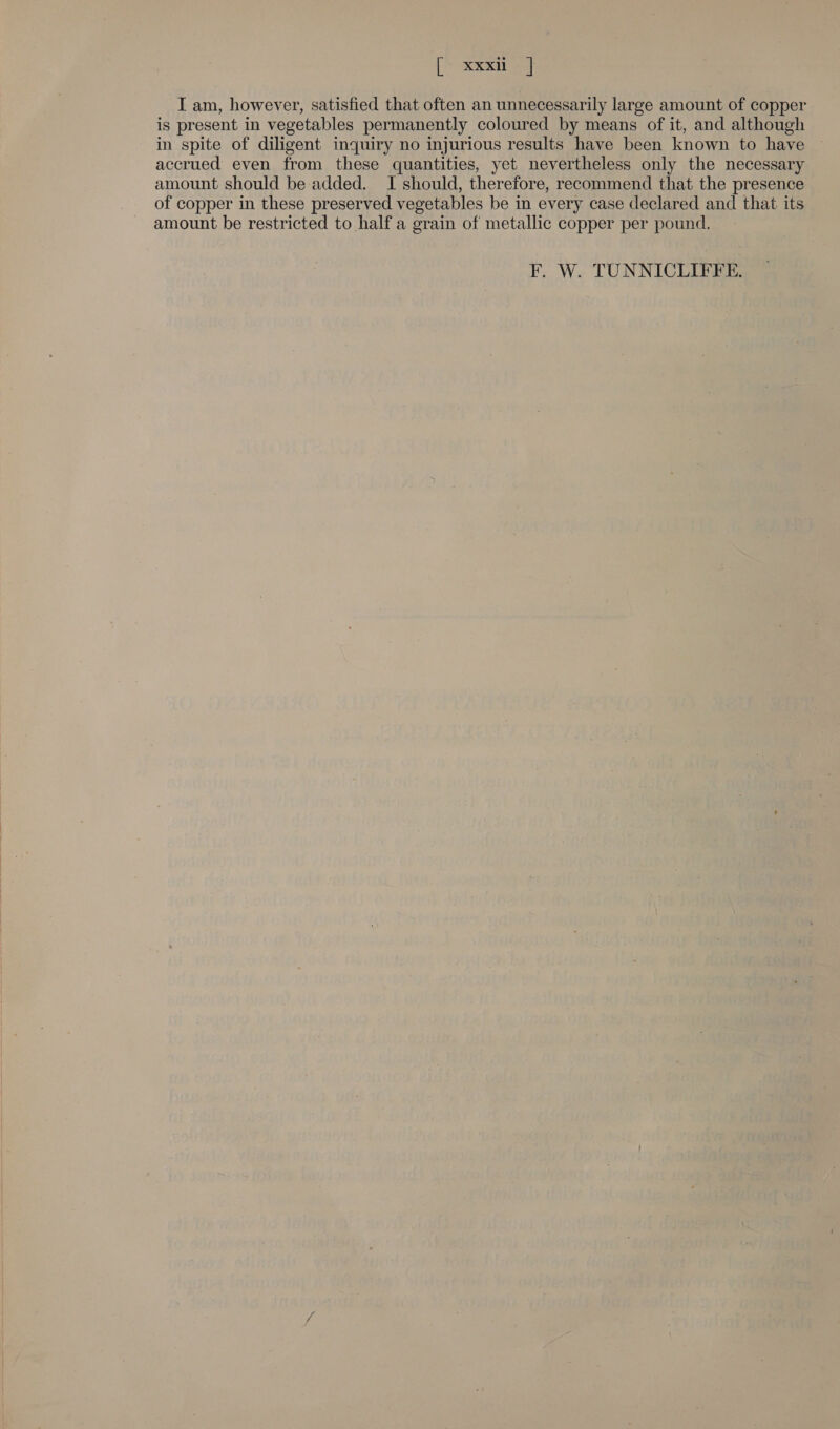 [> RRs I am, however, satisfied that often an unnecessarily large amount of copper is present in vegetables permanently coloured by means of it, and although in spite of diligent inquiry no injurious results have been known to have accrued even from these quantities, yet nevertheless only the necessary amount should be added. I should, therefore, recommend that the presence of copper in these preserved vegetables be in every case declared and that its amount be restricted to half a grain of metallic copper per pound. F. W. TUNNICLIFFE.