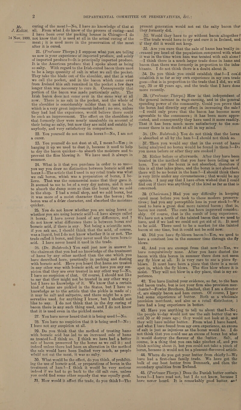 My. J. Kellitt. 14 Novy. 1899,  curing of the meat ?—No, I have no knowledge of that at all. From what I do know of the process of curing—and I have been over the packing houses in Chicago—I do not know that it is used at all in the actual curing of the meat; it is used more in the preservation of the meat after it is cured. 21. (Professor Thorpe.) I suppose what you are telling us now is your experience of imported produce, and solely of imported produce ?—It is principally imported produce. It is the American produce that I spoke about as being so salty. With regard to the Irish-cured bacon there used to be a large quantity of salt in what we call the pocket. They take the blade out of the shoulder, and that is what we call the pocket, and in the bacon which came over from Ireland this salt remained in the pocket a few days longer than was necessary to cure it. Consequently that portion of the bacon was made particularly salty. The Irish bacon does not come over in the same way at all now. There is no salt in the pocket, and the whole of the shoulder is considerably milder than it used to be, which is a very great improvement indeed ; no one, unless they had had the experience, would believe there could be such an improvement. The effect on the shoulders is that formerly they were nearly unsaleable on account of their being so salty, but now they are mild and eatable by anybody, and very satisfactory in comparison. 22. You yourself do not use this borax ?—No, I am not a curer. 23. You yourself do not dust at all, I mean ?—Yes ; in hanging it up we used to dust it, because it used to help to dry the bacon quicker—to absorb the moisture and to prevent the flies blowing it. We have used it always in summer. 24. What is it that you purchase in order to so use— you say you draw no distinction between boracic acid and borax ?—The article that I used in my retail trade was what we call boron, whieh was a preparation of borax, I be- lieve. That was the commercial name that they gave it. It seemed to me to be of a very dry nature, and it used to absorb the damp more so than the borax that we sold in the shop. I had a retail shop, and we sold borax, but it was more of a moist character than the boron; the boron was of a drier character, and absorbed the moisture quicker. 25. You do not know whether you are using borax or whether you are using boracic acid ?—I have always called it borax. I have never heard of any difference, and ! do not know what difference there is between borax anil boracic acid, if there is any. Not being a scientific man, if you ask me, I should think that the acid, of course, was a liquid, but I do not know whether it is or not. The trade called it borax, and they never used the term boracic acid. I have never heard it used in the trade. 26. (Dr. Bulstrode.) You said just now in answer to the chairman that you had no knowledge of the treatment of hams by any other method than the one which you have described here, practically in packing and dusting in any other way with boracic acid, or have you any sus- picion that they are ever treated in any other way ?—No, T have no suspicion of that. Of course, I should not like to say that they might not be treated in any other way ; but I have no knowledge of it. We know that a certain kind of hams are pickled in the States, but I have no knowledge as to the article that the pickle is made of ; it may be salt and saltpetre, and there might be a pre- servative used, for anything I know, but I should not like to say. I do not think that in the dry curing of bacon there is any such thing used, and I do not know that it is used even in the pickled meats. ; 27. You have never heard that it is being used ?—No. 28. You have no suspicion that it is being used ?—No ; I have not any suspicion at all. 29. Do you *%hink that the method of treating hams with boracie acid has led to an increased sale of hams so treated ?—I think so. I think we have had a better sale of bacon preserved by the borax as we call it; and indeed unless there had been an alteration in the method the sale would have been limited very much, as people would not eat the meat, it was so salty. 50. What would be the effect, do you think, of prohibit- ing the use of boracic acid, or preparations of borax in the treatment of ham?—I think it would be very serious indeed if we had to go back to the old salt cure, unless you could find some other remedy that was equally good. 31, Wow would it affect the trade, do you think ?—The present generation would not eat the salty bacon that they formerly did. 52. Would they have to go without bacon altogether ? —The trade would have to try and cure it in Ireland, and if they did it would not keep. 55. Are you sure that the sale of hams has really in- creased per head of the population compared with what it was in the time when ham was treated with salt alone? —I think there is a much larger trade done in hams and bacon than there was formerly in proportion to the inha- bitants. I do not think there is a doubt about it. 34. Do you think you could establish that?—I couid establish it as far as my own experience in my own trade goes—that is in proportion to the trade that I did, we will say, 50 or 40 years ago, and the trade that I have done more recently. 35. (Professor Thorpe.) How is that independent of the general increase in wage-earning, and in the general spending power of the community. Could you prove that the borax had directly any effect in increasing the sale? agreeable to the consumers; it has been more appre- ciated, and consequently they have used it more readily. That it has been much more satisfactory to the con- sumer there is no doubt at all in my mind. 56. (Dr. Bulstrode.) You do not think that the borax is absorbed at all by the ham ?—I should not think so. 37. Then you would say that in the event of hams being analysed no borax would be found in them ?—Do you mean before or after they are cooked ? 38. Hither before or afterwards. After they have been treated in the method that you have been telling us of here. You say the borax is not absorbed, therefore if this is all that takes place, and the borax is not absorbed, there will be no borax in the ham ?—[ should think there is very little under any circumstances ; that would be my opinion. I may say that I have often wished that I could find out if there was anything of the kind as far as that is concerned. 39. (Chairman.) Had you any difficulty in keeping cured meat before you took to these modern preserva- tives; had you any perceptible loss in your stock ?—We_ used to have a great deal more tainted bacon; that is, bacon not cured. The cure has been improved considei- ably. Of course, that is the result of long experience. We have not a tenth of the tainted bacon that we used to have, and if we had we could not get rid of it. It used to be sold. There used to be a market for the tainted bacon at one time, but it could not be sold now. 40. Did you have fly-blown bacon ?—Yes, we used to have a constant loss in the summer time through the fly blows. 41, And you are exempt from that now?—Yes, we have comparatively none. After you have dusted the bacon with this boron in summer there does not seem any fly blow at all. It is very rare to see a piece fly- blown. It must have been a piece that there is a moist spot in, which the fly blows. The flies blow where it is moist. They will not blow in a dry place, that is my ex- perience. ‘ 42. You have limited your evidence, so far, to the ham and bacon trade, but is not your firm also provision mer- chants ?—Fowler Brothers, Limited, that I am a director of, are simply bacon and ham curers. Of course, I have had some experience of butter. Both as a wholesale provision merchant, and also as a retail distributor, 1 have had a long experience in butter. 43. Have you anything to tell us about that?—No; the people to-day would not use the salt butter that we sold 30 or 40 years ago; they would not look at it, and they will have milder butter. From what I have heard, and what I have found from my own experience, an excess of salt is just as injurious as the borax would be. I do not think that you could use an excess of borax but what it would destroy the flavour of the butter. Salt, of course, is a thing that you can take pinches of, and you think nothing about it, but you could not take a pinch of borax, because it would not be a pleasant-flavoured article. 44. Where do you get your butter from chiefly ?—We have had a first-class family trade. We have got the bulk of our best butter from Denmark, and then the secondary qualities from Ireland. 45. (Professor Thorpe.) Does the Danish butter contain borax ?—I have read not, but I do not know, because I have never heard. It is remarkably good butter. an!