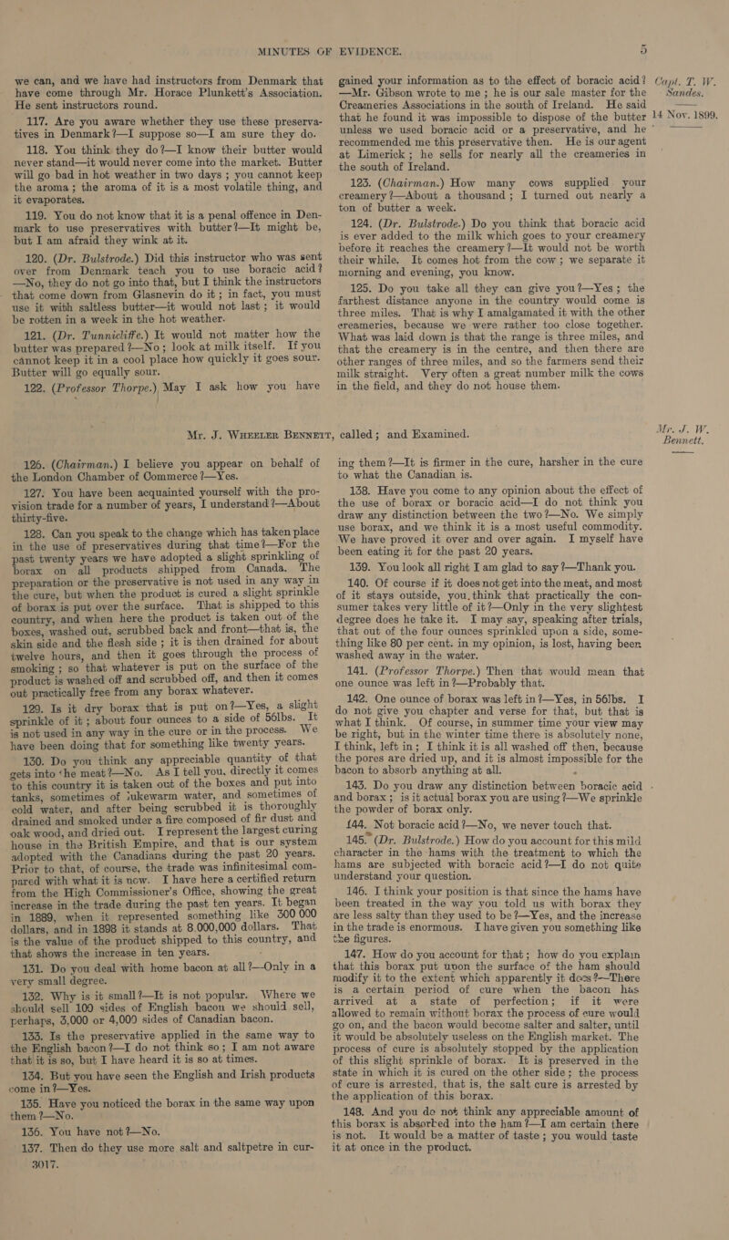 ~ we can, and we have had instructors from Denmark that have come through Mr. Horace Plunkett’s Association. He sent instructors round. 117. Are you aware whether they use these preserva- tives in Denmark?—I suppose so—I am sure they do. 118. You think they do?—I know their butter would never stand—it would never come into the market. Butter will go bad in hot weather in two days ; you cannot keep the aroma; the aroma of it is a most volatile thing, and it evaporates. 119. You do not know that it is a penal offence in Den- mark to use preservatives with butter?—It might be, but I am afraid they wink at it. 120. (Dr. Bulstrode.) Did this instructor who was sent over from Denmark teach you to use boracic acid? —No, they do not go into that, but I think the instructors that come down from Glasnevin do it ; in fact, you must use it with saltless butter—it would not last; it would be rotten in a week in the hot weather. 121. (Dr. Tunnicliffe.) Tt would not matter how the butter was prepared ?—No; look at milk itself. If you cannot keep it in a cool place how quickly it goes sour. Butter will go equally sour. 122. (Professor Thorpe.) May I ask how you have gained your information as to the effect of boracic acid? —Mr. Gibson wrote to me ; he is our sale master for the Creameries Associations in the south of Ireland. He said that he found it was impossible to dispose of the butter recommended me this preservative then. He is our agent at Limerick ; he sells for nearly all the creameries in the south of Ireland. 123. (Chairman.) How many cows supplied your creamery ?—About a thousand; I turned out nearly a ton of butter a week. 124. (Dr. Bulstrode.) Do you think that boracic acid is ever added to the milk which goes to your creamery before it reaches the creamery ?—It would not be worth their while. It comes hot from the cow ; we separate it morning and evening, you know. 125. Do you take all they can give you?—Yes; the farthest distance anyone in the country would come is three miles. That is why I amalgamated it with the other ereameries, because we were rather too close together. What was laid down is that the range is three miles, and that the creamery is in the centre, and then there are other ranges of three miles, and so the farmers send theiz milk straight. Very often a great number milk the cows in the field, and they do not house them. 126. (Chairman.) I believe you appear on behalf of the London Chamber of Commerce /—Yes. 127. You have been acquainted yourself with the pro- vision trade for a number of years, I understand ?—About thirty-five. 128. Can you speak to the change which has taken place in the use of preservatives during that time?—For the past twenty years we have adopted a slight sprinkling of borax on all products shipped from Canada. The preparation or the preservative is not used in any way in the cure, but when the product is cured a slight sprinkle of borax is put over the surface. That is shipped to this country, and when here the product is taken out of the boxes, washed out, scrubbed back and front—that is, the skin side and the flesh side ; it is then drained for about twelve hours, and then it goes through the process of smoking ; so that whatever is put on the surface of the product is washed off and scrubbed off, and then it comes out practically free from any borax whatever. 129. Is it dry borax that is put on?—Yes, a slight sprinkle of it ; about four ounces to a side of 56lbs. It ig not used in any way in the cure or in the process. We have been doing that for something like twenty years. 130. Do you think any appreciable quantity of that gets into ‘he meat?—No. As I tell you, directly it comes to this country it is taken out of the boxes and put into tanks, sometimes of iukewarm water, and sometimes of cold water, and after being scrubbed it is thoroughly drained and smoked under a fire composed of fir dust and oak wood, and dried out. Irepresent the largest curing ‘house in the British Empire, and that is our system adopted with the Canadians during the past 20 years. Prior to that, of course, the trade was infinitesimal com- pared with what it is now. I have here a certified return from the High Commissioner’s Office, showing the great increase in the trade during the past ten years. It began in 1889, when it represented something like 3500 000 dollars, and in 1898 it stands at 8,000,000 dollars. That is the value of the product shipped to this country, and that shows the increase in ten years. 131. Do you deal with home bacon at all?—-Only in a very small degree. 132. Why is it small?—It is not popular. Where we should sell 100 sides of English bacon we should sell, perhaps, 3,000 or 4,009 sides of Canadian bacon. 133. Is the preservative applied in the same way to the English bacon ?—I do not think so; I am not aware that it is so, but I have heard it is so at times. 134. But you have seen the English and Irish products come in ?’—Yes. 135. Have you noticed the borax in the same way upon them ?—No. 136. You have not ?—No. 137. Then do they use more salt and saltpetre in cur- 3017. ing them ?—It is firmer in the cure, harsher in the cure to what the Canadian is. 138. Have you come to any opinion about the effect of the use of borax or boracic acid—I do not think you draw any distinction between the two?—No. We simply use borax, and we think it is a most useful commodity. We have proved it over and over again. I myself have been eating it for the past 20 years. 139. You look all right I am glad to say ?—Thank you. 140. Of course if it does not get into the meat, and most of it stays outside, you.think that practically the con- sumer takes very little of it?—Only in the very slightest degree does he take it. I may say, speaking after trials, that out of the four ounces sprinkled upon a side, some- thing like 80 per cent. in my opinion, is lost, having been washed away in the water. 141. (Professor Thorpe.) Then that would mean that one ounce was left in?—Probably that. 142. One ounce of borax was left in ?—Yes, in 56]bs. I do not give you chapter and verse for that, but that is what I think. Of course, in summer time your view may be right, but in the winter time there is absolutely none, I think, left in; I think it is all washed off then, because the pores are dried up, and it is almost impossible for the bacon to absorb anything at all. é Capt. T. W. Sandes.  14 Noy. 1899. Mr. J. W. Bennett.  and borax ; is it actual borax you are using ?—We sprinkle the powder of borax only. 144. Not boracic acid ?—No, we never touch that. 145° (Dr. Bulstrode.) How do you account for this mild character in the hams with the treatment to which the hams are subjected with boracic acid?—I do not quite understand your question. 146. I think your position is that since the hams have been treated in the way you told us with borax they are less salty than they used to be ?—Yes, and the increase in the trade is enormous. T have given you something like the figures. 5 147. How do you account for that; how do you explain that this borax put uvon the surface of the ham should modify it to the extent which apparently it docs ?~There is a certain period of cure when the bacon has arrived at a_ state of perfection; if it were allowed to remain without borax the process of cure would go on, and the bacon would become salter and salter, until it would be absolutely useless on the English market. The process of cure is absolutely stopped by the application of this slight sprinkle of borax. It is preserved in the state in which it is cured on the other side; the process of cure is arrested, that is, the salt cure is arrested by the application of this borax. 148. And you de not think any appreciable amount of this borax is absorted into the ham ?—I am certain there is not. It would be a matter of taste; you would taste it at once in the product.