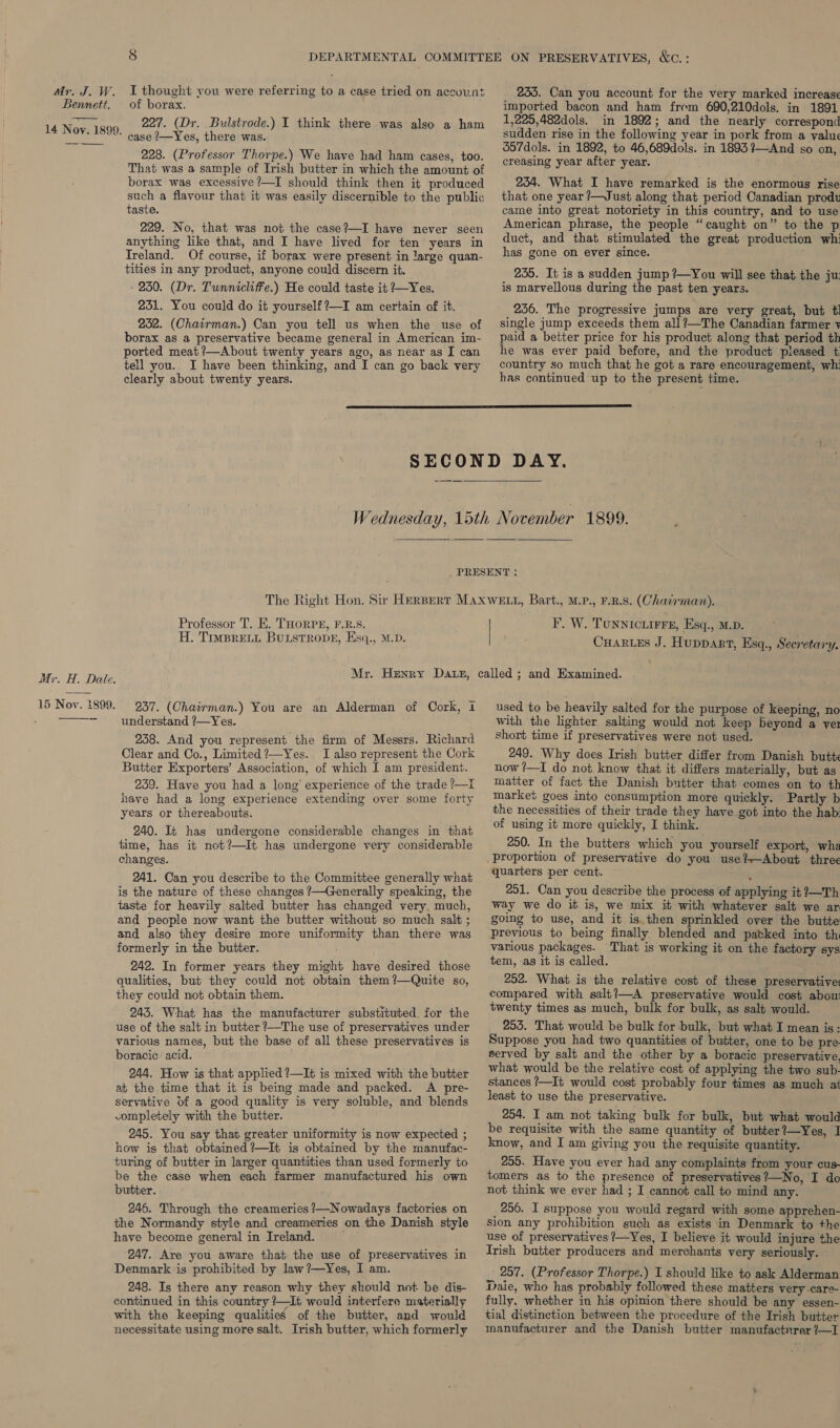 Bennett. 14 Noy. 1899. Mr. H. Dale. 15 Nov. 1899. of borax. 227. (Dr. Bulstrode.) I think there was also a ham case /—Yes, there was. 228. (Professor Thorpe.) We have had ham cases, too. That was a sample of Irish butter in which the amount of borax was excessive?—I should think then it produced such a flavour that it was easily discernible to the public taste. 229. No, that was not the case?—I have never seen anything like that, and I have lived for ten years in Ireland. Of course, if borax were present in large quan- tities in any product, anyone could discern it. 230. (Dr. Tunnicliffe.) He could taste it ?—Yes. 231. You could do it yourself ?—I am certain of it. 232. (Chairman.) Can you tell us when the use of borax as a preservative became general in American im- ported meat ?—About twenty years ago, as near as I can tell you.. I have been thinking, and I can go back very clearly about twenty years. imported bacon and ham frem 690,210dols. in 1891 1,225,482dols. in 1892; and the nearly correspond sudden rise in the following year in pork from a value 357dols. in 1892, to 46,689dols. in 1893 ?—And so on, creasing year after year. 234. What I have remarked is the enormous rise that one year /—Just along that period Canadian produ came into great notoriety in this country, and to use American phrase, the people “caught on” to the p duct, and that stimulated the great production whi has gone on ever since. : 255. It is a sudden jump ?—You will see that the ju: is marvellous during the past ten years. 256. The progressive jumps are very great, but tl single jump exceeds them all?—The Canadian farmer v paid a better price for his product along that period th he was ever paid before, and the product pleased t. country so much that he got a rare encouragement, wh: has continued up to the present time. ; Professor T. E. THORPE, F.R.S. H. TimBRELL BuLsTRODE, Esq., M.D. F. W. Tunnictirre, Esq., M.D. Cuares J. Huppart, Esq., Secretary. 237. (Chairman.) You are an Alderman of Cork, 1 understand ?—Yes. 238. And you represent the firm of Messrs. Richard Clear and Co., Limited ?—Yes. I also represent the Cork Butter Exporters’ Association, of which I am president. 239. Have you had a long’ experience of the trade ?—I have had a long experience extending over some forty years or thereabouts. 240. It has undergone considerable changes in that time, has it not?—It has undergone very considerable changes. 241. Can you describe to the Committee generally what is the nature of these changes ?—Generally speaking, the taste for heavily salted butter has changed very much, and people now want the butter without so much salt ; and also they desire more uniformity than there was formerly in the butter. 242. In former years they might have desired those qualities, but they could not obtain them?—Quite so, they could not obtain them. 243. What has the manufacturer substituted. for the use of the salt in butter ’—The use of preservatives under various names, but the base of all these preservatives is boracic acid. 244. How is that applied ?—It is mixed with the butter at the time that it is being made and packed. A pre- servative Of a good quality is very soluble, and blends completely with the butter. 245. You say that greater uniformity is now expected ; how is that obtained ?—It is obtained by the manufac- turing of butter in larger quantities than used formerly to be the case when each farmer manufactured his own butter. ; 246. Through the creameries ?—Nowadays factories on the Normandy style and creameries on the Danish style have become general in Ireland. 247. Are you aware that the use of preservatives in Denmark is prohibited by law ?—Yes, I am. 248. Is there any reason why they should not be dis- continued in this country ?—It would interfere materially with the keeping qualities of the butter, and would necessitate using more salt. Irish butter, which formerly used to be heavily salted for the purpose of keeping, no with the lighter salting would not keep beyond a yer short time if preservatives were not used. 249. Why does Irish butter differ from Danish butt now ?—I do not know that it differs materially, but as matter of fact the Danish butter that comes on to th market goes into consumption more quickly. Partly b the necessities of their trade they have got into the hab: of using it more quickly, I think. 250. In the butters which you yourself export, wha quarters per cent. Z 251. Can you describe the process of applying it ?—Th way we do it is, we mix it with whatever salt we ar going to use, and it is then sprinkled over the butte previous to being finally blended and patked into th various packages. That is working it on the factory sys tem, as it is called. 252. What is the relative cost of these preservative: compared with salt?—A preservative would cost abou twenty times as much, bulk for bulk, as salt would. 255. That would be bulk for bulk, but what I mean is: Suppose you had two quantities of butter, one to be pre- served by salt and the other by a boracic preservative, what would be the relative cost of applying the two sub- stances ?—It would cost probably four times as much at least to use the preservative. 254. I am not taking bulk for bulk, but what would be requisite with the same quantity of butter?—Yes, I know, and I am giving you the requisite quantity. 255. Have you ever had any complaints from your cus- tomers as to the presence of preservatives?—No, I do not think we ever had ; I cannot call to mind any. 256. I suppose you would regard with some apprehen- sion any prohibition such as exists in Denmark to the use of preservatives ?—Yes, I believe it would injure the Irish butter producers and merchants very seriously. 257. (Professor Thorpe.) I should like to ask Alderman Dale, who has probably followed these matters very care- fully. whether in his opinion there should be any essen- tial distinction between the procedure of the Irish butter manufacturer and the Danish butter manufactnrer ?—I
