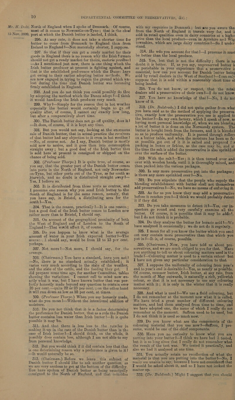 Mr. H. Dale, 15 Noy. 1899,  10 North of England when I spoke of Denmark. Of course, most of it comes to Newcastle-on-Tyne; that is the chief port at which the Danish butter is landed, I think, 296. At any rate, it does not take a shorter time for butter to come from Denmark to England than from Ireland to England ’—Not materially shorter, I suppose. 297. So that if they can get a ready market for their goods in England there is no reason why the Irish farmers should not get a ready market for theirs, caeteris paribus ? —As I mentioned just now, there is one thing which the Trish butter producer at present is fighting against, and that is the established preference which the Danes have got owing to their earlier adopting better methods. We are now engaged in trying to regain the ground which was lost during the time that Danish butter was becoming firmly established in England. 298. And you do not think you could possibly do that by adopting the method which the Danes adopt ?—I think it would handicap the Irish producer very much. 299. Why ?—Simply for the reason that in hot weather especially the butter would certainly begin to go off quality after, of course, I cannot say exactly how long, but after a comparatively short time. 300. The Danish butter does not go off quality, does iv? —It does, of course, if it is kept any time. 301. But you would not say, looking at the enormous sale of Danish butter, that in actual practice the receivers of that butter had any objection to it even in hot weather ? —No, of course not. As I say, Danish butter is mostly sold now to arrive, and it goes then into consumption straight away; but a good deal of the Irish butter that is sold here at present is consigned or shipped on the chance of ‘being sold. 302. (Professor Thorpe.) It is quite true, of course, as you say, that the greater part of the Danish butter comes into ports in the North of England, not only Newcastle- on-Tyne, but other ports out of the Tyne, as far south as Harwich, and no doubt is distributed straight away ?— Yes, I believe so. 303. It is distributed from those ports as centres, and I presume one reason why you send Irish butter to the South of England is for the same reason, namely, that you have say, in Bristol, a distributing area for the south ?—Y es. 304. That is the reason, practically ?—It is one reason ; but a good deal of the Irish butter comes to London now rather more than to Bristol, I should say. 305. On account of the geographical proximity of both the West of England and of London to the South of England ?—That would affect it, of course. 506. Do you happen to know what is the average amount of water in your Irish exported butter ?—The average, £ should say, would be from 12 to 13 per cent. perhaps. 307. Not more?—Not more, I should say, for the average. 308. (Chairman.) You have a standard, have you not? —No, there is no standard actually established; it varies very much according to the state of the weather, and the state of the cattle, and the feeding they get. I did prepare some time ago, for another Committee, tables showing the variations. I cannot call to mind now ex- actly what it was, but I have known butter that was per- fectiy honestly made beyond any question to contain over 20 per cent.—quite 22 or 23 per cent. ; on the other hand it will run down as low as 10 per cent, at times. 309. (Professor Thorpe.) When you say honestly made, what do you mean ?—Without the intentional addition of moisture. 510. Do you not think that it is a factor determining the preference for Danish butter, that as a rule the Danish butter contains less water than Irish butter ?—It is quite possible it may be. 311. And that there is less loss to the retailer in making it-up in the case of the Danish butter than in the ease of Irish butter?—I should think, on the whole, it possibly does contain less, although I am not able to say from personal knowledge. 312. But you would think if it did contain less that that is one determining reason why a preference is given to it? ——It would naturally be so. 313. (Chairman.) Before we leave this subject of Danish butter I should like to ask another question, as we are very anxious to get at the bottom of the difficulty. You have spoken of Danish butter as being principally with my enquiries in Denmark; but are you aware tha from the North of England it travels very far, and is sold in retail qualities even in dairy countries at a higher price than the local product—even in Ayrshire as]: Wig. ronment which are large dairy countries ?—So I under stand. 514. Ho wdo you account for that?—I presume it must be better than the local produce. 515. Yes, but that is not the difficulty; there is nc doubt it is better. If, as you say, unpreserved butter i: so perishable in your experience that a preservative i: essential, how can you account for Danish butter being sold by retail dealers in the West of Scotland ?—I can only suppose that it is sold within a reasonably short time of being landed. 516. You do not know, or suspect, that the retail dealers add a preservative of their own ?—I do not know. 317. You have no knowledge of that?—No, I do not know of it. 518. (Dr. Bulstrode.) I did not quite gather from what you have said as to the method of applying the preserva- tive, exactly how the preservative you use is applied to the butter ?—In my own factory, which I speak of now, as having most personal knowledge of, when we are blending a lot of butter it is done on the Normandy system. The butter is bought fresh from the farmers, and it is blended so as to produce uniformity. It is passed through rollers on a butter table, and when the moisture has been as fa as possible got out of it it is salted and prepared fcr packing in boxes or firkins, as the case may be, and at the time the salt is added the preservative is also sprinkled over the surface of the butter. 519. With the salt ?—Yes; it is then turned over and over with wooden hands until it is thoroughly mixed, and 520. Is any more preservative put into the packages; is there any more sprinkled over ?—No. 521. Do you stipulate that the people who supply the blending establishment with butter shall not themselves add preservatives /—No, we have no means of enforcing it. 322. As far as you know they may add a preservative before it reaches you ?—I think we would probably detect it if they did. 523. Do you take measures to detect it?—Yes, our in- spectors go round and very careful’y examine all the butter. Of course, it is possible that it may be added, but I do not think it is probable. 524. Do they analyse the butter for boracic acid ?--We have analysed it occasionally ; we do not do it regularly. 625. I mean for all you know the butter which you send out may contain more preservative than that which you put in ?—I¢ is, of course, possible. - 326. (Chairman.) Now, you have told us about pre- servatives, and we are much obliged to you for that. ave you anything to tell us about colouring matters used in the trade ?/—Colouring matter is used to a certain extent but I have not given any particular consideration to that. 527. I suppose the uniformity of colouring from year’s end to yeaz’s end is desirable ?—Yes, as nearly as possible. Of course, summer butter, Irish butter, at any rate, from the month of May outwards, is naturally a rich, yellowish colour, so that it is not necessary to use any colouring matter with it; it is only in the winter that it is really necessary. iy 528. And what is used ?—We use a fluid colourmg, but I do not remember at the moment now what it is called. We have tried a great number of different colouring matters, and had them analysed from time to time, and we have adopted one, the name of which I really do not remember at the moment. Saffron used to be used, but I do not think it is used so much now. * 529. Do you know what are the components of the colouring material that you use now?—Saffron, I pre- sume, would be one of the chief components. 330. Have you no curiosity to know what you are putting into your butter ?—I think we have had it tested, but it is so long since that I really do not remember what the result of the test was. We tested it practically, and also we had it analysed at one time. 331. You actually retain no recollection -of what the material is that you are putting into the butter?—No, I really #tn unable to say, because I have not consideretl that I would be asked about it, and so I have not iooked the matter up.