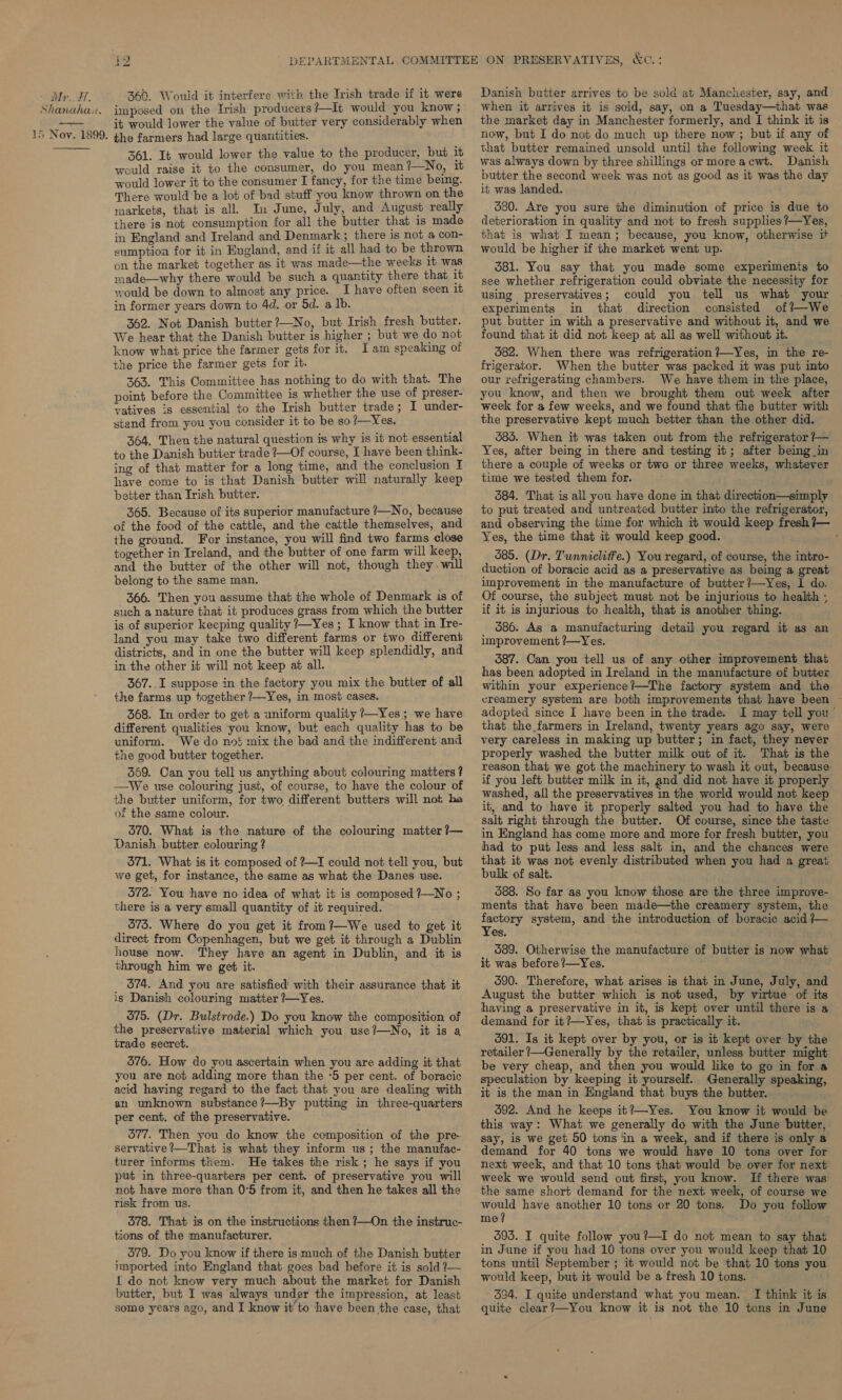 Shanaha:. 15 Nov. 1899.  bo el 360. Would it interfere with the Irish trade if it were imposed on the Irish producers?—It would you know ; it would lower the value of butter very considerably when the farmers had large quamitities. 361. It would lower the value to the producer, but it would raise it to the consumer, do you mean?—No, it would lower it to the consumer I fancy, for the time being. There would be a lot of bad stuff you know thrown on the markets, that is all, In June, July, and August really there is not consumption for all the butter that is made in England and Ireland and Denmark; there is not a con- sumption for it in England, and if it all had to be thrown on the market together as it was made—the weeks it was made—why there would be such a quantity there that it would be down to almost any price. I have often seen it in former years down to 4d. or 5d. a Ib. 362. Not Danish butter ?—No, but Irish fresh butter. We hear that the Danish butter is higher ; but we do not know what price the farmer gets for it. Iam speaking of the price the farmer gets for it. 363. This Committee has nothing to do with that. The point before the Committee is whether the use of preser- vatives is essential to the Irish butter trade; I under- stand from you you consider it to be so?—Yes. 364. Then the natural question is why is it not essential to the Danish butter trade ?—Of course, I have been think- ing of that matter for a long time, and the conclusion I have come to is that Danish butter will naturally keep better than Irish butter. 365. Because of its superior manufacture /—No, because of the food of the cattle, and the cattle themselves, and the ground. For instance, you will find two farms close together in Ireland, and the butter of one farm will keep, and the butter of the other will not, though they. will belong to the same man. 366. Then you assume that the whole of Denmark 1s of such a nature that it produces grass from which the butter is of superior keeping quality 7—Yes ; I know that in Ire- land you may take two different farms or two different districts, and in one the butter will keep splendidly, and in the other it will not keep at all. 367..I suppose in the factory you mix the butter of all the farms up together ?—Yes, in most cases. 368. In order to get a uniform quality 7—Yes; we have different qualities you know, but each quality has to be uniform. We do no} mix the bad and the indifferent and the good butter together. 369. Can you tell us anything about colouring matters ? —We use colouring just, of course, to have the colour of the butter uniform, for two different butters will not ha of the same colour. 370. What is the nature of the colouring matter ?— Danish butter colouring ? 571. What is it composed of ?—I could not tell you, but we get, for instance, the same as what the Danes use. 372. You have no idea of what it is composed ?—No ; there is a very small quantity of it required. 573. Where do you get it from?—We used to get it direct from Copenhagen, but we get it through a Dublin house now. They have an agent in Dublin, and it is through him we get it. 374. And you are satisfied with their assurance that it ig Danish colouring matter ?—Yes. 375. (Dr. Bulstrode.) Do you know the composition of the preservative material which you use?—No, it is a trade secret. 376. How do you ascertain when you are adding it that you are not adding more than the ‘5 per cent. of boracic acid having regard to the fact that you are dealing with an unknown substance ?—By putting in three-quarters per cent. of the preservative. 577. Then you do know the composition of the pre- servative?_—That is what they inform us; the manufac- turer informs them. He takes the risk; he says if you put in three-quarters per cent. of preservative you will not have more than 0°5 from it, and then he takes all the risk from us. 378. That is on the instructions then ?—On the instruc- tions of the manufacturer. 379. Do you know if there is much of the Danish butter imported into England that goes bad before it is sold /— { do not know very much about the market for Danish butter, but I was always under the impression, at least some years ago, and I know it to have been the case, that &amp;o.: Danish butter arrives to be sold at Manchester, say, and when it arrives it is sold, say, on a Tuesday—that was the market day in Manchester formerly, and I think it is now, but I do not do much up there now ; but if any of that butter remained unsold until the following week it was always down by three shillings ormoreacwt. Danish butter the second week was not as good as it was the day it was landed. 680. Are you sure the diminution of price is due to deterioration in quality and not to fresh supplies? Yes, that is what I mean; because, you know, otherwise it would be higher if the market went up. 381. You say that you made some experiments to see whether refrigeration could obviate the necessity for using preservatives; could you tell us what your experiments in that direction consisted of?—We put butter in with a preservative and without it, and we found that it did not keep at all as well without it. 582. When there was refrigeration ?—Yes, in the re- frigerator. When the butter was packed it was put into our refrigerating chambers. We have them in the place, you know, and then we brought them out week after week for a few weeks, and we found that the butter with the preservative kept much better than the other did. 583. When it was taken out from the refrigerator /— Yes, after being in there and testing it; after being in there a couple of weeks or two or three weeks, whatever time we tested them for. 384. That is all you have done in that direction—simply to put treated and untreated butter into the refrigerator, and observing the time for which it would keep fresh 7— Yes, the time that it would keep good. 585. (Dr. Tunnicliffe.) You regard, of course, the intro- duction of boracic acid as a preservative as being a great umprovement in the manufacture of butter /—Yes, I do. Of course, the subject must not be injurious to health ; if it is injurious to health, that is another thing. 386. As a manufacturing detail you regard it as an improvement ?—Yes. 387. Can you tell us of any other improvement that has been adopted in Ireland in the manufacture of butter within your experience?—The factory system and the creamery system are both improvements that have been adopted since I have been in the trade. I may tell you’ that the farmers in Ireland, twenty years ago say, were very careless in making up butter; in fact, they never properly washed the butter milk out of it. That is the reason that we got the machinery to wash it out, because: if you left butter milk in it, and did not have it properly washed, all the preservatives in the world would not keep it, and to have it properly salted you had to have the salt right through the butter. Of course, since the taste in England has come more and more for fresh butter, you had to put less and less salt in, and the chances were that it was not evenly distributed when you had a great bulk of salt. 588. So far as you know those are the three improve- ments that have been made—the creamery system, the factory system, and the introduction of boracic acid — Yes, 589. Otherwise the manufacture of butter is now what it was before ?—Yes. 590. Therefore, what arises is that in June, July, and August the butter which is not used, by virtue of its having a preservative in it, is kept over until there is a demand for it?—Yes, that is practically it. 391. Is it kept over by you, or is it kept over by the retailer ?—Generally by the retailer, unless butter might be very cheap, and then you would like to go in for a speculation by keeping it yourself. Generally speaking, it is the man in England that buys the butter. 592. And he keeps it?—Yes. You know it would be this way: What we generally do with the June butter, say, is we get 50 tons in a week, and if there is only a demand for 40 tons we would have 10 tons over for next week, and that 10 tons that would be over for next week we would send out first, you know. If there was the same short demand for the next week, of course we would have another 10 tons or 20 tons. Do you follow me? 393. I quite follow you?—I do not mean to say that in June if you had 10 tons over you would keep that 10 tons until September ; it would not be that 10 tons you would keep, but it would be a fresh 10 tons. 394. I quite understand what you mean. I think it is quite clear?—You know it is not the 10 tons in June