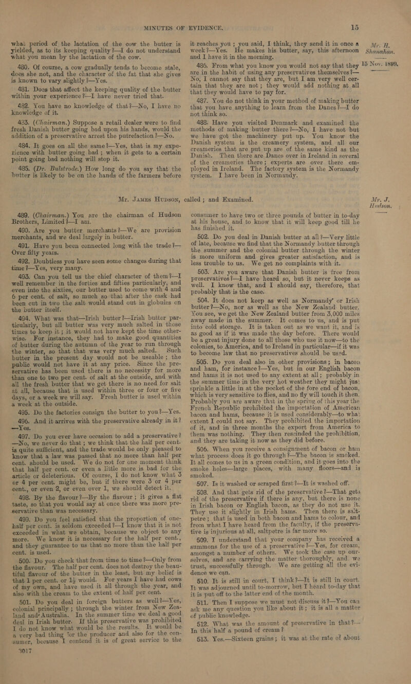 what period of the lactation of the cow the butter is yielded, as to its keeping quality ?—I do not understand what you mean by the lactation of the cow. 480. Of course, a cow gradually tends to become stale, does she not, and the character of the fat that she gives is known to vary slightly /—Yes. 481. Does that affect the keeping quality of the butter within your experience ?—I have never tried that. 482. You have no knowledge of that?—No, I have no knowledge of it. 483. (Chairman.) Suppose a retail dealer were to find fresh Danish butter going bad upon his hands, would the addition of a preservative arrest the putrefaction ?—No. 484. It goes on all the same?—Yes, that is my expe- rience with butter going bad ; when it gets to a certain point going bad nothing will stop it. 485. (Dr. Bulstrode.) How long do you say that the butter is likely to be on the hands of the farmers before Mr. James Hopson, 489. (Chairman.) You are the chairman of Hudson Brothers, Limited /—I am. 490. Are you butter merchants?/—We are provision merchants, and we deal largely in butter. 491. Have you been connected long with the trade ?— Over fifty years. 492. Doubtless you have seen some changes during that time /—Yes, very many. 493. Can you tell us the chief character of them ?—I well remember in the forties and fifties particularly, and even into the sixties, our butter used to come with 4 and 6 per cent. of salt, so much so thai after the cask had been cut in two the salt would stand out in globules on the butter itself. 494. What was that—Irish butter ?—irish butter par- ticularly, but all butter was very much salted in those times to keep it ; it would not have kept the time other- wise. For instance, they had to make good quantities of butter during the autumn of the year to run through the winter, so that that wag very much salted. Such butter in the present day would not be useable; the public would not have it at any price. Since the pre- servative has been used there is no necessity for more than one to two per cent. of salt at the outside, and with call the fresh butter that we get there is no need for salt at all, because that is used within three or four or five days, or a week we willsay. Fresh butter is used within a week at the outside. 495. Do the factories consign the butter to you?—Yes. 496. And it arrives with the preservative already in it? —Yes. 497. Do you ever have occasion to add a preservative ? —WNo, we never do that ; we think that the half per cent. is quite sufficient, and the trade would be only pleased to know that a law was passed that no more than half per cent. should be used. We do not for one moment think . that half per cent. or even a little more is bad for the article or deleterious. Of course, I do not know what 3 or 4 per cent. might be, but if there were 5 or 4 per cent., or even 2, or even over 1, we should detect it. 498. By the flavour ?—By the fiavour ; it gives a flat taste, so that you would say at once there was more pre- -servative than was necessary. 499. Do you feel satisfied that the proportion of one- half per cent. is seldom exceeded ?—I know that it is not exceeded in what we obtain, because we object to any more. We know it is necessary for the half per cent., and they guarantee to us that no more than the half per cent. is used. ep 500. Do you check that from time to time ?—Only from ‘the flavour. The half per cent. does not destroy the beau- tiful favour of the butter in the least, but my belief is that 1 per cent. or 14 would. For years I have had cows of my own, and have used it all through the year, and also with the cream to the extent of half per cent. 501. Do you deal in foreign butters as well?—Yes, colonial principally ; through the winter from New Zea- land and‘ Australia. In the summer time we deal a good deal in Irish butter. If this preservative was prohibited I do not know what would be the results. It would be a very bad thing ‘or the producer and also for the con- ‘sumer, because I contend it is of great service to the 3017 EVIDENCE. BS it reaches you ; you said, I think, they send it in once a week?—Yes. He makes his butter, say, this afternoon and I have it in the morning. 486. From what you know you would not say that they are in the habit of using any preservatives themselves /— No, I cannot say that they are, but I am very well cer- tain that they are not; they would add nothing at all that they would have to pay for. 487. You do not think in your method of making butter that you have anything to learn from the Danes ?—I do not think so. 488. Have you visited Denmark and examined the methods of making butter there?—No, I have not but we have got the machinery put up. You know the Danish system is the creamery system, and all our creameries that are put up are of the same kind as the Danish. Then there are Danes over in Ireland in several of the creameries there; experts are over there em- ployed in Ireland. The factory system is the Normandy system. I have been in Normandy. ; consumer to have two or three pounds of butter in to-day at his house, and to know that it will keep good till he has finished it. 502. Do you deal in Danish butter at all ?—Very little of late, because we find that the Normandy butter through the summer and the colonial butter through the winter is more uniform and gives greater satisfaction, and is less trouble to us. We get no complaints with it. 503. Are you aware that Danish butter is free from preservatives !—I have heard so, but it never keeps as well. I know that, and I should say, therefore, that probably that is the case. 504. It does not keep as well as Normandy’ or Irish butter ?—No, nor as well as the New Zealand: butter. You see, we get the New Zealand butter from 3,000 miles away made in the summer. It comes to us, and is put into cold storage. It is taken out as we want it, and is ag good as if it was made the day before. There would be a great injury done to all those who use it now—to the colonies, to America, and to Ireland in particular—if it was to become law that no preservatives should be used. 505. Do you deal also in other provisions; in bacon and ham, for instance ?—Yes, but in our English bacon and hams it is not used to any extent at all; probably in the summer time in the very hot weather they might just sprinkle a little in at the pecket of the fore end of bacon, which is very sensitive to flies, and no fly will touch it then. Probably you are aware that in the spring of this year the French Republic prohibited the importation of American bacon and hams, because it is used considerably—to wha: extent I could not say. They prohibited the importation of it, and in three months the export from America to them was nothing. They then rescinded the prohibition, and they are taking it now as they did before. 506. When you receive a consignment of bacon or ham what process does it go through ?—The bacon is smoked. Tt all comes to us in a green condition, and it goes into the smoke holes—large places, with many floors—and is smoked. 507. Is it washed or scraped first ?—It is washed off. 508. And that gets rid of the preservative ?—That gets rid of the preservative if there is any, but there is none in Irish bacon or English bacon, as they do not use it. They use it slightly in Irish hams. ‘Then there is salt- petre; that is used in both bacon and hams to colour, and from what I have heard from the faculty, if the preserva- tive ig injurious at all, saltpetre is far more so. 509. I understand that your company has received a summons for the use of a preservative /—Yes, for cream, amongst a number of others. We took the case up our- selves, and are carrying the matter thoroughly, and. we trust, successfully through. We are getting all the evi- dence we can. 510. It is still in court, I think ?—I¢ is still in court. Ti was adjourned until to-morrow, but I heard to-day that it is put off to the latter end of the month. 511. Then I suppose we must not discuss it ?—You can ask me any question you like about it; it is all a matter of public knowledge. 512. What was the amount of preservative in that?— In this half a pound of cream ? 513. Yes.—Sixteen grains; it was at the rate of about Mr. A, Shanahan. 15 Nov. 1899, Mr. J. Hudson.