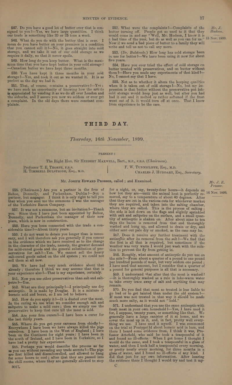 547. Do you have a good lot of butter over that is con- signed to you?—Yes, we have large quantities. I think our trade is something like 20 or 25 tons a week. 548. What do you do with the butter that is over. I mean do you have butter on your premises in a condition that you cannot sell it?—No, it goes straight into cold storage, and we take it out of our cold storage as we require it daily, so that it never spoils. 549. How long do you keep butter. What is the maxi- mum time that you have kept butter in your cold storage ? —Canadian butter we have kept three months. 550. You have kept it three months in your cold storage /—Yes, and took it out as we wanted it. It is as perfect as the day we had it. 551. That, of course, contains a preservative 7—Yes ; we have such an opportunity of knowing how the article is appreciated by vending it as we do all over London and the suburbs, and I assure you now we seldom or ever get a complaint. In the old days there were constant com- plaints. 17 552. What were the complaints?—Complaints of the butter turning off. People got so used to it that they would come in and say “ Well, Mr. Hudson, I know it is Mr, AD |e Hudson.  Now if we send a bad piece of butter to a family they wili write and tell us not to call any more. 553. (Dr. Bulstrode.) How long has cold storage been in use for butter ?—We have been using it now for about five years. 554. Have you ever tried the effect of cold storage on butter treated with preservatives, and on butter without them ?—Have you made any experiments of that kind ?— No, I cannot say that I have. 555. Not as to whether it alters the keeping qualities when it is taken out of cold storage?—No, but my im- pression is that butter without the preservative put into cold storage would keep just as well, but after you had had it out and it melted or rather softened if the frost went out of it, it would turn off at once. That I know from experience to be the case.  Professor T. E. THORP®, F.R.S. H, Timsprett BuLstTRovE, Esq., M.D. F. W. TUNNICLIFFE, Esq., M.D. CHaARLEs J. Huppart, Esq., Secretary. 556. (Chairman.) Are you a partner in the firm of Rehoe, Donnelly, and Packenham, Dublin?—Not a partner, but manager. I think it is only right to tell you that when you sent me the summons I was the manager of the Yorkshire Bacon Company. 557. It was not a summons, but an invitation ?—Thank you. Since then I have just been appointed by Rehoe, Donnelly, and Packenham the manager of their new place, which is now in construction. 558. Have you been connected with the trade a con- siderable time ?—About thirty years. 559. I do not want to detain you longer than is neces- sary, and I will therefore ask you generally if you concur in the evidence which we have received as to the change in the character of the trade, namely, the greater demand for mild-cured goods and the general substitution of pre- servatives for salt?—Yes. We cannot sell the heavy salt-cured goods salted on the old system ; we could not sell them at all now. 560. We have had very much evidence about that already ; therefore I think we may assume that that is your experience also ?—That is my experience, certainly. petre ?—Yes. 562. What are they principally ?—1 principally use dry antiseptic. It is made by Douglas. It is a mixture of boracic acid and borax, so I am led to believe. 563. How do you apply it ?—It is dusted over the meat. In the curing we use what we consider enough salt and saltpetre to make a mild cure; then we simply use the preservative to keep that cure till the meat is sold. 564. Are your firm curers?—I have been a curer for the last thirty years. 565. Where do you get-your carcases from chiefly ?— Everywhere I have been we have always killed the pigs ourselves. I have been in the West of England ; I have been on the Continent for eight years: I have been in the south of Ireland, and I have been in Yorkshire, so I have had a pretty fair experience. 566. Perhaps you would describe the process as far ag you can without revealing any trade secrets ?—_The pigs are first killed and disembowelled, and allowed to hang for some hours to cool; after that they are passed into the chill rooms, where they are generally allowed to stop 3017. for a night, or, say, twenty-four hours—it depends on how hot they are—until the animal heat is perfectly re- moved, say to a temperature of about 40 degrees. After that they are cut in the various cuts for whichever market they are required, and taken into the salting chamber, where they are salted. This is the process of salting ; the side is laid down on the flags and slightly sprinkled with salt and saltpetre on the surface, and a small: quan- tity of antiseptic is shaken on. After about nine to ten days the bacon is removed from that and thoroughly washed and hung up, and allowed to drain or dry, and either sent out pale dry or smoked, as the case may be. 567. Does it receive any further treatment with the antiseptic after its removal from the salt ?—We find that the first is all that is required, but sometimes if the weather was very warm I would just wash with the solu- tion to prevent the fly from getting in. 568. Roughly, what amount of antiseptic do you use on the side ?—From about a quarter of a pound to one pound per hundred pounds of meat, but very seldom one pound ; I have used that amount, but I consider that a quarter of a pound for general purposes is all that is necessary. 569. I understand +hat after that the meat is washed ? —It is thoroughly washed as a rule in luke-warm water to take every trace away of salt and anything that may remain. 570. Do you find that meat so treated is less liable to go bad or to get tainted than under the old system ?— If meat was not treated in that way it should be made much more salty, as it would not “hold.” 571. I understand that you use the same antiseptic with fresh meat in your own household ?—Yes, I have used it for, I suppose, twenty years, or something like that. We generally have a large canister of it at home, and we cover the meat up in it, and, in fact, pretty well every- thing we use. I have used it myself. I was summoned on the trial at Pontyprild about boracic acid in ham, and there I heard some evidence from, I think it was, Pro- fessor Attefield, who said he took a teaspoonful of it and found no ill-effects. When I got home I thought I would do the same, and I took a teaspoonful in a glass of water, and then I took half a teaspoonful every morning, or pretty nearly every morning, for three months in a glass of water, and I found no ill-effects of any kind. I After hearing the evidence there I thought I would try and test it my- C Mr. J. E. Prossor. 16 Nov. 1899. 