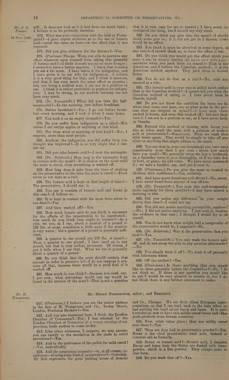 Prossor. 16 Nov. 1899. Mr. H. Trengrouse. I believe it to be perfectly harmless. 572. What was your connection with the trial at Ponty- pridd?—I gave expert evidence as to the use of boracic acid—much the same as here—to the effect that it was required. 573. Did you give evidence for the defence ?—Yes. 574. (Professor Thorpe. Were you able to perceive any effect whatever upon yourself from taking that quantity of boracic acid ?—I think it made me rather more hungry ; T seemed to have a better appetite. I fancy that it makes you eat a bit more. I have taken it for indigestion, and [ have given it to my wife for indigestion. I believe it is a very good thing for that, and I think it answers, and that it has very much the same effect as pepsine ; but, not being a medical man, I am not in a position to say. I think it is rather preferable to pepsine for indiges- tion. I may be wrong, as my medical training has not been very much. 575. (Dr. Tunnicliffe.) When did you take the half- teaspoonful ?—In the morning, just before breakfast. 576. Before breakfast ?—Yes ; I go out before break- fast every morning, and I took it when I came home. 577. You took it on an empty stomach ?—Yes. 578. Do you suffer from indigestion as a, rule ?—Not unless I eat unripe apples or anything of that kind. 579. Nor from wind or anything of that kind?—Not, I suppose, more than most people. 580. Anyhow, the indigestion you did suffer from you thought was improved ?—It is so very slight that I can- not say. 581. Did you take boracic acid ?—I took the antiseptic. 582. (Dr. Bulstrode.) How long is the antiseptic kept in contact with the meat ?—It is shaken on the meat until the meat is cured, then everything is washed off. 583. How long does it take from the time of shaking on the preservative to the time the meat is cured /—From seven to ten days as a rule. 584. The boracic acid is kept on that length of time ?— The preservative, I should say, is. 585. You say it consists of boracic acid and borax in this case ?—I believe so. 586. It is kept in contact with the meat from seven to ten days ?—Yes. 587. And'’then washed off?—Yes. 588. How much boracic acid do you think is necessary for the effects of the preservative to be manifested ; how much do you think ham ought to contain?—As a rule, we use, as I say, about a quarter of a pound to 100 Ibs. of meat, sometimes a little more if the weather is very warm ; but a quarter of a pound is generally suffi. cient. 589. A quarter to one pound per 100 lbs. of meat?— From a quarter to one pound ; I have used up to one pound, but that is very seldom necessary. Of course, I put it fully when I say that. What we use is generally about a quarter of a pound. 590. Do you think that the meat should contain that amount in order to preserve it?—I do not suppose it con- tains all that, because there would be a good deal of it washed off. 1 per cent., what percentage would you say would be found in the interior of the meat ?—That is not a question 611. (Chairman.) I believe you are the senior partner in the firm. of H. Trengrouse and Co., Tooley Street, London, Provision Brokers ?—Yes. 612. And you also represent here, I think, the London Chamber of Commerce?—Yes; I was selected by the London Chamber of Commerce at a recent meeting of our provision trade section to come to-day. 613. Like other witnesses, I suppose, we may assume you can testify to the revolution in the trade in cured provisions ?—Yes. 614. And to the preference of the public for mild cured ? —Yes, undoubtedly. 615. And the consequent necessity—or, at all events, ex- pediency—of using some kind & preservatives ’—Certainly. My firm represents the great packing house of Armour vestigated the thing, but I should say very small. 592. Do you think any gets into the meat?—I should think some gets in; if it did not get in I daresay there would be no effect. 593. You think it must be absorbed in some degree, at any rate ?—I should think so, to have the effect it has. 594. Do you think you would get the effect which you state it has by simply dusting the.hams over with a pre- servative when you pack them for transit?—That is the American, and I believe the Canadian, method; it is the Saag method, anyhow. They pack them in dusted orax. 595. You do not do that as a rule?—No, ours are smoked as a rule. 596. The boracic acid in your case is added much earlier than in the Canadian method ?—1I cannot tell you what the Canadian method of curing is. I have never been in Canada myself. 597. Do you not know the condition the hams are in when they come over here, nor at what point in the pro- cess they are shipped to ngland?—I have seen them packed in borax, and seen that washed off ; but how they cure it I am not in a position to say, as I have never been in Canada. ' 598. Beyond this method of dusting with borax you also at times wash the meat with a solution of boracic acid or preservative ?—Sometimes. Then we wash that with water again. That would be simply to take off any slime or anything that might adhere to the meat. 599. You say that in your own household you have used considerably more than 1 per cent. ;-about how much have you used,?—We generally when we buy a beefsteak on a Saturday cover it over thoroughly, or if we have fish or fowl, or game, we add some. We have never measured it; we take a handful, say, and put it over it. 600. (Chairman.) Do you give the meat so treated to children with confidence /—Yes, certainly. 601. And have never found any evil effects ?—No, never. I have never heard from anyone of any effects. 602. (Dr. Tunnicliffe.) You took this half-teaspoonful quite regularly for three months ?—I may have missed a morning or two. am , 603. Did you notice any difference “in your weight during that time ?—I could not say 604. You did not notice anything perceptible, anyhow ? —No; I did not notice anything. I just took it, hearing the evidence in that case; I thought I would try it on myself. 605. You do not know what weight half a teaspoonful of the preservative would be, I suppose ?—No. 606. (Dr. Bulstrode.) Was it the preservative that you took ?/—Yes. 607. (Dr. Tunnicliffe.) You only wash the boracic acid off, and do not steep the side in any golution afterwards ? —No. 608. You simply wash it off ?—We wash it off generally with lukewarm water. 609. Off the surface ?—Yes. 610. (Chairmam.) Is there anything that you would like to state generally before the Committee ?—No, T do not think so. If there is any question you would like to put I would be very pleased to answer it, but I do not think there is any further statement to make. called ; and Examined. and Co., Chicago. We are their oldest European repre-. sentatives, so that I can hark back to the time when we had nothing but hard salted bacon and hams. It is quite a revolution now to have this mildly-cured bacon and other pork products from distant countries. 616. Now, what takes place; they are mildly cured over there ?—Yes. 617. Then are they laid in preservative powder ?—Yes. Borax is the chief preservative used now, instead of common salt as formerly. 618. Borax or boracic acid ?—Boracic acid, I imagine. Bacon and hams from the States are dusted with boray. powder, which is a fine powder. They always come in that form. 619. Do you wash that off 7—Yes.