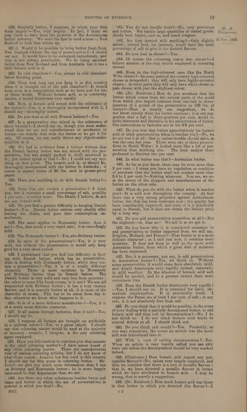 MINUTES 620. Similarly butter, I suppose, in which your firm deals largely /+-Yes, very largely. In fact, I think we may ciaim to have been the pioneers of the Australasian butter industry. We were the first to send a man to New Zealand to look that article up. 621-2. Would it be possible to bring butter fresh from New Zealand without the use of preservatives ?—I should say not. It would have to be consumed immediately, and that is not always practicable. We do bring unsalted butter from New Zealand and from Australia but it has a little boracie acid in it. 625. In cold chambers ?—Yes, always in cold chambers below freezing point. 624. Then how long can you keep it in this country when it is brought out of the cold chamber?—It should keep even in a temperature such as we have now for two or three weeks. Without boracic acid, as is commonly known, it would deteriorate very rapidly. 625. Now, is boracic acid mixed with the substance of the butter ?—Yes, it is thoroughly incorporated with it, I should say—thoroughly mixed. 626. Do you deal at all with French butters ?—Yes. 627. Is a preservative also mixed in the substance of those butters ?—I should say. so, though you must under- stand that we are not manufacturers or producers oi butter—we merely deal with the butter as we get it for sale. Of course, we can easily detect any objectionable qualities in it. 628. We had in evidence from a former witness that the French factory butter was not mixed. with the pre- servative, but was simply packed in cloth saturated in it ; you cannot speak to that?—No ; I could not say any- thing on that point. The boracic acid is, or should be, thoroughly incorporated with the butter in Australia; it comes in square boxes of 56 lbs. each in grease-proof paper. 629. Have you anything to de with Danish butter ?— Yes. 630. Does that also contain a preservative ?—I think not, but it contains a small percentage of salt, possibly 1 per cent., orrather more. The Danes, I believe, do not use any boracic acid. 631. Do you find a greater difficulty in keeping Danish butter?—Yes. Danish butter arrives very shortly after leaving the churn, and goes into consumption im- mediately. 652. The same applies to Normandy butter, does it not ?—Yes, that needs a very rapid sale; it is exceedingly mild. 635. The Normandy butter ?7—Yes, also Brittany butter. 634. In spite of the preservatives ’—Yes, it is very mild, but without the preservative it would oniy keep good for a very short period. 635. i understand that you find less difficulty in deal- ing with Danish butter, which has no preservative, than in dealing with Normandy butter, which does con- tain a preservative?—Yes, it is of a totally different character. There is more moisture in Normandy and Brittany butter than in Danish butter. The Danish butter is very solid and very free from moisture ; the other is more like fresh cream, is it not? Weare all acquainted with Brittany butter; it has a very creamy flavour, and it is scarcely butter at all, it is more of the _ character of cream. This has to be eaten from day te day, otherwise we know what happens to it. 636. It is of a more delicate manufacture ?—Yes, it is of a much more delicate character. 657. It all passes through factories, does it not ?—Yes, I should say so. 638. I suppose all butters are brought up artificially to a uniform colour?—Yes, to a great extent. I shoula say that colouring matter would be used at the majority of factories ; annatto, I imagine, is the only colouring agent employed. 639. Have you information to convince you that annatto is the chief colouring matter?—I have never heard of any cther colouring matter. There are manufacturers now of various colouring articles, but I do not know of what those consist. Annatto has ben used in this country I should say for fifty years in colouring butter. Mr. Lovell can give you much more information than I can on Brittany and Normandy butter; he is more largely interested in that department than we are. 640. Are there any other substances besides bacon and hams and butter in which the use of preservatives is general in which you deal?—No. 3017. EVIDENCE. 19 641. You do not handle fruit?—No, only provisions and butter. We handle large quantities of tinned goods, chiefly beef, brawn, and ox, and lunch tongues. 642. Are they treated with anything ?—Only slightly salted ; corned beef, for instance, would have the usual percentage of salt to give it the desired flavour. 643. Do you deal in cheese ?—Yes. 644. Of course the colouring comes into cheese ?—I believe annatto is the only article employed in colouring cheese. 645. Hven in the high-coloured ones like the North Wilts cheese ?—In some parts of the country high-coloured cheese is demanded; they will only have highly-coloured cheese ; in other parts they will only have white cheese or pale cheese with just the slightest colour. 646. (Dr. Bulstrode.) How do you ascertain that the butter which comes from the several parts of the world from which you import contains from one-half to three- quarters of a pound of the preservative to 100 lbs, of butter?—That is merely our suggestion, we do not know exactly what the butter contains ; it is our sug- gestion that a half to three-quarters per cent. would be quite innocuous and desirable in the preservation of butter. Our instructions to factories are to use 0°5 per cent. 647. Do you test that butter quantitatively for boracic acid or other preservatives when it reaches you ?—No, we do not test it at all; that is, unless trouble should arise, as was the case last year. There were two or three prosecu- tions in South Wales ; it looked more like a bit of per- secution than anything else. The local analyst there professed to discover two per cent. 648. In what butter was that ?—Australian butter. 649. As far as you know, there may be even more than 2 per cent. ; I mean you have no regulation or condition of purchase that the butter shall not contain more thar 0.5 to 1 per cent. ?—Nothing whatever. You see, we are at the mercy of the shippers and manufacturers of the butter on the other side. 650. What do you do with the butter when it reaches. you’—It is sold now throughout the country. At first there was a very strong prejudice against Australasian butter, but that has been overcome now ; the quality has: been considerably improved, and some of it is practically equal to Danish, but it does not obtain the Danish price by a long way. 651. Do you add preservatives yourselves at all ?—Not the slightest—oh, dear no! We sell it as we get it. 652. Do you know why it is considered necessary to aad preservatives to butter imported from, we will. say, Belgium, Holland, and France ?—That butter is of a more Mr. H. Trengrouse. 16 Noy. 1899. moisture. It does not keep so well as the more sclid Australian butter, from which a great deal of moisture has been expressed. 655. But it is necessary, you say, to add preservatives. to Australian butter ?—Yes, we think so. Without some preservative, it would come here absolutely mild, and would deteriorate very rapidly indeed, especially in mild weather. In the absence of boracic acid salt would be needed, and to a greater extent than most consamers lice. 654. Does the Danish butter deteriorate very rapidly ? —Yes, I should say so. It is intended for daily, im- mediate consumption. It is practically fresh. I suppose the Danes use at least 1 per cent. of salt ; at any rate, it is not absolutely free from salt. 655. Do you think that it would be possible, in the event of your dealing with a partially decomposed butter, to add boracic acid and thus veil its decomposition?—No, I do not think so. I do not think boracic acid tends to conceal defects at all. I should think not. ; 656. Do you think salt would ?—Yes. Yormerly, as you may remember, the worse an article was the more salt was introduced into it. 657. With a view of veiling decomposition ?—Yes. When an article is very heavily salted you can only taste salt unless the decomposition should be very marked indeed. , 658. (Chairman.) Does boracic acid impart any per- ceptible flavour ?—No, unless very largely employed, and then we consider that there is a sort of metallic flavour ; that is, we have detected a metallic flavour in butter which we have attributed to boracic acid. I may be wrong, that is merely a suggestion. 659. (Dr. Bulstrode.) How much boracic acid was there in that butter in which you detected this flavour ?—I C2