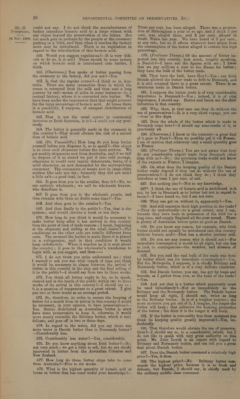 Trengrouse,  20 butter introduce ‘boracic acid to a large extent with any object beyond the preservation of the butter. But  putting in a ‘ittle, and then when it reaches the factory more may be introduced. There is no regulation in regard to the introduction of this boracic acid. 660. Would you suggest regulations?—It is very diffi- cult to do so, is it not? There should be some system on which boracic acid is introduced into butter, I think. 661. (Chairman.) You spoke of butter passing from the creamery to the factory, did you not?—Yes. 662. Is that the regular course ?—I think so in Aus- tralia. There are many creameries there in which the cream is extracted from the milk and then sent a long journey by rail—scores of miles in some instances—to a central factory, where it is converted into butter. We have been under the impression that that might account for the large percentage of boracic acid. At times there is a posibility, I suppose, of unequal distribution of boracic acid. 663. That is not the usual course in continental factories or Irish factories, is it ?—i could not say posi- tively. 664. The butter is generally made in the creamery in this country ?—That would obviate the risk of a second dose of boracic acid. 665. (Dr. Tunnicliffe.) How long do you keep butter yourself before you dispense it, so to speak ?—Our object is to clear each shipment before the next arrives. We get weekly shipments now from Australia, and if we fail to dispose of it as stated we put it into cold storage, otherwise it would very rapidy deteriorate, being of a mild character, as now demanded by the metropolitan consumer. The consumers of meats now in iarge cities neither like salt nor fat; formerly they did not mind a litle salt—a good deal, in fact. 666. It goes from you to the retailer, does it?—No, we are entirely wholesale; we sell to wholesale buyers, who distribute it. 667. It goes from you to the wholesale people, and then remains with them no doubt some time ?—Yes. 668. And then goes to the retailer ?—Yes. 669. And then finally to the public?—Yes, that is the system; and would involve a week or ten days. 670. How long do you think it would be necessary to make butter keep after it has arrived in this country from the point of view of trade reasons ; I mean, beginning at the shipment and ending at the retail dealer ?—The conditions on the cther side are totally different from ours. The moment the butter is made there it is placed in a refrigerator, and in that condition it would keep indefinitely. When it reaches us it is sent about the country; it goes to the wholesaler’s warehouse to begin with, as you suggest, and then 671. 1 do not think you quite understand me; what I wanted to ask you was what length of time you think it would be necessary to elapse between the arrival of butter in this country in the ship and the final selling of it to the public?—I should say from two to three weeks. 672. You think all butter ought to be, so to speak, cleared and in the hands of the public within two to three weeks of its arrival in this country ?—I should say so ; it is a question of temperature to a great extent. I give you two or three weeks as an average period. 673. So, therefore, in order to ensure the keeping of butter for a month from its arrival in this country it would be necessary, in your opinion, to have preservatives ? Yes. Butter distributed as Australian butter is must have some preservative to keep it, otherwise it would more nearly resemble the Brittany butter, which is very delicate, and goes off in two or three days. 674. In regard to the water, did you say there was more water in Danish butter than in Normandy butter? —Considerably less. 675. Considerably less water ’—Yes, considerably. 676. Do you know anything about Irish butter ?—No, not very much ; we get a little to sell, but we are chiefly interested in butter from the Australian Colonies and New Zealand. 677. How long do these butter ships take to come from Australia ?—Five to six weeks. 678. What is the highest quantity of boracic acid or borax in butter that has comé under your knowledge ?—-   tion at Birmingham a year or so ago, and I think 3 per cent. was alleged there, and 2 per cent. alleged in South Wales last year. We have heard of 3 per cent., at any rate, but no ill effects whatever have arisen from the consumption of the butter alleged to contain this high percentage. ) 679. (Professor Thorpe.) Of the amount of butter im- ported into this country, how much, roughly speaking, is Danish?—I have not the figures with me; I know that we pay millions a year to the Danes for butter; they have the bulk of the butter trade. 680. They have the bulk, have they ?—Yes ; our Ivish friends allowed the butter trade to drift to Denmark, and it is still retained there to a great extent. There is an enormous trade in Danish butter. 681. I suppose the butter trade is of very considerable importance to Denmark?—Yes ; indeed, it is of vital importance, I should say. Butter and bacon are the chief industries in that country. 682. Why, then, in that case can they do without the use of preservatives 7—It is a very short voyage, you see —four or five days. 683. Does the whole of the butter which is made in Denmark come here?—I should say nine-tenths of it, or practically all. 684. (Chairman.) I know to the contrary—a great deal of it goes to Paris’—Then we possibly get it vid France. I am of opinion that relatively only a small quantity goes to France. 685. (Professor Thorpe.) You are not aware that they do any considerable export trade from Denmark other than with us?—No; the provision trade would not know of the exports to France, I imagine. 686. On what does the keeping quality of the Danish preservatives?—I do not think they do; I think they introduce at least 1 per cent. of salt. 687. But nothing else ?—Not to my knowledge. 687*. I think the use of boracic acid is prohibited, is it not, by law in Denmark as to butter but not in regard to bacon ?—I have heard so, but I am not sure. 688. They can get on without it, apparently ?—Yes. 689. And still maintain their high position in the trade ? —They do undoubtedly—to a great extent, may I say, because they have been in possession of the field for a long time, and supply England all the year round. . There is plenty of Australian butter quite as good as Danish. 690. Do you know any reason, for example, why Irish butter should not equally be introduced into this country without boracic acid?—That has a shorter journey still. 091. Do you see any reason why it should not ?—For immediate consumption it would be all right, but one has to look to contingencies—the weather, and absence of demand. 692. But you said the vast bulk of the trade was done by butter which was for immediate consumption ?—Yes. For the Metropolis, I suppose, it is chiefly Brittany and Normandy butter, which is of a very delicate character. 693. But Danish butter, you say, has got by leaps and bounds, as I gather from you, at the head of the trade? —Yes. 694. And yet that is a butter which apparently must be used immediately?—Not so immediately as the .- Brittany and the Normandy butter. The Danish butter would keep all right, I should say, twice as long as the Brittany butter. It is of a tougher texture ; the more moisture you get out of it, I imagine, the longer the butter will keep; that enhances the keeping properties of the butter ; the drier it is the longer it will keep. 695. If the butter is reasonably free from moisture you think its keeping quality greatly improved ?—Yes, un- doubtedly. 696. That therefore would obviate the use of preserva- tives ?—I should say so, to a considerable extent, but I do not like to speak with very great authority on this point. Mr. John Lovell is an expert with regard to Brittany and Normandy butter, and can tell you a great deal about Danish butter. 697. Does the Danish butter command a relatively high price ?—Yes, it does. 698. The highest price?—No. Brittany butter com- mands the highest price, because it is so fresh and delicate, but Danish, I should say, is chiefly used by the ordinary middle class consumer.