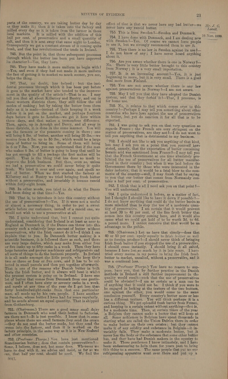 parts of the country, we are taking butter day by day effect of that is that we never have any bad butter— . as they make it; then it is taken into the factory and never have any rancid butter. ye ' ue is Poke: milled every day as it is taken from the farmer in these local markets. It is milled with the addition of this half per cent. of preservative and a small quantity of salt, and then it is sent away that same night to London. Consequently we get a constant stream of it coming quite fresh, and that has revolutionised the trade in Ireland. 745. But the point is, that those subsequent processes through which the butter has been put have improved its character ?—Yes, they have. 746. They have made it more uniform to begin with? —Yes, and even if they had not made it more uniform the fact of getting it to market so much sooner, you see, helps the thing. 747. That, no doubt, dental processes through which it has been put before it goes to the market have also tended to the improve- ment in the quality of the article?—That is so. I may tell you that all about Killarney and Bantry, and out in those western districts there, they still follow the old modes of making; but by taking the butter from them daily as it is made—instead of their keeping it a week before it is put on the market, and perhaps fourteen days before it gets to London—we get it here within three days, and that makes a tremendous difference. Then, again, up in Armdgh and Derry, and all away in those districts, 1; is done in the same manner. You will see the farmers or the peasants coming in there; one will bring 6 Ibs. of butter, another will bring 20 lbs.—we receive from 6 lbs. up to 50 lbs., which would be a large lump of butter to bring in. Some of them will bring in 6 or 7 lbs. Now, you can understand that if the man who makes 6 lbs. of butter is going to keep that until he has got enough to fill a package the first makes will be spoilt. That is the thing that has done so much to improve the Irish business. But then, even so, unless we had a preservative we could never bring it quite fresh. We tried it over and over again, and spoilt no end of butter. When we first started the factory at Killarney and at Bantry we tried bringing fresh butter without a preservative, and invariably it became rancid within forty-eight hours. 748. In other words, you tried to do what the Danes had been doing at that time ?—Yes. 749. That is, to introduce it into this country without the use of preservatives?—Yes. If it were not a useful or almost a necessary thing, in order to put a sweet article before our customers, instead of a rancid one, we would not wish to use a preservative at all. 750. I quite understand that, but I cannot yet quite understand, considering that Ireland is at least as near to England as Denmark is, if the Danes can throw into this country such a relatively large amount of butter without preservatives, why the Irish cannot do it ?—I think I can explain that to you. In Denmark butter making is a scientific business, it is followed there as such, and there are very large dairies, which may make from either four or five casks up to fifty casks ina week. Then they have large factories and proper machinery and refrigerators and all sorts of things to do the business properly. In Ireland it is all made amongst the little people, who keep their ' two or three or four or five cows, and it has to be col- lected in small parcels and then put together afterwards. That is one of the reasons why Danish butter in bulk beats the Irish butter, and it always will beat it whilst the present system is going on in Ireland. I have one lot of butter that comes from Denmark from one gentle- man, and I often have sixty or seventy casks in a week, and rarely at any time of the year do I get less than forty hundredweight-casks from that one particular man, all made up by his own people. I have another in Sweden, whose butter I have had for years regularly, and he sends almost an equal quantity. That is shipped from Gothenburg. : 751. (Chairman.) There are a good many small dairy farmers in Denmark who send their butter to factories, are there not ?—It is just possible. I know that in some places where there are small farmers they send the cream —they do not send the butter made, but they send the ‘eream into the factory, and then it is worked on the factory principle, in the same way as it is in New Zealand and other countries. 752. (Professor Thorpe.) You have just mentioned Scandinavian butter ; does that contain preservatives ?— Some, I believe, does not, but some does. Wherever we have to deal with it, we advise and insist, as far as we an, that half per cent. should be used. We find the 3017. 753. This is from Sweden ?—Sweden and Denmark. 754. I have done with Denmark, and I am dealing now with Sweden?—Yes. Of course we cannot force people to use it, but we strongly recommend them to use it. 755. Then there is no law in Sweden against its use ?— an no know of any; I have never heard anything about it. 756. Are you aware whether there is one in Norway ?— No. There is very little butter brought to this country from Norway; it is a very small importation. 757. It is an increasing amount?—Yes, it is just beginning to move, but it is very small. There is a good deal more from Finland. 758. You are not aware whether there is any law against preservatives in Norway ?—I am not aware. 759. May I tell you that they have adopted the Danish system, and that they forbid it?—That, I presume, is for home use. 760. No, it relates to that which comes over to this country /—Perhaps I may tell you something about other countries who have laws against the use of preservatives in butter, but yet do sanction it for all that is to be exported. 761. I was going to ask you on that very question as regards France ; the French are very stringent on the matter of preservatives, are they not?—I do not want to tell you anything that is detrimental to my business. 762. I should not like to ask you anything of that kind, but may I ask you on a point that you yourself have stated, namely, that the exportation of butter containing boracic acid was sanctioned from France ?—I may tell you that the French Government at one time absolutely pro- hibited the use of preservatives for all butter manufac- tured in their country ; but when it was laid before the Government there by those who were interested in the dairy industry, that it would be a fatal blow to the com- merce of the country—well, I may finish that by saying to you that our butter that comes from Normandy con- tains a half per cent. of preservative. 765. I think that is all I need ask you on that point ?— You will understand, 764. I quite understood it before, as a matter of fact, but I thought I should like to have it down if possible ?— I do not know anything that could do the butter business more mischief than to stop the use of a moderate quan- tity of preservative. I am certain that it would prevent at least 30 to 40 per cent. of the fine fresh butter that comes into this country coming here, and it would also cause what we could get hold of to be worth 3d. to 4d. a pound more. I cannot conceive that that would be an advantage to the public. 765. (Chairman.) Let us have that clearly—does that 40 or 50 per cent. apply equally to Irish butter as well as to foreign produce ?—I should never think of bringing Trish fresh butter if you stopped the use of a preservative. I should cease instantly. I should bring it all salted, because I have lost.so much by it in late years. I have tried every means in my power to bring the Irish fresh butter to market, unsalted, without a preservative, and it was a continual loss. 766. (Professor Thorpe.) You have no reason to sup- pose, have you, that by further practice in the Danish methods in Ireland a still further improvement in the quality would result—such that the use of preservatives could be obviated ?—I am as certain as a man can be of anything that it could not be. I think if you were to be engaged in looking at the texture of the two butters, one against the other, you would come to the same conclusion yourself. Every country’s butter more or less has a different texture. You will think perhaps it is a curious thing. We get splendid fresh butter from France, and keeping to a certain extent without anything—thnt is, for a moderate time. Then, at certain times of the year ‘n Belgium they cannot make a butter that will keep at all. Some noblemen in Belgium have spent thousands in starting what are called the Union Dairies there in order to make butter on their own estates; but they cannot make it of any solidity and substance in Belgium—it in- variably fails. They make a moderate butter, but it never has the body or the substance that some other butter has, and they have had Danish makers in the country to make it. These gentlemen I know intimately, and I have been endeavouring to help them for years past to bring this thing to a success. ‘The same people that put up our refrigerating apparatus went over there and put up a  
