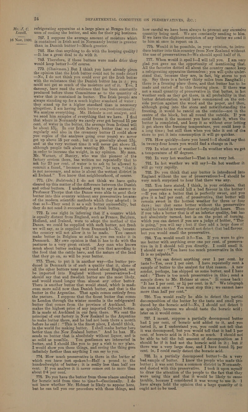 Lovell, 24, uses of cooling the butter, and also for their pig business. 767. I suppose the average amount of moisture which is contained in Irish and in Normandy butter is greater than in Danish butter ?—Much greater. 768. Has that anything to do with the keeping quality ? —Ii has a great deal to do with it. 769. Therefore, if these butters were made drier they would keep better ?—Of course. 770. (Chairman.) But I think you have already given the opinion that the Irish butter could not be made drier? —No, I do not think you could ever get the Irish butter with the substance that the Danish butter has in it; you could not get so much of the moisture out of it. You, I daresay, have read the evidence that has been constantly produced before these Committees as to the quantity of water that is contained in butter. The Irish people are always standing up for a much higher standard of water ; they stand up for a higher standard than is necessary altogether. I am having Irish butter analysed continually. We analyse everything. Mr. Hehner is out analyst, and we send him samples of everything that we have. I find that where in Normandy we rarely ever get beyond 11 per cent. of water in the butter, the average from Ireland will be about 135. In our Irish factory, butter that we sell regularly and also in the creamery butter (I could show you copies of the analyses going over years) we never get up above 15 per cent., but it is generally about 134, and at the very wettest time it will never get above 15, although people talk about wanting 20. That is wanted in order to increase the weight, in my opinion. My man, Mr. Warner, of Bantry, who was the pioneer of the factory system there, has written me repeatedly that to ask for 20 per cent. of water is to ask to be allowed to commit a fraud, “ because I can prove,” he says, “that it is not necessary, and mine is about the wettest district in all Ireland.” You know that neighbourhood, of course. 771. (Dr. Bulstrode.) I do not think we have quite cleared up this matter of the difference between the Danish and other butters. I understood you to say in answer to Professor Thorpe that the Danes were able to send their butter into this country without any preservative because of the modern scientific methods which they adopted ; is that so?—They send it as a salt butter successfully, but they do not send it successfully as a fresh butter. 772. Is one right in inferring that if a country which is equally distant from England, such as France, Belgium, Holland, and Ireland, were to adopt the method of the Danes, we could be supplied with such butter, not fresh we will say, as is supplied from Denmark ?—No, because the country will not allow it to be made. You cannot make butter in Belgium as solid ag you can make it in Denmark. My own opinion is that it has to do with the pastures to a very great extent. Any man who knows much about butter making will tell you that according to the food that the catile have, and the nature of the land that they go on, so will be your butter. 773. Then, to put it in another way—the butter pro- duced in Denmark is of such a quality that it, alone of all the other butters near and round about England, can be imported into England without preservatives ?—I should say that and Swedish butter are the most likely, and would stand longer than almost any other butter. There is another butter that would stand, which is made even more solid now than Danish butter, and that is the butter in the Argentine. That again comes entirely from the pasture. I suppose that the finest butter that comes to London through the winter months is the refrigerated butter that comes from the province of Auckland. It makes the highest price of any imported Colonial butter. It ig made at Auckland in our farm there. We sent the principal of our factory in New Zealand to the Argentine to make butter there, and he had not been there a month before he said: “This is the finest place, I should think, in the world for making butter. I shall make butter here better than the New Zealand butter.” And he has. He sends us butter that is absolutely without liquor, and is as solid as possible. | You gentlemen are interested in butter, and I should like you to pay a visit to my place. I would show you these things, and seeing the thing goes infinitely farther than anything I can say to you. 774. How much preservative is there in the butter of which you have just spoken?—Half a pound to the hundredweight of butter; it is really less than half per cent. If you analyse it it never comes out to more than about 0°4 per cent. 775. Do you have the butter from these places analysed for boracic acid from time to time?—Continually. I do not know whether Mr. Hehnef is likely to appear here, but he can tell you our procedure with these things, and how careful we have been always to prevent any excessive quantity being used. We are constantly sending to him. If we have the slightest suspicion of any butter we send it to him at once to report on it. 776. Would it be possible, in your opinion, to intro- duce butter into this country from New Zealand without the use of preservatives ?—We should spoil half of it. 777. When would it spoil?—I will tell you. I am very glad you gave me the opportunity of mentioning that. All the factories dotted all about the country cannot keep a refrigerating apparatus themselves ; you will quite under- stand that, because they are, in fact, big stores to put up. Say there is a factory thirty miles from Rangitaiki ; there is a freezing place there, and that butter has to be made and carted off to this freezing place. If there was not a small quantity of preservative in that hutter, in hot weather such as they get there, in all probability in that butter deterioration would have commenced on the out- side portion against the wood and the paper, and then, although going into the store and notwithstanding the freezing, it would be rancid on the outside—not in the centre of the block, but all round the outside. If you could freeze it the moment you have made it, when the butter is completed, and keep it so without ever letting it get above the freezing temperature, you could keep it a long time; but still then when you take it out of ths store to put it into consumption it will go quicker. 778. How quickly—have you heard ?—I should say that in twenty-four hours you would find a change in it. 779. In what sort of weather ?—In weather when we get a temperature of 67 degrees. 780. In very hot weather ?—That is not very hot. 781. In hot weather we will say?—In hot weather it will go very rapidly. . 782. Do you think that any butter is introduced into England without the use of preservatives?—I should be very much surprised to hear that there was any. 783. You have stated, I think, in your evidence, that the preservatives would kill a bad flavour in the butter? —If you take a butter that is perfectly sweet, and you give it a half per cent. of preservative, that butter will remain sweet in the hottest weather for three or four days; put that same better without the preservative would be rancid in twenty-four or forty-eight hours, Then if you take a butter that is of an inferiur quality, but has not absolutely turned, but is on the point of turning, which you can detect if you are a judge of butter, “ This is going,” you will say ; but if they add a large dose of preservative to that you would not detect that bad flavour, but you would smell the preservative. 784. You would smell it?—Yes. If you were to give me butter with anything over one per cent. of preserva- tive in it I should tell you directly. I could smell it. I should say: “You have too much preservative in this. Tt is so palpable.” 785. You can detect anything over 1 per cent. by taste ?—Yes, over 1 per cent. I have repeatedly sent a sample of butter to the analyst for that reason. A new sender, perhaps, has shipped us some butter, and I have said: “There is too much preservative in this; send a sample down to Mr. Hehner at once.” It comes back: “Tt has 1 per cent. or 14 per cent. in it.” We telegraph ~ the man at once: “You must stop this; we cannot have more than half per cent.” : 786. You would really be able to detect the partial decomposition of the butter by the taste and smell pro- duced by the boracie acid ?—No, I should not detect it as quickly, because we should taste the boracic acid ; later on it would come. 787. I meant, suppose a partially decomposed butter had 1 per cent. of boracic acid added to it, and you tasted it, as I understand you, you could not tell that it was decomposed, but you would tell that it had 1 per cent. of boracic acid in it?—Not so much. TI should not be able to tell the full amount of decomposition as I should be if it had not the boracie acid in it; but if there was a very large dose, and I have found 24 per cent. in, I could easily detect the boracic acid. 788. In a partially decomposed butter?—In a very bad sample of butter. I knew the people who made this butter ; it was sent from a common district in Normandy. and dusted with this preservative. I took it upon myself to draw the attention of the people to the fact that they were using this and that it would be likely to cause trouble, because I considered it was wrong to use it. 1 have always held the opinion that a large quantity of it ought not to be used.