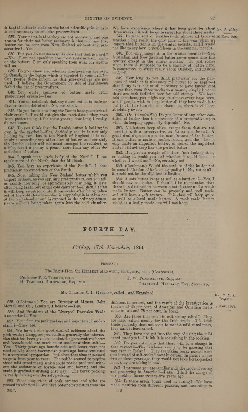 is that if butter is made on the latest scientific principles it is not necessary to add the preservatives. 837. Your point is that they are not necessary, and one reason for their not being necessary is that you say that butter can be sent from New Zealand without any pre- servative /—Yes. 838. But you do not seem quite sure that that is a fact? —No. I am not speaking now from tests actually made on the butter; I am only speaking from what our agents tell us. 839. Do you know also whether preservatives are used in Canada in the butter which is supplied to your firm ?7— Our people there inform us that preservatives are not used. I believe the Government by Act of Parliament forbid the use of preservatives. 840. You quite approve pasteurised cream ?—Yes. 841. You do not think that any deterioration in taste or flavour can be detected ?—No, not at all. 842. Do you know how long the Danes have pasteurised their cream ?—I could not give the exact date; they have been pasteurising it for some years ; how long I really do not know. 843. Do you think that the Danish butter is holding i's own in the market?—Yes, decidedly so; it is not on!y holding its own, but in the North of England it is cer- tainly superseding any other class of butter, and certainly the Danish butter will command amongst the retailers, as a tule, about a penny a pound more than any other de- scriptions of butter. 844. I speak more exclusively of the North?—I can speak more of the North than the Midlands. 845. You have no experiency of the South?—I have practically no experience of the South, 846. Now, taking the New Zealand butter which you import without, as you say, any preservatives, can, you tell us exactly how long, or approximately how long, it lasts after being taken out of the cold chamber ?—I should think it will keep sweet for quite three weeks after being taken out of the cold chamber—that is supposing it is taken out of the cold chamber and is exposed in the ordinary atmos- phere without being taken again into the cold chamber. of butter made from 27 three weeks ; it will be quite sweet for about three weeks. J. Riley. weather ; but really the only time of the year when we import that butter is in the winter months, and I wouid not like to say how it would keep in the summer months. 848. You only import it in the winter months ?—Yes, Australian and New Zealand butter never comes into this country except in the winter months. It just comes when there is supposed to be a scarcity of butter here. It commences to arrive really about October, and finishes in April. 849. How long do you think practically for the pur- should say it is not at all necessary to have butter kept longer than from three weeks to a month, simply because there are such facilities now for cold storage. We have cold chambers, you might say, in almost every large town, and if people wish to keep butter all they have to do is to put the butter into the cold chambers, where it will keep absolutely sweet. 850. (Dr. Tunnicliffe.) Do you know of any other con- dition of butter than the presence of a preservative upon which its keeping apparently depends ?—No. 851. All butters keep alike, except those that are not provided with a preservative, so far as you know ?—A_ great deal depends upon the manufacture of the butter. If one butter is made a perfect butter, and the other is only made an imperfect butter, of course the imperfect butter will not keep like the perfect butter. 852. But given a sample of butter, from looking at it, or cutting it, could you tell whether it would keep, or whether it would not ?—No, certainly not, 853. (Chairman.) Would the texture of the butter not .be some indication of its keeping quality 7—No, not at all; it would not be the slightest indication. 854. A soft butter keeps as well as a hard one?—Yes, I should say so—quite. I should like to mention that there is a distinction between a soft butter and a weak made butter. Butter can be properly and well made and still have a soft texture. This class will keep quite as well as a hard made butter. A weak made butter which is a badly made one will not keep.   Professor T, E. THorRPE, F.R.s. H. TimsBreit Burstrope, Esq., M.p. 855. (Chairman.) You are Director of Messrs. John Morrell and Co., Limited, I believe ?7—Yes. 856. And President of the Liverpool Provision Trade Association ?—Yes. 857. Your firm are pork packers and importers, I under- stand ?—They are. 858. We have had a good deal of evidence about the pork trade ; I suppose you confirm generally the informa- tion that has been given to us that the preservatives borax and boracie acid are much more used now than salt ?— Yes. Thirty years ago boracic acid and borax were not used at all; about twenty-five years ago borax was used in a very small proportion ; but since that time it seemed to grow from year to year. The public seemed to require those mild cured meats which could not be produced with- out the assistance of boracic acid and borax; and the trade is gradually drifting that way. The borax packing is really driving out the salt packing. 859. What proportion of pork carcases and sides are packed in salt now /—We have obtained statistics from the 3017. F. W. TuNNICLIFFE, Esq., M.D. Cartes J. Huppart, Esq., Secretary. different importers, and the result of the investigation is come in salt and 75 per cent. in borax. 860. Are those that come in salt strong salted ?—They are hard salted mostly for the Irish trade. The Irish trade generally does not seem to want a mild cured meat, they want it hard salted. 861. They have not got into the way of using the mild cured meat yet ?—I think it is something in the cooking. 862. Do you anticipate that there will be a change in that respect?—The tendency seems to be growing that way even in Ireland. They are taking borax-packed meat now instead of salt-packed meat in certain districts ; where two or three years ago they would not take borax-packed meat they are taking it now. 865. I presume you are familiar with the mode of evring and preserving in America?—I am. I had the charge of our packing house twenty-five years ago. 864. Is there much borax used in curing?—We have made inquiries from different packers, and, according to D2  C. BE. L. Gregson.  