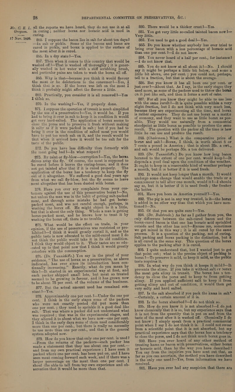 Gregson. in curing ; neither borax nor boracic acid is used in curing. 865. I suppose the bacon lies in salt for about ten days? —In salt or pickle. Some of the bacons and hams are cured in pickle, and borax is applied to the surface of the meat after it is cured. 866. In a dry state ?—Yes. 867. Then when it comes to this country that would be washed off —That is washed off thoroughly ; it is gener- ally washed in hot water with a stiff scrubbing brush, and particular pains are taken to wash the borax all off. 868. Why is that—because you think it would flavour the meat or be deleterious to the consumer?—Yes, I think that is so. If the borax was left on the meat I think it probably might affect the flavour a little. 869. Practically, you consider it is all removed ?---Yes I think so. 870. In the washing?—Yes, if properly done. 871. i suppose the operation of transit is much simplified ‘by the use of a preservative ?—Yes, it would be. If you had to bring it over in salt to keep it in condition it would get very hard-salted. The application of borax seems to close the pores and to preserve it fresh without making it saltv as if it were packed in salt; but if you had to bring it over in the condition of salted meat you would have to put too much salt on it, and the result would be that when it arrived here it would be too salt for the taste of the public. 872. Do you have less difficulty than formerly with the meat going bad ?—In what respect? 873. By taint or fly-blow—corruption ?—Yes, the borax drives away the fly. Of course, the meat is supposed to ‘beg cured before it leaves the curing-house, and it does not get tainted after that if it is cured properly. The application of the borax has a tendency to keep the fly out of it altogether. We suffered a good deal years ago from what we call fly-blow, but the fly seems to leave -meat altogether that has been dusted with borax. 874. Have you ever any complaints from your cus- tomers against the use of this preservative borax?—No, not unless the man was in the habit of getting salt-packed meat, and through some mistake he had got borax- packed meat, and was not careful enough, perhaps, in washing the borax off. He might object to it a little, but that is about the only thing. Where a man is getting borax-packed meat, and he knows how to treat it by washing the borax off, there is no trouble. 875. What would be the effect on trade, in your hibited 2—I think it would greatly curtail it, and as the public taste is now educated to the mild-cured meat I do not think the public would take it in its old condition. I think they would object to it. Their tastes are so edu- -cated up to that point now that I think it would greatly interfere with the consumption. 876. (Dr. Tunnicliffe.) You say in the proof of your evidence, “ The use of borax as a preservative, as above indicated, has ever since its introduction been con- tinually increasing.” Exactly, what do you mean by this ?—I¢ started in an experimnetal way at first, and each packer shipped small lots, but meat so treated seemed to be growing in favour, and it has grown now to be about 75 per cent. of the volume of the business. 877. But the actual amount used has remained con- stant ?—Yes. 878. Approximately one per cent. ?—Under the one per cent. I think in the early stages some of the packers who were not exactly posted did put more than one per cent. ; they used to sprinkle it a good deal like salt. That was where a packer did not understand what was required ; that was in the experimental stages, and they altered it to about what we have now—one per cent. IT think in the early days some of them used considerably more than one per cent., but there is really no necessity to use more than one per cent., and that is the general system adopted now. 879. How do you know that only one per cent. is used ? —From the returns of the packers—each packer has made a statement that they use about one per cent.— and from my own practical experience ; I have seen it packed where one per cent. has been put on, and I have seen. meat coming forward each week, and if there was a larger percentage on the meat than one per cent. I shoul dbe able to tell from/my own experience and ob- servation that it would be more than that. 880. There would be a thicker crust ?—Yes. _ 881. You get very little so-called tainted bacon now /—~ Very little. 882. You used to get a good deal ?—Yes. 883. Do you know whether anybody has ever tried to bring over bacon with a less percentage of boracic acid than one per cent. ?—I do not know. 884. You never heard of a half per cent., for instance ? —I do not know that. 885. You do not know at all about it?—No. I should say it might be perhaps a little bit below, and some a little bit above, one per cent. ; you could not, perhaps, tell to a fraction, but that is about the average. 886. But you know it has all been one per cent. or just over ?—About that. As I say, in the early stages they used more, as some of the packers used to throw the borax on it just like sait, and then it forms a sort of cake. 887. For all you know they might be able to use less — with the same result ?—It is quite possible within a very slight fraction, but I do not think with very much less, because they are experimenting all the time, and borax is rather expensive. They do not use borax as a matter of economy, and they want to use as little borax as pos- sible. They would use naturally from a commercial standpoint as little borax as possible to produce the same result. The question with the packer all the time is how little he can use and produce the result. 828. (Chairman.) What is the comparative price of borax and salt ?—Borax, I think, is worth about 6 or 7 cents a pound in America; that is about 28s. a cwt., and salt would be perhaps 40s. a ton delivered. 889. (Dr. Tunnicliffe.) Do you know how long bacon boraxed to the extent of one per cent. would keep ?—It depends a gvod deal upon the condition of the weather. It ought to keep in a reasonable kind of weather perhaps a month, but it 1s better if it is used fresh. 890. It would not keep longer than a month. It would undergo some change that would enable the trade or a connoisseur to tell after one month, would it?—f should say so, but it is better if it is used fresh ; the fresher the better. 891. Have you been in America yourself ?—Yes. 892. The pig is not in any way treated, is it—the borax is added in no other way than that which you have men- tioned ?—No. 893. Of that you are quite sure ?—Yes. 894. (Dr. Bulstrode.) As far as I gather from you, the only difference between the salt-cured bacon and the borax-cured bacon is that one has boracic acid sprinkled outside and the other has not?—Hxcuse me, sometimes we get mixed in this way; it is all cured by the same process. It is a question of the packing, not of curing. Salt packing and borax packing is the distinction, but it is all cured in the same way. This question of the borax applies to the packing after it is cured. 895. I quite understand that, but I wanted just to get that point out; what is the precise object of packing in borax ?—To preserve it mild, to keep it mild, as the public taste requires it. 896. In what way do you think it keeps it mild ?—It prevents the slime. If you take it without salt cr norax the meat gets slimy in transit. The horax has a ten- dency to clese the pores and to keep to from getting slimy. If you applied sufficient salt to keep it from getting slimy and out of condition, it would then get very salty and hard salted. 897. Is the salt absorbed if you pack the nams in salt* —Certainly, a certain amount of it is. 898. Is the borax absorbed ?—I do not think so. 894. How do you know it is not absorbed ?—I do not know chemically that it is so, but my experience says that it is not from the quantity that is put on and from the taste of the meat after it is washed off. Chemically I do not know; I simply speak from a practical commercial point when I say I do not think it is. I could not swear from a scientific point that it is not absorbed, but my practical experience says that the borax has a tendency to close the pores, and I do not think much borax goes in. 900. Have you ever heard of any other method of treating hams or bacon with preservatives, either borax or boracic acid, than by the way you have described ? You say from the inquiries you have sent out that, as far as you can ascertain, the method you have described is the only one used ?—Yes, from information we have received. 901. Have you ever had any suspicion that there are