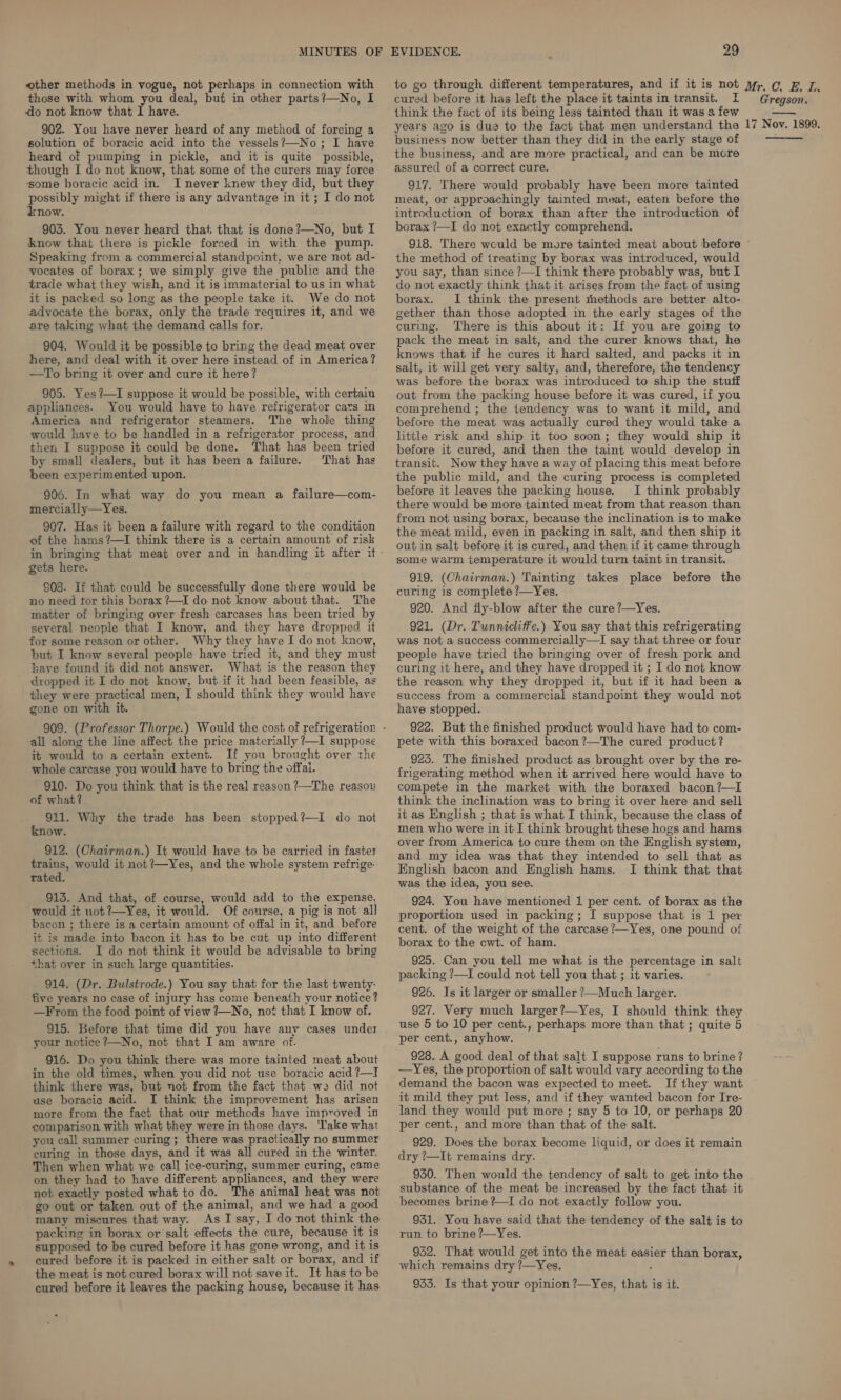 other methods in vogue, not perhaps in connection with those with whom you deal, buf in other parts?—No, I do not know that 1 have. 902. You have never heard of any method of forcing a solution of boracic acid into the vessels?—No; I have heard of pumping in pickle, and it is quite possible, though I do not know, that some of the curers may force ssome boracic acid in. I never knew they did, but they possibly might if there is any advantage in it ; I do not iknow. 903. You never heard that that is done?—No, but I know that there is pickle forced in with the pump. Speaking from a commercial standpoint, we are not ad- vocates of borax; we simply give the public and the trade what they wish, and it is immaterial to us in what it is packed so long as the people take it. We do not advocate the borax, only the trade requires it, and we are taking what the demand calls for. 904. Would it be possible to bring the dead meat over here, and deal with it over here instead of in America? —To bring it over and cure it here? 905. Yes ?—I suppose it would be possible, with certaiu appliances. You would have to have refrigerator cars im America and refrigerator steamers. The whole thing would have to be handled in a refrigerator process, and then I suppose it could be done. That has been tried by small dealers, but it has been a failure. That has been experimented upon. 906. In what way do you mean a failure—com- mercially—Yes. 907. Has it been a failure with regard to the condition of the hams?—TI think there is a certain amount of risk in bringing that meat over and in handling it after it gets here. €08. If that could be successfully done there would be no need tor this borax ?—I do not know about that. The matter of bringing over fresh carcases has been tried by several people that I know, and they have dropped it for some reason or other. Why they have I do not know, but I know several people have tried it, and they must lave found it did not answer. What is the reason they dropped it I do not know, but if it had been feasible, as they were practical men, I should think they would have gone on with it. all along the line affect the price materially 7—I suppose it would to a certain extent. If you brought over the whole carcase you would have to bring the offai. 910. Do you think that is the real reason ?—The reasois of what? 911. Why the trade has been stopped?—I do not know. 912. (Chairman.) It would have to be carried in faster trains, would it not ?—Yes, and the whole system refrige. rated. 913. And that, of course, would add to the expense. would it uot?—Yes, it would. Of course, a pig is not all bacon ; there is a certain amount of offal in it, and before it is made into bacon it has to be cut up into different sections. I do not think it would be advisable to bring that over in such large quantities. 914. (Dr. Bulstrode.) You say that for the last twenty- five years no case of injury has come beneath your notice? —From the food point of view ?—No, not that I know of. 915. Before that time did you have any cases under your notice ?—No, not that I am aware of. 916. Do you think there was more tainted meat about in the old times, when you did not use boracic acid ?—I think there was, but not from the fact that we did not use boracic acid. I think the improvement has arisen more from the fact that our methods have improved in comparison with what they were in those days. ‘lake what you call summer curing; there was practically no summer euring in those days, and it was all cured in the winter. Then when what we call ice-curing, summer curing, came on they had to have different appliances, and they were not exactly posted what to do. The animal heat was not go out or taken out of the animal, and we had a good many miscures that way. As I say, I do not think the packing in borax or salt effects the cure, because it is supposed to be cured before it has gone wrong, and it is cured before it is packed in either salt or borax, and if the meat is not cured borax will not save it. It has to be cured before it leaves the packing house, because it has 29 cured before it has left the place it taints in transit. I think the fact of its being less tainted than it was a few years ago is due to the fact that men understand thea business now better than they did in the early stage of the business, and are more practical, and can be more assurecl of a correct cure. 917. There would probably have been more tainted meat, or approachingly tainted meat, eaten before the introduction of borax than after the introduction of borax ?—I do not exactly comprehend. Gregson. 17 Nov. 1899. the method of treating by borax was introduced, would you say, than since ?—I think there probably was, but I do not exactly think that it arises from the fact of using borax. I think the present thethods are better alto- gether than those adopted in the early stages of the curing. There is this about it: If you are going to pack the meat in salt, and the curer knows that, he knows that if he cures it hard salted, and packs it in salt, it will get very salty, and, therefore, the tendency was before the borax was introduced to ship the stuff out from the packing house before it was cured, if you comprehend ; the tendency was to want it mild, and before the meat was actually cured they would take a little risk and ship it too soon; they would ship it before it cured, and then the taint would develop in transit. Now they have a way of placing this meat before the public mild, and the curing process is completed before it leaves the packing house. I think probably there would be more tainted meat from that reason than from not using borax, because the inclination is to make the meat mild, even in packing in salt, and then ship it out in salt before it is cured, and then if it came through some warm temperature it would turn taint in transit. 919. (Chairman.) Tainting takes place before the curing is complete ?—Yes. 920. And fly-blow after the cure ?—Yes. 921. (Dr. Tunnicliffe.) You say that this refrigerating was not a success commercially—lI say that three or four people have tried the bringing over of fresh pork and curing it here, and they have dropped it ; I do not know the reason why they dropped it, but if it had been a success from a commercial standpoint they would not have stopped. 922. But the finished product would have had to com- pete with this boraxed bacon ?—The cured product? 925. The finished product as brought over by the re- frigerating method when it arrived here would have to compete in the market with the boraxed bacon ?—I think the inclination was to bring it over here and sell it as English ; that is what I think, because the class of men who were in it I think brought these hogs and hams over from America to cure them on the English system, and my idea was that they intended to sell that as Englsh bacon and English hams. I think that that was the idea, you see. 924. You have mentioned 1 per cent. of borax as the proportion used in packing; [I suppose that is 1 per cent. of the weight of the carcase?—Yes, one pound of borax to the cwt. of ham. 925. Can you tell me what is the percentage in salt packing ?—I could not tell you that ; it varies. 926. Is it larger or smaller ?—Much larger. 927. Very much larger?—Yes, I should think they use 5 to 10 per cent., perhaps more than that; quite 5 per cent., anyhow. 928. A good deal of that salt I suppose runs to brine ? —Yes, the proportion of salt would vary according to the demand the bacon was expected to meet. If they want it mild they put less, and if they wanted bacon for Ire- land they would put more; say 5 to 10, or perhaps 20 per cent., and more than that of the salt. 929. Does the borax become liquid, or does it remain dry ?—It remains dry. 930. Then would the tendency of salt to get into the substance of the meat be increased by the fact that it becomes brine ?—I do not exactly follow you. 931. You have said that the tendency of the salt is to run to brine ?—Yes. 952. That would get into the meat easier than borax, which remains dry ?—Yes. 933. Is that your opinion ?—Yes, that is it.