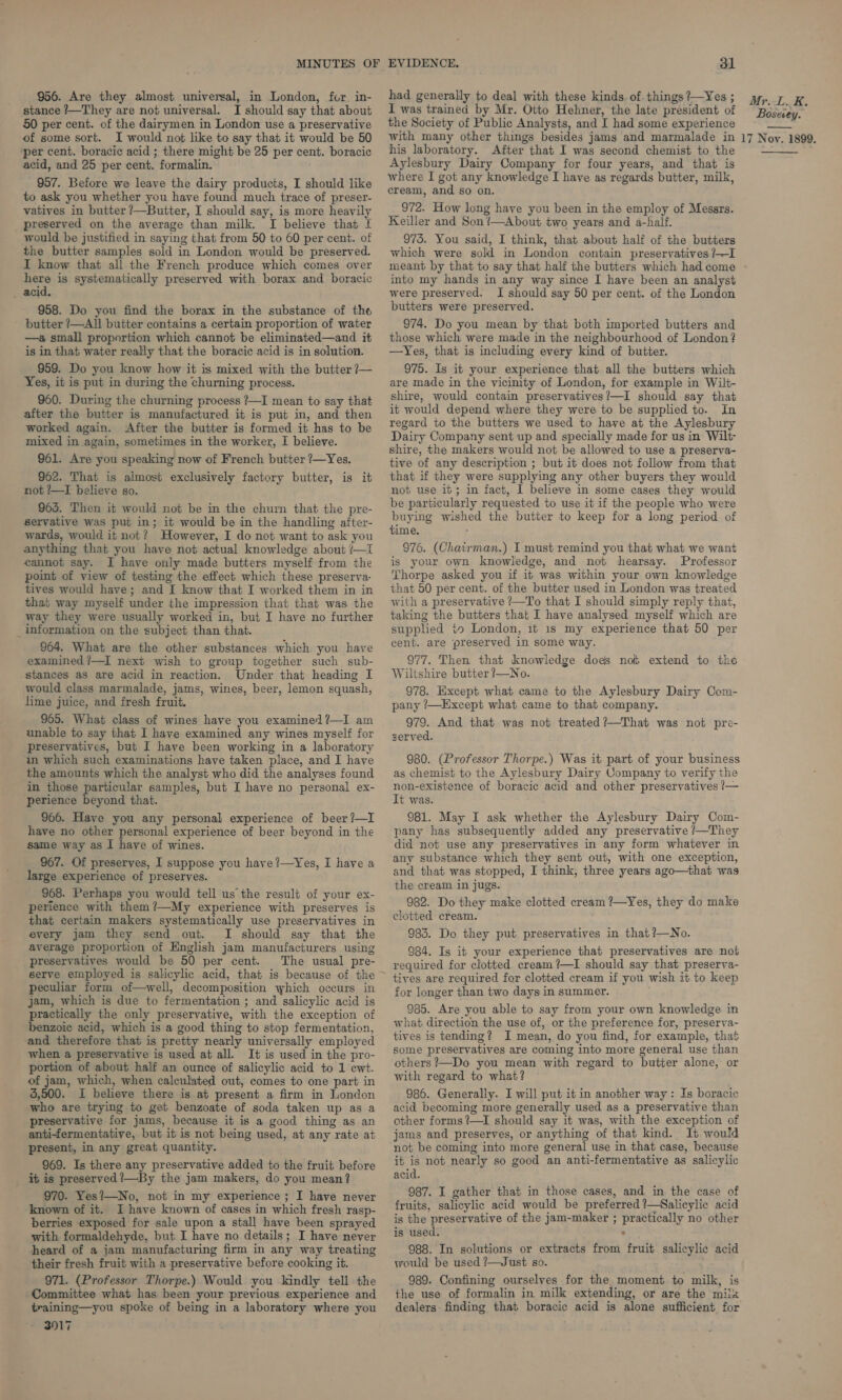 956. Are they almost universal, in London, for in- stance ?—They are not universal. I should say that about 50 per cent. of the dairymen in London use a preservative of some sort. I would not like to say that it would be 50 ‘per cent. boracic acid ; there might be 25 per cent. boracic acid, and 25 per cent. formalin. 957. Before we leave the dairy products, I should like to ask you whether you have found much trace of preser- vatives in butter /—Butter, I should say, is more heavily preserved on the average than milk. I believe that I would be justified in saying that from 50 to 60 per cent. of the butter samples sold in London would be preserved. I know that all the French produce which comes over mene is systematically preserved with borax and boracic acid. 958. Do you find the borax in the substance of the butter ?—All butter contains a certain proportion of water —a small proportion which cannot be eliminated—and it is in that water really that the boracic acid is in solution. 959. Do you know how it is mixed with the butter ?— Yes, it is put in during the churning process. 960. During the churning process ?—I mean to say that after the butter is manufactured it is put in, and then worked again. After the butter is formed it has to be mixed in again, sometimes in the worker, I believe. 961. Are you speaking now of French butter ?—Yes. 962. That is almost exclusively factory butter, is it not ?—I believe so. 9635. Then it would not be in the churn that the pre- servative was put in; it would be in the handling after- wards, would it not? However, I do not want to ask you anything that you have not actual knowledge about /—I cannot say. J have only made butters myself from the point of view of testing the effect which these preserva: tives would have; and I know that I worked them in in that way myself under the impression that that was the way they were usually worked in, but I have no further _ information on the subject than that. 964. What are the other substances which you have examined ?—I next wish to group together such sub- stances as are acid in reaction. Under that heading I would class marmalade, jams, wines, beer, lemon squash, lime juice, and fresh fruit. 965. What class of wines have you examined ?¢—I am unable to say that I have examined any wines myself for preservatives, but I have been working in a laboratory in which such examinations have taken place, and I have the amounts which the analyst who did the analyses found in those particular samples, but I have no personal ex- perience beyond that. 966. Have you any personal experience of beer ?—I have no other personal experience of beer beyond in the same way as I have of wines. 967. Of preserves, I suppose you have?—Yes, I have a large experience of preserves. 968. Perhaps you would tell us the result of your ex- perience with them?—My experience with preserves is that certain makers systematically use preservatives in every jam they send out. I should say that the average proportion of English jam manufacturers using preservatives would be 50 per cent. The usual pre- peculiar form of—well, decomposition which occurs in jam, which is due to fermentation ; and salicylic acid is practically the only preservative, with the exception of benzoic acid, which is a good thing to stop fermentation, and therefore that is pretty nearly universally employed when a preservative is used at all. It is used in the pro- portion of about half an ounce of salicylic acid to 1 ewt. of jam, which, when calculated out, comes to one part in 3,500. I believe there is at present a firm in London who are trying to get benzoate of soda taken up as a preservative for jams, because it is a good thing as an anti-fermentative, but it is not being used, at any rate at present, in any great quantity. 969. Is there any preservative added to the fruit before it is preserved ?—By the jam makers, do you mean? 970. Yes?—No, not in my experience ; I have never ‘known of it. I have known of cases in which fresh rasp- berries exposed for sale upon a stall have been sprayed with formaldehyde, but I have no details; I have never heard of a jam manufacturing firm in any way treating their fresh fruit with a preservative before cooking it. 971. (Professor Thorpe.) Would you kindly tell the Committee what has been your previous experience and training—you spoke of being in a laboratory where you - 3017 31 had generally to deal with these kinds of. things ?—Yes ; I was trained by Mr. Otto Hehner, the late president of the Society of Public Analysts, and I had some experience with many other things besides jams and marmalade in his laboratory. After that I was second chemist to the Aylesbury Dairy Company for four years, and that is where I got any knowledge I have as regards butter, milk, cream, and so on. 972. How long have you been in the employ of Messrs. Keiller and Son /—About two years and a-half. 975. You said, I think, that about half of the butters which were sold in London contain preservatives ?—I meant by that to say that half the butters which had come into my hands in any way since I have been an analyst were preserved. I should say 50 per cent. of the London butters were preserved. 974. Do you mean by that both imported butters and those which were made in the neighbourhood of London? —Yes, that is including every kind of butter. 975. Is it your experience that all the butters which are made in the vicinity of London, for example in Wilt- shire, would contain preservatives?—I should say that it would depend where they were to be supplied to. In regard to the butters we used to have at the Aylesbury Dairy Company sent up and specially made for us in Wilt- shire, the makers would not be allowed to use a preserva- tive of any description ; but it does not follow from that that if they were supplying any other buyers they would not use it; in fact, 1 believe in some cases they would be particularly requested to use it if the people who were buying wished the butter to keep for a long period of time. 976. (Chairman.) I must remind you that what we want is your own knowledge, and not hearsay. Professor Thorpe asked you if it was within your own knowledge that 50 per cent. of the butter used in London was treated with a preservative ?—To that I should simply reply that, taking the butters that I have analysed myself which are supphed io London, it 1s my experience that 50 per cent. are preserved in some way. 977. Then that knowledge does not extend to the Wiltshire butter ?—No. 978. Except what came to the Aylesbury Dairy Com- pany ’—Except what came to that company. 979. And that was not treated ?—That was not pre- served. 980. (Professor Thorpe.) Was it part of your business as chemist to the Aylesbury Dairy Company to verify the non-existence of boracic acid and other preservatives !— It was. 981. May I ask whether the Aylesbury Dairy Com- pany has subsequently added any preservative /—They did not use any preservatives in any form whatever in any substance which they sent out, with one exception, and that was stopped, I think, three years ago—that was the cream in jugs. 982. Do they make clotted cream ?—Yes, they do make clotted cream. ; 983. Do they put preservatives in that ?—No. 984. Is it your experience that preservatives are not required for clotted cream ?’—I should say that preserva- tives are required for clotted cream if you wish it to keep for longer than two days in summer. 935. Are you able to say from your own knowledge in what direction the use of, or the preference for, preserva- tives is tending? I mean, do you find, for example, that some preservatives are coming into more general use than others ?—Do you mean with regard to butter alone, or with regard to what? 986. Generally. I will put it in another way: Is boracic acid becoming more generally used as a preservative than other forms ?—TI should say it was, with the exception of jams and preserves, or anything of that kind. It would not be coming into more general use in that case, because it is not nearly so good an anti-fermentative as salicylic acid. 987. I gather that in those cases, and in the case of fruits, salicylic acid would be preferred ?—Salicylic acid is the preservative of the jam-maker ; practically no other is used. 988. In solutions or extracts from fruit salicylic acid yrould be used ?—Just so. 989. Confining ourselves for the moment to milk, is the use of formalin in milk extending, or are the milk dealers finding that boracic acid is alone sufficient for Mr. L.K. Bosevey. 17 N oy. 1899.
