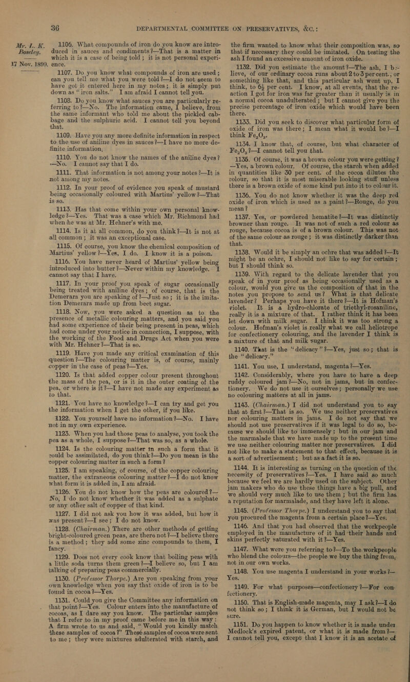  1106. What compounds of iron do you know are intro- duced in sauces and condiments?—That is a matter in which it is a case of being told; it is not personal experi- ence. 1107. Do you know what compounds of iron are used ; can you tell me what you were told?—I do not seem to have got it entered here in my notes; it is simply put down as “iron salts.” Iam afraid I cannot tell you. 1108. Do you know what sauces you are particularly re- ferring to?—No. The information came, I believe, from the same informant who told me about the pickled cab- —_ and the sulphuric acid. I cannot tell you beyond at. 1109. Have you any more definite information in respect to the use of aniline dyes in sauces ?—I have no more de- finite information, 1110. You do not know the names of the aniline dyes? No. I cannot say that I do. 1111. That information is not among your notes ?—It is mot among my notes. 1112. In your proof of evidence you speak of mustard being occasionally coloured with Martius’ yellow ?—That isso. 1113. Has that come within your own personal know- ledge ?—Yes. That was a case which Mr. Richmond had when he was at Mr. Hehner’s with me. 1114. Is it at all common, do you think ?—I¢ is not at all common ; it was an exceptional case. 1115. Of course, you know the chemical composition of Martius’ yellow ?—Yes, I do. I know it is a poison. 1116. You have never heard of Martius’ yellow being introduced into butter ?—Never within my knowledge. I cannot say that I have. 1117. In your proof you speak of sugar occasionally being treated with aniline dyes; of course, that is the Demerara you are speaking of ?—Just so; it is the imita- tion Demerara made up from beet sugar. 1118. Now, you were asked a question as to the presence of metallic colouring matters, and you said you had some experience of their being present in peas, which had come under your notice in connection, I suppose, with the working of the Food and Drugs Act when you were with Mr. Hehner ?—That is so. 1119. Have you made any critical examination of this question?—The colouring matter is, of course, mainly copper in the case of peas ?—Yes. 1120. Is that added copper colour present throughous the mass of the pea, or is it in the outer coating of the pea, or where is it?—I have not made any experiment as to that. 1121. You have no knowledge ?—I can try and get you the information when I get the other, if you like. 4122. You yourself have no information ?—No. not in my own experience. 1123. When you had those peas to analyse, you took the pea as a whole, I suppose ?—That was so, as a whole. 1124. Is the colouring matter in such a form that it sould be assimilated, do you think?—Do you mean is the copper colouring matter in such a form? 1125. I am speaking, of course, of the copper colouring matter, the extraneous colouring matter ?—I do not know what form it is added in, I am afraid. 1126. You do not know how the peas are coloured ?— No, I do not know whether it was added as a sulphate or any other salt of copper of that kind. 1127. I did not ask you how it was added, but how it was present ?—I see; I do not know. 1128. (Chairman.) There are other methods of getting bright-coloured green peas, are there not ?—T believe there is a method; they add some zinc compounds to them, I fancy. , 1129. Does not every cook know that boiling peas with a little soda turns them green?—I believe so, but I am talking of preparing peas commercially. 1130. (Professor Thorpe.) Are you speaking from your own knowledge when you say that oxide of iron is to be found in cocoa /—Yes. 1131. Could you give the Committee any information on that point ?—Yes. Colour enters into the manufacture of cocoas, as I dare say you know. The particular samples that I refer to in my proof came before me in this way : A firm wrote to us and said, “Would you kindly match these samples of cocoa?” These samples of cocoa were sent to me; they were mixtures adulterated with starch, and I have the firm wanted to know what their composition was, so that if necessary they could be imitated. On testing the ash I found an excessive amount of iron oxide. 1132. Did you estimate the amount?—The ash, I be- lieve, of our ordinary cocoa runs about 2to3 percent., or something like that, and this particular ash went up, I think, to 65 per cent. I know, at all events, that the re- action I got for iron was far greater than it usually is in a normal cocoa unadulterated ; but I cannot give you the Bee percentage of iron oxide which would have been there. 1133. Did you seek to discover what particular form of oxide of iron was there; I mean what it would be ?—I think Fe,O,. 1154. I know that, of course, but what character of 1135. Of course, it was a brown colour you were getting ? —Yes, 4 brown colour. Of course, the starch when added in quantities like 30 per cent. of the cocoa dilutes the colour, so that it is most miserable looking stuff unless there is a brown oxide of some kind put into it to colour it. 1136. You do not know whether it was the deep red oxide of iron which is used as a paint ?—Rouge, do you mean ? 1137. Yes, or powdered hematite ?—It was distinctly browner than rouge. It was not of such a red colour as rouge, because cocoa is of a brown colour. This was not of the same colour as rouge ; it was distinctly darker than that. 1138. Would it be simply an ochre that was added ?—It might be an ochre, I should not! like to say for certain ; but I should think so. 1139. With regard to the delicate lavender that you speak of in your proof as being occasionally used as a colour, would you give us the composition of that in the notes you propose to send us? What is that delicate lavender? Perhaps you have it there?—It is Hofman’s violet. It is a hydro-chlorate of triethyl-rosaniline, really itis a mixture of that. I rather think it has been let down with milk sugar. I think it was too strong a colour. Hofman’s violet is really what we call heliotrope for confectionery colouring, and the lavender I think is a mixture of that and milk sugar. 1140. That is the “delicacy” ?—Yes, just so; that is the “delicacy.” 1141. You use, I understand, magenta ?—Yes. 1142. Considerably, where you have to have a deep ruddy coloured jam?—No, not in jams, but in confec- tionery. We do not use it ourselves; personally we use no colouring matters at all in jams. 1143. (Chairman.) I did not understand you to say that at first?—That is so. We use neither preservatives nor colouring matters in jams. I do not say that ‘we should not use preservatives if it was legal to do so, be- cause we should like to immensely; but in our jam and the marmalade that we have made up to the present time we use neither colouring matter nor preservatives. I did not like to make a statement to that effect, because it is a sort of advertisement; but asa fact it is so. 1144. It is interesting as turning on the question of the necessity of preservatives?’—Yes. I have said so much because we feel we are hardly used on the subject. Other jam makers who do use these things have a big pull, and we should very much like to use them ; but the firm has a reputation for marmalade, and they have left it alone. 1145. (Professor Thorpe.) I understand you to say that you procured the magenta from a certain place ?—Yes. 1146. And that you had observed that the workpeople employed in the manufacture of it had their hands and skins perfectly saturated with it ?—Yes. 1147. What were you referring to?—To the workpeople who blend the colours—the people we buy the thing from,. not in our own works. 1148. You use magenta I understand in your works ?— Yes. 1149. For what purposes—confectionery ?—For con- fectionery. ; 1150. That is English-made magenta, may I ask?—I do not think so; I think it is German, but I would not be sure. 1151. Do you happen to know whether it is made under Medlock’s expired patent, or what it is made from ?7— I cannot tell you, except that I know it is an acetate of
