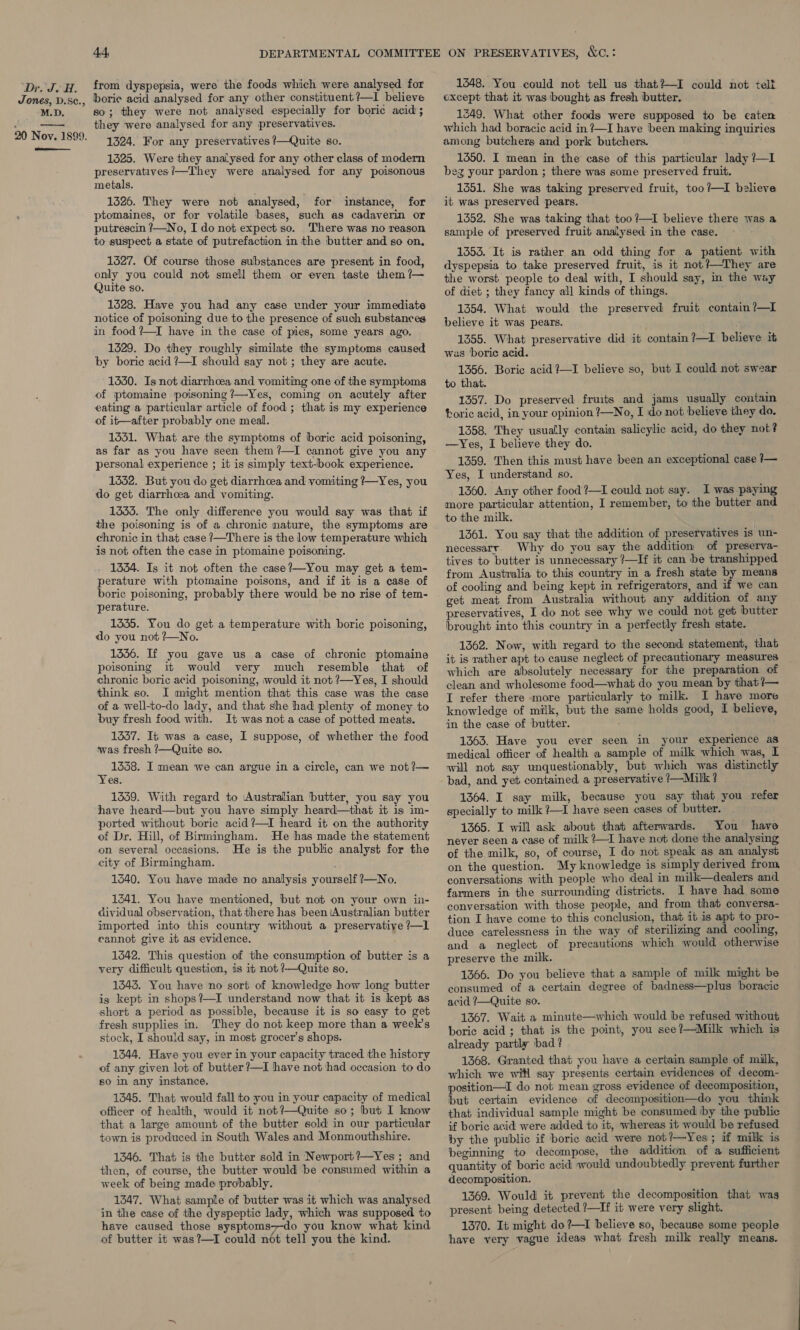 Jones, D.Sc., M.D. 20 Nov. 1899. SESE 44 boric acid analysed for any other constituent ?—I believe so; they were not analysed especially for boric acid ; they were analysed for any preservatives. 1324. For any preservatives /—Quite so. 1325. Were they analysed for any other class of modern preservatives !/—They were analysed for any poisonous metals, 1326. They were not analysed, for instance, for ptomaines, or for volatile bases, such as cadaverin or putrescin /—No, I do not expect so. There was no reason to suspect a state of putrefaction in the butter and so on, 1527. Of course those substances are present in food, only you could not smell them or even taste them ?— Quite so. 1528. Have you had any case under your immediate notice of poisoning due to the presence of such substances in food ?—I have in the case of pies, some years ago. 1329. Do they roughly similate the symptoms caused by boric acid ?—I should say not ; they are acute. 1550. Is not diarrhoea and vomiting one of the symptoms of ptomaine poisoning ?—Yes, coming on acutely after eating a particular article of food ; that is my experience of it—after probably one meal. 1551. What are the symptoms of boric acid poisoning, as far as you have seen them ?—I cannot give you any personal experience ; it is simply text-book experience. 1552. But you do get diarrhoea and vomiting /—Yes, you do get diarrhoea and vomiting. 1335. The only difference you would say was that if the poisoning is of a chronic nature, the symptoms are chronic in that case ?—There is the low temperature which is not often the case in ptomaine poisoning. 1334. Is it not often the case?—You may get a tem- perature with ptomaine poisons, and if it is a case of boric poisoning, probably there would be no rise of tem- perature. 1335. You do get a temperature with boric poisoning, do you not ?—No. 1336. If you gave us a case of chronic ptomaine poisoning it would very much resemble that of chronic boric acid poisoning, would it not ?—Yes, I should think so. I might mention that this case was the case of a well-to-do lady, and that she had plenty of money to buy fresh food with. It was not a case of potted meats. 1337. It was a case, I suppose, of whether the food was fresh ?—Quite so. 1358. I mean we can argue in a circle, can we not ?— Yes. 1339. With regard to Australian ‘butter, you say you have heard—but you have simply heard—that it 1s im- ported without boric acid?—I heard it on the authority of Dr. Hill, of Birmingham. He has made the statement on several occasions. He is the public analyst for the city of Birmingham. 1340. You have made no analysis yourself ?—No. 1341. You have mentioned, but not on your own in- dividual observation, that there has been Australian butter imported into this country without a preservatiye ?—1l cannot give it as evidence. 1542. This question of the consumption of butter is a very difficult question, is it not ?—Quite so. 1343. You have no sort of knowledge how long butter is kept in shops?—I understand now that it is kept as short a period as possible, because it is so easy to get fresh supplies in. They do not keep more than a week's stock, I should say, in most grocer’s shops. 1344. Have you ever in your capacity traced the history of any given lot of butter ?—I have not had occasion to do s0 in any instance. 1345. That would fall to you in your capacity of medical officer of health, would it not?—Quite so; but I know that a large amount of the butter sold in our particular town is produced in South Wales and Monmouthshire. 1346. That is the butter sold in Newport?—Yes ; and then, of course, the butter would be consumed within a week of being made probably. 1347. What sample of butter was it which was analysed in the case of the dyspeptic lady, which was supposed to have caused those sysptoms7-do you know what kind of butter it was?—I could not tell you the kind. 1348. You could not tell us that?—I could not telt except that it was ‘bought as fresh butter, 1249. What other foods were supposed to be eaten which had boracic acid in?—I have been making inquiries among butchers and pork butchers. 1350. I mean in the case of this particular lady /—I beg your pardon ; there was some preserved fruit. 1551. She was taking preserved fruit, too?—lI believe it was preserved pears. 1352. She was taking that too ?—1I believe there was a sample of preserved fruit analysed in the case. 1353. It is rather an odd thing for a patient with dyspepsia to take preserved fruit, is it not?—They are the worst people to deal with, I should say, in the way of diet ; they fancy all kinds of things. 1354. What would the preserved fruit contain?—L believe it was pears. 1355. What preservative did it contain?—1I believe it was boric acid. 1356. Boric acid ?—I believe so, but I could not swear to that. 1357. Do preserved fruits and jams usually contain boric acid, in your opinion ?—No, I do not believe they do. 1358. They usually contain salicylic acid, do they not? —Yes, I believe they do. 1359. Then this must have been an exceptional case 7— Yes, I understand so. 1360. Any other food ?—I could not say. I was paying more particular attention, I remember, to the butter and to the milk. 1361. You say that the addition of preservatives is un- necessary. Why do you say the addition of preserva- tives to butter is unnecessary ?—If it can be transhipped from Australia to this country in a fresh state by means of cooling and being kept in refrigerators, and if we can get meat from Australia without any addition of any preservatives, I do not see why we could not get butter brought into this country in a perfectly fresh state. 1362. Now, with regard to the second statement, that it is rather apt to cause neglect of precautionary measures which are absolutely necessary for the preparation of clean and wholesome food—what do you mean by that ?— I refer there more particularly to milk. I have more knowledge of milk, but the same holds good, I believe, in the case of butter. 1363. Have you ever seen in your experience as medical officer of health a sample of milk which was, I will mob say unquestionably, but which was distinctly bad, and yet contained a preservative /—Milk? 1364. I say milk, because you say that you refer specially to milk ?—I have seen cases of butter. 1365. I will ask about that afterwards. You have never seen a case of milk ?—I have not done the analysing of the milk, so, of course, I do not speak as an analyst on the question. My knowledge is simply derived from conversations with people who deal in milk—dealers and farmers in the surrounding districts. I have had some conversation with those people, and from that conversa- tion I have come to this conclusion, that it is apt to pro- duce carelessness in the way of sterilizing and cooling, and a neglect of precautions which would otherwise preserve the milk. 1366. Do you believe that a sample of milk might be consumed of a certain degree of badness—plus boracic acid ?—Quite so. 1367. Wait a minute—which would be refused without boric acid ; that is the point, you see?—Milk which is already partly ‘bad ? 1368. Granted that you have a certain sample of milk, which we witl say presents certain evidences of decom- position—I do not mean gross evidence of decomposition, but certain evidence of decomposition—do you think that individual sample might be consumed iby the public if boric acid were added to it, whereas it would be refused by the public if boric acid were not?—Yes; if milk is beginning to decompose, the addition of a sufficient quantity of boric acid would undoubtedly prevent further decomposition. 1369. Would it prevent the decomposition that was present being detected ?—If it were very slight. 1370. It might do?—I believe so, because some people have very vague ideas what fresh milk really means. 