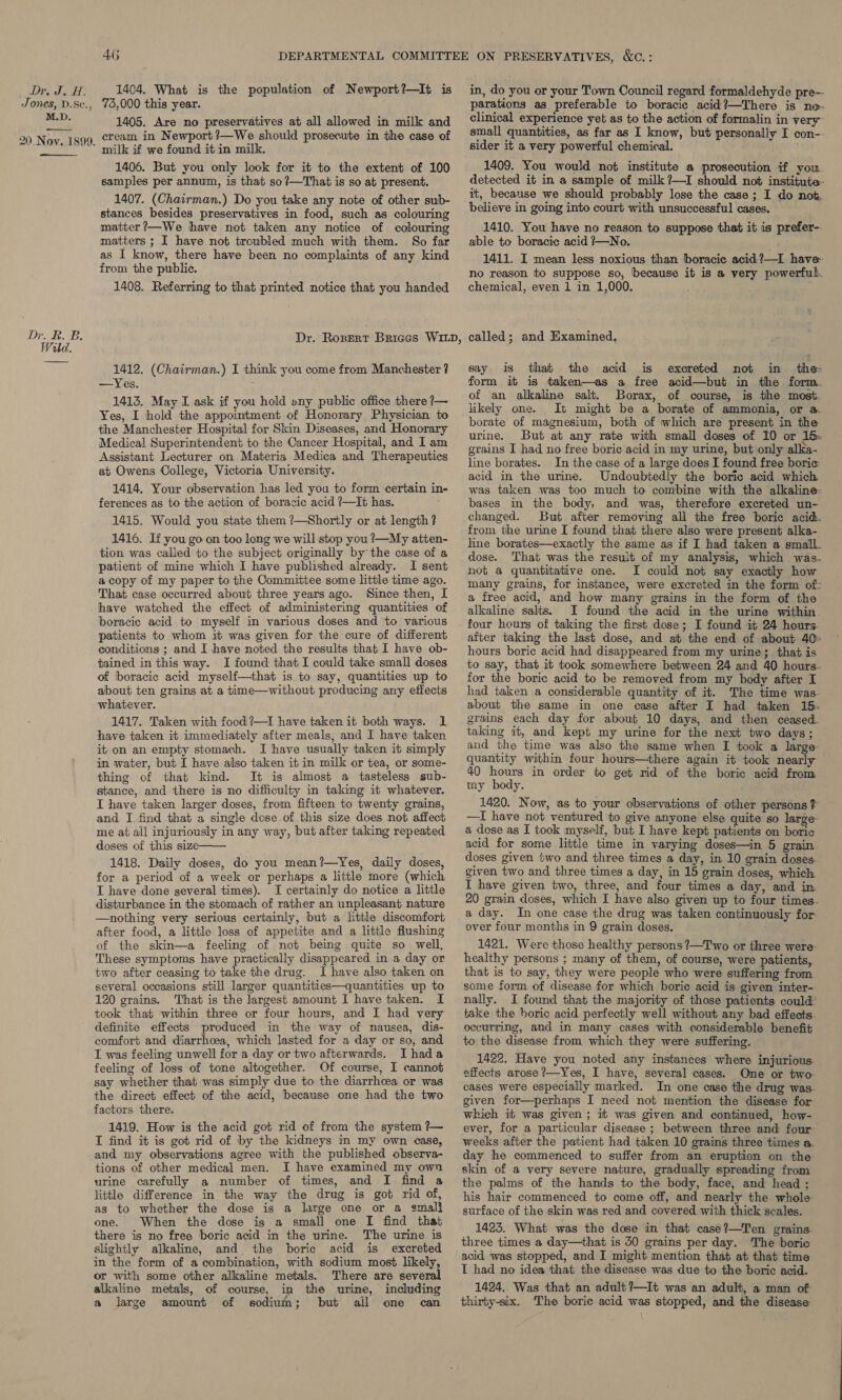 Ue PY ok Jones, D.Sc., M.D. 20 Nov. 1899. Dr. R. B. Wild. 4.6 1404. What is the population of Newport?—It is 75,000 this year. 1405. Are no preservatives at all allowed in milk and cream in Newport?—We should prosecute in the case of milk if we found it in milk. 1406. But you only look for it to the extent of 100 samples per annum, is that so?—That is so at present. 1407. (Chairman.) Do you take any note of other sub- stances besides preservatives in food, such as colouring matter ?—We have not taken any notice of colouring matters ; I have not troubled much with them. So far as I know, there have been no complaints of any kind from the public. 1408. Referring to that printed notice that you handed 1412. (Chairman.) I think you come from Manchester ? —Yes. ; 1413. May I ask if you hold wny public office there ?7— Yes, I hold the appointment of Honorary Physician to the Manchester Hospital for Skin Diseases, and Honorary Medical Superintendent to the Cancer Hospital, and I am Assistant Lecturer on Materia Medica and Therapeutics at Owens College, Victoria University. 1414, Your observation has led you to form certain in- ferences as to the action of boracic acid ?—It has. 1415. Would you state them ?—Shortly or at length ? 1416. If you go on too long we will stop you ?—My atten- tion was called to the subject originally by’ the case of a patient of mine which I have published already. I sent a copy of my paper to the Committee some little time ago. That case occurred about three years ago. Since then, I have watched the effect of administering quantities of boracic acid to myself in various doses and to various patients to whom it was given for the cure of different conditions ; and I have noted the results that I have ob- tained in this way. I found that I could take small doses of boracic acid myself—that is to say, quantities up to about ten grains at a time—without producing any effects whatever. 1417. Taken with food ?—I have taken it both ways. 1 have taken it immediately after meals, and I have taken it on an empty stomach. I have usually taken it simply in water, but I have also taken it in milk or tea, or some- thing of that kind. It is almost a tasteless sub- stance, and there is no difficulty in taking it whatever. I have taken larger doses, from fifteen to twenty grains, and I find that a single dose of this size does not affect me at all injuriously in any way, but after taking repeated doses of this size 1418. Daily doses, do you mean?—Yes, daily doses, for a period of a week or perhaps a little more (which I have done several times). I certainly do notice a little disturbance in the stomach of rather an unpleasant nature —nothing very serious certainly, but a little discomfort after food, a little loss of appetite and a little flushing of the skin—a feeling of not being quite so well, These symptoms have practically disappeared in a day or two after ceasing to take the drug. I have also taken on several occasions still larger quantities—quantities up to 120 grains. That is the largest amount I have taken. I took that within three or four hours, and I had very definite effects produced in the way of nausea, dis- comfort and diarrhoea, which lasted for a day or so, and I was feeling unwell for a day or two afterwards. I hada feeling of loss of tone altogether. Of course, I cannot say whether that was simply due to the diarrhoea or was the direct effect of the acid, because one had the two factors there. 1419. How is the acid got rid of from the system ?— I find it is got rid of by the kidneys in my own case, and my observations agree with the published observa- tions of other medical men. I have examined my own urine carefully a number of times, and [I find a little difference in the way the drug is got rid of, as to whether the dose is a large one or a smali one. When the dose is a small one I find that there is no free boric acid in the urine. The urine is slightly alkaline, and the boric acid is excreted in the form of a combination, with sodium most likely, or with some other alkaline metals. There are several alkaline metals, of course, in the urine, including amount of sodium; but ail one can a large in, do you or your Town Council regard formaldehyde pre— parations as preferable to boracic acid?—There is no- clinical experience yet as to the action of formalin in very small quantities, as far as I know, but personally I con-- sider it a very powerful chemical. ; 1409. You would not institute a prosecution if you. detected it in a sample of milk ?—I should not institute- it, because we should probably lose the case ; I do not. believe in going into court with unsuccessful cases. 1410. You have no reason to suppose that it is prefer- able to boracic acid ?—No. 1411. I mean less noxious than boracie acid?—I have- no reason to suppose so, because it is a very powerful. chemical, even 1 in 1,000. , called; and Examined, say is that the acid is excreted not in the: form it is taken—as a free acid—but in the form. of an alkaline salt. Borax, of course, is the most. likely one. It might be a borate of ammonia, or a. borate of magnesium, both of which are present in the urine. But at any rate with small doses of 10 or 15. grains I had no free boric acid in my urine, but only alka- line borates. In the case of a large does I found free borice acid in the urine. Undoubtedly the boric acid which was taken was too much to combine with the alkaline: bases in the body, and was, therefore excreted un- changed. But after removing all the free boric acid. from the urine I found that there also were present alka- line borates—exactly the same as if I had taken a small. dose. That was the result of my analysis, which was. not a quantitative one. I could not say exactly how many grains, for instance, were excreted in the form of: a free acid, and how many grains in the form of the alkaline salts. I found the acid in the urine within. four hours of taking the first dose; I found it 24 hours. after taking the last dose, and at the end of about 40: hours boric acid had disappeared from my urine; that is to say, that it took somewhere between 24 and 40 hours- for the boric acid to be removed from my body after I had taken a considerable quantity of it. about the same in one case after I had taken 15. grains each day for about 10 days, and then ceased. taking it, and kept my urine for the next bwo days; and the time was also the same when I took a large: quantity within four hours—there again it took nearly 40 hours in order to get rid of the boric acid from my body. 1420. Now, as to your observations of other persons ? —I have not ventured to give anyone else quite so large a dose as I took myself, but I have kept patients on boric acid for some little time in varying doses—in 5 grain doses given two and three times a day, in 10 grain doses. given two and three times a day, in 15 grain doses, which I have given two, three, and four times a day, and in 20 grain doses, which I have also given up to four times. a day. In one case the drug was taken continuously for over four months in 9 grain doses. 1421. Were those healthy persons ?—T wo or three were healthy persons ; many of them, of course, were patients, that is to say, they were people who were suffering from some form of disease for which boric acid is given inter- nally. I found that the majority of those patients could’ take the boric acid perfectly well without any bad effects. occurring, and in many cases with considerable benefit to the disease from which they were suffering. 1422. Have you noted any instances where injurious. effects arose ?—Yes, I have, several cases. One or two cases were especially marked. In one case the drug was- given for—perhaps I need not mention the disease for which it was given ; it was given and continued, how- ever, for a particular disease ; between three and four weeks after the patient had taken 10 grains three times a. day he commenced to suffer from an eruption on the skin of a very severe nature, gradually spreading from the palms of the hands to the body, face, and head ; his hair commenced to come off, and nearly the whole surface of the skin was red and covered with thick scales. 1423. What was the dose in that case?—Ten grains. three times a day—that is 50 grains per day. The boric acid was stopped, and I might mention that at that time I had no idea that the disease was due to the boric acid. 1424. Was that an adult ?—It was an adult, a man of thirty-six. ‘The boric acid was stopped, and the disease