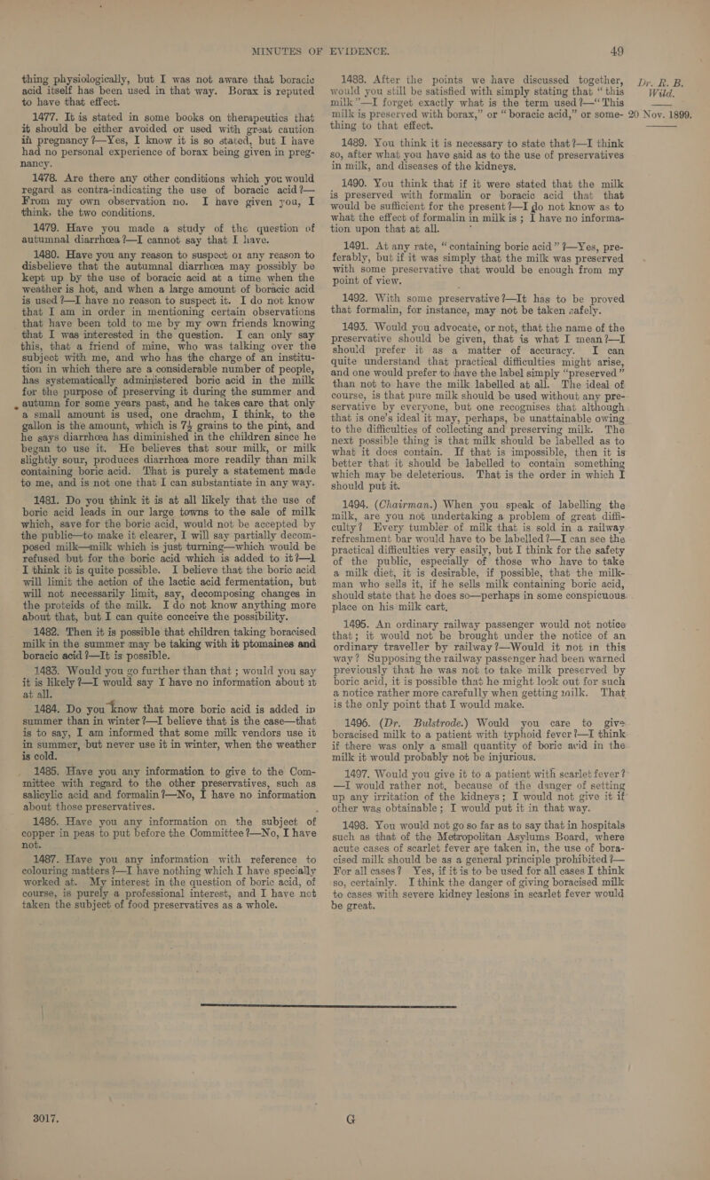 acid itself has been used in that way. Borax is reputed to have that effect. 1477. It is stated in some books on therapeutics that it should be either avoided or used with great caution in pregnancy ?—Yes, I know it is so stated, but I have had no personal experience of borax being given in preg- nancy. 1478. Are there any other conditions which you would regard as contra-indicating the use of boracic acid ?— From my own observation no. I have given you, I think, the two conditions, 1479. Have you made a study of the question of autumnal diarrhoea ?—I cannot say that I have. 1480. Have you any reason to suspect o1 any reason to disbelieve that the autumnal diarrhoea may possibly be kept up by the use of boracic acid at a time when the weather is hot, and when a large amount of boracic acid is used ?—I have no reason to suspect it. I do not know that I am in order in mentioning certain observations that have been told to me by my own friends knowing that I was interested in the question. I can only say this, that a friend of mine, who was talking over the subject with me, and who has the charge of an institu- tion in which there are a considerable number of people, has systematically administered boric acid in the milk for the purpose of preserving it during the summer and _ autumn for some years past, and he takes care that only a small amount is used, one drachm, I think, to the gallon is the amount, which is 74 grains to the pint, and he gays diarrhoea has diminished in the children since he began to use it. He believes that sour milk, or milk slightly sour, produces diarrhoea more readily than milk containing boric acid. That is purely a statement made to me, and is not one that I can substantiate in any way. 1481. Do you think it is at all likely that the use of boric acid leads in our large towns to the sale of milk which, save for the boric acid, would not be accepted by the publice—to make it clearer, I will say partially decom- posed milk—milk which is just turning—which would be refused but for the boric acid which is added to it?—l I think it is quite possible. I believe that the boric acid will limit the action of the lactic acid fermentation, but will not necessarily limit, say, decomposing changes in the proteids of the milk. Ido not know anything more about that, but I can quite conceive the possibility. 1482. Then it is possible that children taking boracised milk in the summer may be taking with it ptomaines and boracic acid ?—It is possible. 1483. Would you go further than that ; would you say it is likely ?—I would say I have no information about 1% at all. 1484. Do you know that more boric acid is added in summer than in winter ?—I believe that is the case—that is to say, I am informed that some milk vendors use it in summer, but never use it in winter, when the weather is cold. 1485. Have you any information to give to the Com- mittee with regard to the other preservatives, such as salicylic acid and formalin?—No, I have no information about those preservatives. copper in peas to put before the Committee 7—No, I have not. 1487. Haye you any information with reference to colouring matters ?—I have nothing which I have specially worked at. My interest in the question of boric acid, of course, is purely a professional interest, and I have not taken the subject of food preservatives as a whole. 3017. 49 would you still be satisfied with simply stating that “this milk”—I forget exactly what is the term used ?—“ This milk is preserved with borax,” or “boracic acid,” or some- thing to that effect. 1489. You think it is necessary to state that ?—I think so, after what you have said as to the use of preservatives in milk, and diseases of the kidneys. 1490. You think that if it were stated that the milk is preserved with formalin or boracic acid that that would be sufficient for the present ?—I go not know as to what the effect of formalin in milk is; I have no informa- tion upon that at all. : 1491. At any rate, “containing boric acid ” 7—Yes, pre- ferably, but if it was simply that the milk was preserved with some preservative that would be enough from my point of view. 1492. With some preservative?—It has to be proved that formalin, for instance, may not be taken zafely. 1493. Would you advocate, or not, that the name of the preservative should be given, that is what I mean?—I should prefer it as a matter of accuracy. I can quite understand that practical difficulties might arise, and one would prefer to have the label simply “preserved” than not to have the milk labelled at all. The ideal of course, is that pure milk should be used without any pre- Dra i Ee Wild. 20 Noy. 1899.  that is one’s ideal it may, perhaps, be unattainable owing to the difficulties of collecting and preserving milk. The next possible thing is that milk should be labelled as to what it does contain. Jf that is impossible, then it is better that it should be labelled to contain something which may be deleterious. That is the order in which I should put it. 1494. (Chairman.) When you speak of labelling the milk, are you not undertaking a problem of great diffi- culty? Every tumbler of milk that is sold in a railway refreshment bar would have to be labelled ?—I can see the practical difficulties very easily, but I think for the safety of the public, especially of those who have to take a milk diet, it is desirable, if possible, that the milk- man who sells it, if he sells milk containing boric acid, should state that he does so—perhaps in some conspicuous place on his milk cart, 1495. An ordinary railway passenger would not notice that; it would not be brought under the notice of an ordinary traveller by railway ?—Would it not in this way? Supposing the railway passenger had been warned previously that he was not to take milk preserved by boric acid, it is possible that he might look out for such a notice rather more carefully when getting milk. That is the only point that I would make. 1496. (Dr. Bulstrode.) Would you care to give boracised milk to a patient with typhoid fever ’—I think if there was only a small quantity of boric avid in the milk it would probably not be injurious. 1497. Would you give it to a patient with scarlet fever? —I would rather not, because of the danger of setting up any irritation of the kidneys; I would not give it if other wag obtainable; I would put it in that way. 1498. You would not go so far as to say that in hospitals such as that of the Metropolitan Asylums Board, where acute cases of scarlet fever are taken in, the use of bora- cised milk should be as a general principle prohibited ?— For all cases? Yes, if itis to be used for all cases I think so, certainly. Ithink the danger of giving boracised milk to cases with severe kidney lesions in scarlet fever would be great.