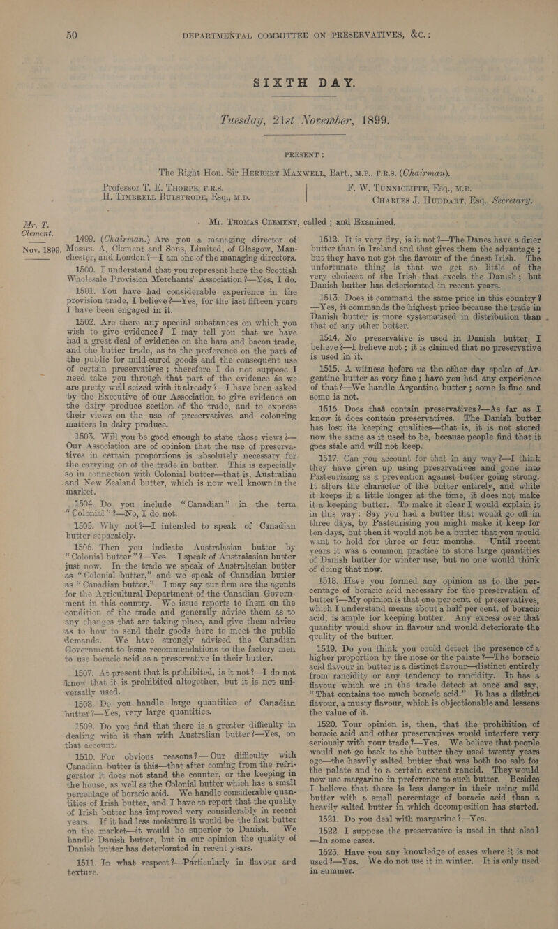   Professor T, E. THoRPs, F.R.S. H. TimBrELL Buustropg, Esq., M.D. F. W. Tunnictirre, Esq., M.D. CHARLES J. Huppart, Esq., Secretary. Clement. . i i seeds 1499. (Chairman.) Are you a managing director of Noy. 1899. Messrs. A, Clement and Sons, Limited, of Glasgow, Man- chester, and London ?—I am one of the managing directors. 1500. I understand that you represent here the Scottish Wholesale Provision Merchants’ Association ?—Yes, I do.  150i. You have had considerable experience in the provision trade, I believe ?—Yes, for the last fifteen years I have been engaged in it. 1502. Are there any special substances on which you wish to give evidence? I may tell you that we have had a great deal of evidence on the ham and bacon trade, and the butter trade, as to the preference on the part of the public for mild-cured goods and the consequent use of certain preservatives ; therefore I do not suppose I need take you through that part of the evidence as we are pretty well seized with it already ?—I have been asked by the Executive of our Association to give evidence on the dairy produce section of the trade, and to express their views on the use of preservatives and colouring matters in dairy produce. 1503. Will you be good enough to state those views 7— Our Association are of opinion that the use of preserva- tives in certain proportions is absolutely necessary for the carrying on of the trade in butter. This is especially so in connection with Colonial butter—that is, Australian and New Zealand butter, which is now well knownin the market. 1504. Do you include “Canadian” in the term “ Colonial” 2—No, I do not. 1505. Why not?—I intended to speak of Canadian butter separately. 1506. Then you indicate Australasian butter by “Colonial butter” ?—Yes. Ispeak of Australasian butter just now. In the trade we speak of Australasian butter as “Colonial butter,” and we speak of Canadian butter as “ Canadian butter.” I may say our firm are the agents for the Agricultural Department of the Canadian Govern- ment in this country. We issue reports to them on the condition of the trade and generally advise them as to any changes that are taking place, and give them advice ‘as to how to send their goods here to meet the public demands. We have strongly advised the Canadian Government to issue recommendations to the factory men to use boracic acid as a preservative in their butter. 1507. At present that is prohibited, is it not?—I do not ‘know that it is prohibited altogether, but it is not uni- versally used. 1508. Do you handle large quantities of Canadian butter 7—Yes, very large quantities. 1509. Do you find that there is a greater difficulty in dealing with it than with Australian butter?—Yes, on that account. 1510. For obvious reasons?— Our difficulty with Canadian butter is this—that after coming from the Tefri- gerator it does not stand the counter, or the keeping in the house, as well as the Colonial butter which has a smal) percentage of boracic acid. We handle considerable quan- tities of Irish butter, and I have to report that the quality of Irish butter has improved very considerably in recent years. If it had less moisture it would be the first butter on the market—it would be superior to Danish. We handle Danish butter, but in our opinion the quality of Danish butter has deteriorated in recent years. 1511. In what respect 1—Particularly in flavour ard texture. 1512. It is very dry, is it not ~The Danes have a drier butter than in Ireland and that gives them the advantage ; but they have not got the flavour of the finest Irish. The unfortunate thing is that we get so little of the very choicest of the Irish that excels the Danish; but Danish butter has deteriorated in recent years. 1515. Does it command the same price in this country ? —Yes, it commands the highest price because the trade in Danish butter is more systematised in distribution than that of any other butter. 1514. No preservative is used in Danish butter, I believe ?—I believe not ; it is claimed that no preservative is used in it. | 1515. A witness before us the other day spoke of Ar- gentine butter as very fine ; have you had any experience of that ?—We handle Argentine butter ; some is fine and some is not. ‘ 1516. Does that contain preservatives?—As far as I know it does contain preservatives. The Danish butter has lost its keeping qualities—that is, it is not stored now the same as it used to be, because people find that it goes stale and will not keep. 1517. Can you account for that in any way?—I think they have given up using preservatives and gone into Pasteurising as a prevention against butter going strong. It alters the character of the butter entirely, and while it keeps it a little longer at the time, it does not make it a keeping butter. To make it clear I would explain it in this way: Say you had a butter that would go off in three days, by Pasteurising you might make it keep for ten days, but then it would not be a butter that you would want to hold for three or four months. Until recent years it was a common practice to store large quantities of Danish butter for winter use, but no one would think of doing that now. 1518. Have you formed any opinion as to the per- centage of boracic acid necessary for the preservation of butter ?—My opinion is that one per cent. of preservatives, which I understand means about a half per cent. of boracic acid, is ample for keeping butter. Any excess over that quantity would show in flavour and would deteriorate the quality of the butter. 1519. Do you think you could detect the presence of a higher proportion by the nose or the palate ?—The boracic acid flavour in butter is a distinct flavour—distinct entirely from rancidity or any tendency to rancidity. It has a flavour which we in the trade detect at once and say, “That contains too much boracic acid.” It has a distinct flavour, a musty flavour, which is objectionable and lessens the value of it. 1520. Your opinion is, then, that the prohibition. of boracic acid and other preservatives would interfere very seriously with your trade?—Yes. We believe that people would not go back to the butter they used twenty years ago—the heavily salted butter that was both too salt for the palate and to a certain extent rancid. They would now use margarine in preference to such butter. Besides I believe that there is less danger in their using mild butter with a small percentage of boracic acid than a heavily salted butter in which decomposition has started. 1521. Do you deal with margarine !—Yes. 1522. I suppose the preservative is used in that also? —In some cases. 1523. Have you any knowledge of cases where it is not used ?—Yes. We do not use it in winter. It is only used in summer. |