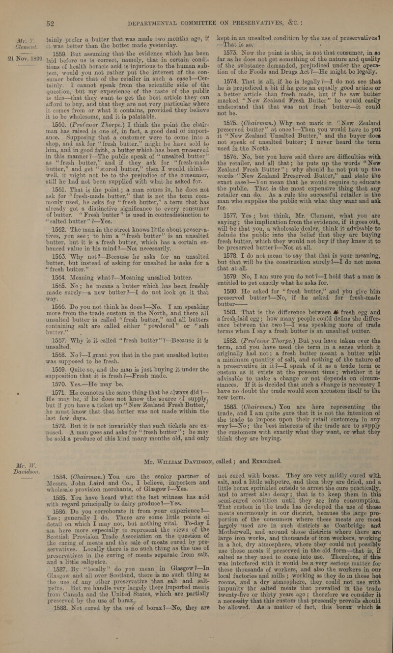 Clement. 21 Noy. 1899. Mr. W. Davidson. 52 tainly prefer a butter that was made two months ago, if ib was better than the butter made yesterday. 1559. But assuming that the evidence which has been laid before us is correct, namely, that in certain condi- tions of health boracic acid is injurious to the human sub- ject, would you not rather put the interest of the con- sumer before that of the retailer in such a case ?—Cer- tainly. I cannot speak from the scientific side of the question, but my experience of the taste of the public is this—that they want to get the best article they can afford to buy, and that they are not very particular where it comes from or what it contains, provided they believe it to be wholesome, and it is palatable. 1560. (Professor Thorpe.) I think the point the chair- man has raised is one of, in fact, a good deal of import- ance. Supposing that a customer were to come into a shop, and ask for “fresh butter,” might he have sold to him, and in good faith, a butter which has been preserved in this manner ?—The public speak of “unsalted butter” as “fresh butter,’ and if they ask for “fresh-made butter,” and get “stored butter,” then I would think— well, it might not be to the prejudice of the consumer, still he had not been supplied with what he asked for. 1561. That is the point ; a man comes in, he does not ask for “fresh-made butter,” that is not the term com- monly used, he asks for “fresh butter,” a term that has already got a distinctive significance to every consumer of butter. “Fresh butter” is used in contradistinction to “salted butter” ?—Yes. 1562. The man in the street knows little about preserva- tives, you see; to him a “fresh butter” is an unsalted butter, but it is a fresh butter, which has a certain en- hanced value in his mind ?—Not necessarily. 1563. Why not?—Because he asks for an unsalted butter, but instead of asking for unsalted he asks for a “fresh butter.” 1564. Meaning what?—Meaning unsalted buiter. 1565. No; he means a butter which has been freshly made surely—a new butter?—I do not look on it that way. 1566. Do you not think he does?—No. I am speaking more from the trade custom in the North, and there all unsalted butter is called “fresh butter,” and all butters containing salt are called either “powdered” or “salt butter.” : 1567. Why is it called “fresh butter” ?—Because it is unsalted, 1568. No?—I grant you that in the past unsalted buttez was supposed to be fresh. 1569. Quite so, and the man is just buying it under the supposition that it is fresh ?—Fresh made. 1570. Yes.—He may be. 1571. He connotes the same thing that he clways did ?— He may be, if he does not know the source cf supply, but if you have a ticket up “New Zealand Fresh Butter,” he must know that that butter was nob made within the last few days. 1572. But it is not invariably that such tickets are ex- posed. A man goes and asks for “fresh butter”; he may be sold a produce of this kind many months old, and only kept in an unsalted condition by the use of preservatives ? —That is go. , 1575. Now. the point is this, is not that consumer, in so far as he does not get something of the nature and quality of the substance demanded, prejudiced under the opera- tion of the Foods and Drugs Act ?—He might be legally. 1574. That is all, if he is legally ?—I do not see that he is prejudiced a bit if he gets an equally good article or a better article than fresh made, but if he saw butter marked “New Zealand Fresh Butter” he would easily understand that that was not fresh butter—it could not be. ; 1575. (Chairman.) Why not mark it “New Zealand preserved butter” at once?—Then you would have to put it “New Zealand Unsalted Butter,” and the buyer does not speak of unsalted butter; I never heard the term used in the North. 1576. No, but you have said there are difficulties with the retailer, and all that; he puts up the words “New Zealand Fresh Butter”; why should he not put up the words ‘New Zealand Preserved Butter,” and state the exact case ?—-You mean that he would require to educate the public. That is the most expensive thing that any retailer can do. As a rule the successful retailer is the man who supplies the public with what they want and ask for. 1577. Yes; but think, Mr. Clement, what you are saying; the implication from the evidence, if it goes out, will be that you, a wholesale dealer, think it advisable to delude the public into the belief that they are buying fresh butter, which they would not buy if they knew it to be preserved butter ?—Not at all. 1578. I do not mean to say that that is your meaning, but that will be the construction surely ?—I do not mean that at all. 1579. No, I am sure you do not ?—T hold that a man is entitled to get exactly what he asks for. 1580. He asked for “fresh butter,” and you give him preserved butter?—No, if he asked for fresh-made butter: 1581. That is the difference between # fresh egg and a fresh-laid egg; how many people could define the differ- ence between the two?—I was speaking more of trade terms when I say a fresh butter is an unsalted butter. 1582. (Professor Thorpe.) But you have taken over the term, and you have used the term in a sense which it originally had not; a fresh butter meant a butter with a minimum quantity of salt, and nothing of the nature of a preservative in it?—I speak of it as a trade term or custom as it exists at the present time; whether it is advisable to make a change or not depends on circum- stances. If it is decided that such a change is necessary I have no doubt the trade would soon accustom itself to the new term. 1583. (Chairman.) You are there representing the trade, and I am quite sure that it is not the intention of the trade to impose upon their retail customerg in any way ’—No; the best interests of the trade are to supply the customers with exactly what they want, or what they think they are buying. 1584. (Chairman.) You are the senior partner of Messrs. John Laird and Co., I believe, importers and wholesale provision merchants, of Glasgow ?—Yes. 1585. You have heard what the last witness has said with regard principally to dairy produce ?—Yes. 1586. Do you corroborate it from your experience ?— Yes; generally I do. There are some little points of detail on which I may not, but nothing vital. To-day I am here more especially to represent the views of the Scottish Provision Trade Association on the question of the curing of meats and the sale of meats cured by pre- servatives. Locally there is no such thing as the use of preservatives in the curing of meats separate from salt, and a little saltpetre. 1587. By “locally” do you mean in Glasgow?—In Glasgow and all over Scotland, there is no such thing as the use of any other preservative than salt and salt- petre. But we handle very largely there imported meats trom Canada and the United States, which are partially preserved by the use of borax, 1588. Not cured by the use of borax?—No, they are not cured with borax. They are very mildly cured with salt, and a little saltpetre, and then they are dried, and a little borax sprinkled outside to arrest the cure practically, and to arrest also decay; that is to keep them in this semi-cured condition until they are into consumption. That custom in the trade has developed the use of those meats enormously in our district, because the jarge pro- portion of the consumers where these meats are most largely used are in such districts as Coatbridge and Motherwell, and around those districts where there are large iron works, and thousands of iron workers, working in a hot, dry atmosphere, where they could not possibly use these meats if preserved in the old form—that is, if salted as they used to come into use. Therefore, if this was interfered with it would be a very serious matter for these thousands of workers, and also the workers in our local factories and mills ; working as they do in these hot rooms, and a dry atmosphere,: they could not use with impunity the salted meats that prevailed in the trade twenty-five or thirty years ago; therefore we consider it a necessity that this custom that presently prevails should be allowed. As a matter of fact, this borax which is