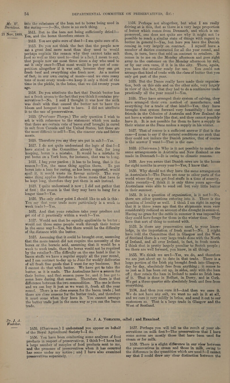 Dawidson. 21 Nov. 1899,  Dr. J. A. Voelcker. 54 into the substance of the ham not to borax being used in the curing 1—No, there is no such thing. ; 1611. But to the ham not being sufficiently dried /— Yes, and the borax therefore enters it. 1612. You are quite sure of that ?—I am quite sure of it. 1613. Do you not think the fact that the people now eat a great deal more meat than they used to would perhaps explain the reason why they cannot take salt food so well as they used to—that is a fact, 1 mean to say, that people now eat meat three times a day who used to eat it only once ?—That meat would be put out of com- petition altogether if it was salt, because they can get fresh beef and everything else fresh now. As a matter of fact, in our own curing of meats—and we cure many tons of meat every week—we keep it only a third of the time in the pickle, in the brine, that we did twenty years ago. 1614. Do you attribute the fact that Danish butter has not a fresh aroma to the fact that you think it contains pre servatives?—No. I said I thought it was how the milk was dealt with that caused the butter not to have the bloom and bouquet it used to have. I did not attribute it to the use of preservatives. 1615. (Professor Thorpe.) The only question I wish to ask is with reference to the statement which you make that there are certain cuts of bacon stuff brought in cured  the most difficult to sell ?—Yes, the coarser cuts and fatter meats. 1616. Therefore you say they are put in salt ?—Yes. 1617. I do not quite understand the logic of that ?—1I have stated to the Committee already that, for long keeping, borax is a mistake. It would be a mistake to put borax on a York ham, for instance, that was to hang. 1618. I beg your pardon ; it has to be hung, that is the reason ?—Yes, the same thing applies there. To put borax into a ham for curing, as has been suggested, would spoil it, it would waste its flavour entirely. The very same thing applies therefore to these meats that have to be kept long, therefore they put them in salt instead. 1619. I quite understand it now ; I did not gather that at first ; the reason is that they may have to hang for a longer time ?—Yes. 1620. The only other point I should like to ask is this: You say that your trade more particularly is a week to week trade /—Yes. 1621. And that your retailers take your produce and get rid of it practically within a week ?—Yes. 1622. Would not that be equally applicable to buiter ; would not those same people work through their butter in the same way ?—Yes, but there would be the difficulty of the distance with the butter. 1623. Assuming that it could be brought over, assuming that the mere transit did not require the necessity of the borax or the boracie acid, assuming that it would be a week to week trade, then the borax would not be required by the retailer ?—The difficulty on the one hand is that in bacon stuffs we have a regular supply all the year round, and I can contract to-day up to June for weekly deliveries of all fresh fine goods that I want for my business. But T cannot do that with butter. We have got to take the butter, as it is made. The Australians have a season for their butter, and that season pases by, and it has got to come here during that season. Therefore there is that difference between the two commodities. The one is there and we can buy it just as we want it, fresh all the year round. ‘There is no close season for the bacon trade ; but there are close seasons for the butter trade, and therefore it must come when they have it. You cannot arrange the butter trade just in the same way as you can the bacon trade. of the Royal Agricultural Society ?—I do. 1636. You have been conducting some analyses vf food products in respect of preservatives, I think ?7—I have had a large number of samples of food products sent to me, and the presence of preservatives when it has occurred has come under my notice; and I have also examined preservatives separately. driving at is this, that as there is a very large proportion of butter which comes from Denmark, and which is un- preserved, one does not quite see why it might not le possible to reach a similar state of things with regard to butter in general ?—Yes, but here you have the Danish coming in very largely on contract. I myself have a number of dairies contracted for all the year round, and then, in turn, have that sold on contract to retailers. It comes in to me on the Monday afternoon and goes right away to the customer on the Monday afternoon by rail, or by our own vans, if it is in the city. There, again, you have the retailer ready for use. You could not arrange that kind of trade with the class of butter that you only get part of the year. 1625. But the Danes really have made their organisa- tion, both on this side and on the other side, very largely in view of this fact, that they had to do a continuous trade practically all the year round ?—Yes. 1626. They have arranged their system of calving, they have arranged their own method of manufacture, and everything for a trade of that kind?—Yes, they have brought that system forward very beautifully ; but our friends in the Colonies of Australia and New Zealand do- not have a winter trade like that, and they cannot possibly have it. It is not possible for them to have a supply in: their winter as the Dane makes a supply in his winter. 1627. That of course is a sufficient answer if that is the case—I mean to say if the natural conditions are such that they could not imitate the Danish practice, that of course is the answer I want?—That is the case. 1628. (Chairman.) Why is it not possible to make the same arrangements in Australia and New Zealand as are- made in Denmark /—It is owing to climatic reasons. 1629. Are you aware that Danish cows are in the house for eight months in every year ?—Yes, I know that. 1630. Why should not they have the same arrangement. in Australasia ?—The Danes are near to other parts of the world where they can get food stuffs in a time of scarcity. Quite recently—I think it is only three years ago—the Australians were able to send out but very little butter in their summer. _ : 1631. It is a question of organisation, is it not /—No, there are other questions entering into it. There is the question of locality as well. I think I am right in saying that it is three years ago that the shipments were very considerably reduced on account of the drought in summer. Having no grass for the cattle in summer it was impossible they could have forage for them in the winter time. They have that sort of thing to contend with. 1632. Is there any preservative used, to your know- ledge, in the importation of fresh meat?—No. I might have told the Committee that in Glasgow and the West. of Scotland there is a very large trade done with the North of Ireland, and all over Ireland, in fact, in fresh meats. I think that is pretty largely peculiar to Scotch people ; we there are well forward, you know, in all things. 1633. We think we are?—Yes, we do, and therefore we are just about up to date in that trade. There is a large portion of the Irish pig brought fresh into Glasgow, day by day, absolutely free from anything ; it comes to us just as it has been cut up, in sides, only with the ham off ; they retain the ham in Ireland to make an Irish ham of it. That is done in Belfast, in Derry, and in Cork, We get a three-quarter side absolutely fresh and free from everything. 1634. And then you cure it?—And then we cure it. We do not have any salt, we want no salt in it at all, and we cure it very mildly in brine, and send it out to our customers so. That is a large trade in Glasgow and the West of Scotland. ' 1637. Perhaps you will tell us the result of your ob- servations on milk first?—The preservatives that I have come across are mostly those that have been used for cream or for milk. 1638. There is a slight difference in our view between the preservatives in cream and those in milk, owing to the difference in the quantities which are used ?—I cannot. say that I could draw any clear distinction between the