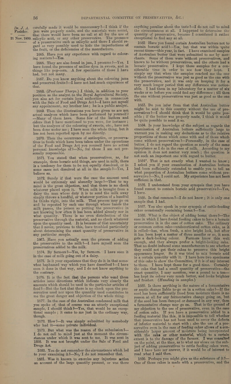  Dr. J. A. : Voelcker. 21 Nov. 1899.  56 carefully made it would be unnecessary ?—I think if the jam were properly made, and the materials were sound, that there would have been no call at all for the use of salicylic acid, or any other preservative. The presence of a preservative such as salicylic acid there I should re- gard as very possibly used to hide the imperfections of the fruit, or the deficiencies of the manufacture. 1665. Have you any experience with regard to colour- ing matters 7—Yes. 1666. They are also found in jam, I presume?—Yes. I have found the presence of aniline dyes in sweets, and in things like pop-corn. A few specimens of those I have had, but not many. 1667. Do you know anything about the colouring jams and preserved fruits ?—I have not had much experience of that. 1668. (Professor Thorpe.) I think, in addition to your position as the analyst to the Royal Agricultural Society, you also act for certain local authorities in connection with the Sale of Food and Drugs Act ?—I have not myself any appointment, my brother has; he is a public analyst. 1669. Then the illustrations you have given us are not actual analyses which have been performed by yourself? —Many of them have. Some few of the butters and ciders that I have mentioned to you were, for instance ; but the analyses of the colouring of sweets, etc., have not been done under me; I have seen the whole thing, but it has not been reported upon by me directly. 1670. Then the occurrence of antiseptics, or preserva- tives in foods which have been taken under the operations of the Food and Drugs Act you yourself have no actual personal knowledge of {—No, for those I am not per- sonally responsible. 1671. You stated that when presenvatives, as, for example, these boracic acid things, are used in milk, there is a tendency for them to be not equally dissolved, or in some cases not dissolved at all in the sample?—Yes, I believe so. 1672. Surely if that were the case the amount used would be extremely and absurdly large?—That to my mind is the great objection, and that there is no check whatever placed upon it.. When milk is brought from a dairy the man whose duty it is to send the milk away simply throws a handful, or whatever portion of a handful he thinks right, into the milk. That process may go on and be repeated by each one through whose hands the milk passes, the person so putting the preservative in not knowing how often it has been added already nor in what quantity. There is no even distribution of the preservative through the material, and no check whatever upon the quantity used. It is because of that uncertainty that I never, previous to this, have troubled particularly about determining the exact quantity of preservative in any particular sample. 1673. Have you actually seen the process of adding the preservative to the milk?—I have myself seen the preservatives added to the milk. . 1674. By farmers?—Yes, by farmers. I have seen it in the case of milk going out of a dairy. 1675. Is it your experience that they do it in that some- seen it done in that way, and I do not know anything to the contrary. 1676. It is the fact that the persons who vend these articles issue directions which indicate very clearly the amounts which should be used in the particular articles of food ?—But the fact that there is no check upon the pre- servative used nor upon the quantity used constitutes to me the great danger and objection of the whole thing. 1677. In the case of the Australian condensed milk that you spoke of, that of course was an utterly exceptional sample, I should think ?—Yes, that would be an excep- tional sample ; it came to me just in the ordinary way, though. 1678. How?—It was simply submitted by somebody who had it—some private individual. 1679. But what was the reason of the submission ?— I do not call to mind just at the moment the circum- stances under which it was sent to me. It was sent in 1898. It was not brought under the Sale of Food and Drugs Act. 1680. You do not remember the circumstance which led to your examining it?—NoyI do not remember that. 1681. Was it known to exercise any injurious action on account of the large quantity present, or was there anything peculiar about the taste?—I do not call to mind the circumstances at all. I happened to determine the quantity of preservative, because I considered it rather exceptional to find any at all. 1682. Have you found certain Australian butters not to contain boracie acid?—Yes, but that was within ‘quite recent times—this year, in fact. Ihave examined samples of Australian butter that were submitted to me by mer- chants. Some of them were without preservatives, and known to be without preservatives, and the others had a boracic preservative. I kept these samples for a con- siderable time in order to see how they kept. f simply say that when the samples reached me the one without the preservative was just as good as the one with the preservative, and it was only on keeping it for a very much longer period that any difference was notice- able. I had them in my laboratory for a matter of six weeks or so before you could find any difference ; till then wen without preservatives was just as good as the one 1683. Do you infer from that that Australian butter might be sent to this country without the use of pre- servatives /—I should think that it would be quite pos- sible ; if the butter was properly made, I think it would be quite possible to send it so. 1684. Is your knowledge of ithe subject as regards the examination of Australian butters sufficiently large to warrant you in making any deductions as to the relative proportions of those which come with and of those which come without preservatives /—Personally, in the case of butter, I do not regard the question as nearly of the same importance as I do in the case of milk. According to my opinion it does not matter very, much ; the question is not such an important one with regard to butter. 1684*. That is not exactly what I wanted to know ; I asked you if your examination of Australian butters had been sufficiently extended to enable you to tell us what proportion of Australian butters come without pre- servative /—No, I could not. My experience has not been sufficient in that. 1685. I understand from your synopsis that you have oe rennet to contain boracic acid preservative /—Yes, ave. 1686. Is that common ?—I do not know ; it is only one sample that I had. 1687. You also speak in your synopsis of cattle-feeding cakes occasionally containing borax ?—Yes. 1688. What is the object of adding borax there ?—The case in which I have found feeding cakes to have a boracie preservative in is the case of cotton cake. The ordinary or common cotton cake—undecorticated cotton cake, as it is called—has, when fresh, a nice bright look, but after it has been kept a matter of three months or so, it soon. gets a dark-looking colour. Farmers know this welt enough, afd they always prefer a bright-looking cake. That no deubt induced some manufacturers to see whether they could not get their cakes to preserve this bright appearance longer. So it was tried to mix boracic acid in a certain quantity with it. I have here two specimens of this cake to show the Committee, if it is of any interest to them. I have kept these for a good time. Certainly the cake that had a small quantity of preservative—the exact quantity, I may mention, was a pound to a ton— has kept its colour very much better, and looks brighter and fresher. (Handing in samples.) 1689. Is there anything in the nature of a fermentative. or septic change liable to-go on in a cotton cake ?—If the seed has been sufficiently freed from moisture there is no reason at all for any fermentative change going on, but if the seed has been damped or damaged in any way, then a fermentative change may goon. That is the ground of my objection to the use of preservative, even in the case of cotton cake. If you have a preservative added to a feeding material like this, it is impossible to tell whether that preservative has not been used to cover the defects. of inferior material to start with ; also the use of a pre- servative even in the case of feeding cakes allows of a con- siderably larger amount of moisture being incorporated with the cake or other material, which to a certain extent is to the damage of the farmer. I was consulted on the point, at the time, as to what my views on the sub- ject of adding preservatives to cattle feeding cakes were, and TI have here my answer, if it would be of interest to read what I said then. 1690. Perhaps you might give us the substance of it?—_ One of those cakes is made with a preservative, and the T