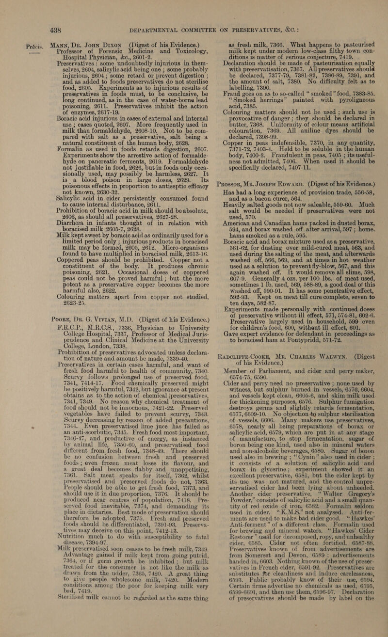 Professor of Forensic Medicine and Toxicology, Hospital Physician, &amp;c., 2601-2. Preservatives : some undoubtedly injurious in them- selves, 2604, salicylic acid being one ; some probably injurious, 2604 ; some retard or prevent digestion ; and as added to foods preservatives do not sterilise food, 2605. Experiments as to injurious results of reservatives in foods must, to be conclusive, be ong continued, as in the case of water-borne lead poisoning, 2611. Preservatives inhibit the action of enzymes, 2617-19. Boracic acid injurious in cases of external and internal use ; cases quoted, 2607. More frequently used in milk than formaldehyde, 2608-10. Not to be com- pared with salt as a preservative, salt being a natural constituent of the human body, 2628. Formalin as used in foods retards digestion, 2607. Experiments show the arrestive action of formalde- hyde on gece ferments, 2619. Formaldehyde not justifiable in food, 2626, but in foods only occa- sionally used, may possibly be harmless, 2627. It is_ a blood poison in large doses, 2629. Its poisonous effects in proportion to antiseptic efficacy not known, 2630-32. Salicylic acid in cider persistently consumed found to cause internal disturbance, 2611. Prohibition of boracic acid in milk should be absolute, 2606, as should all preservatives, 2627-28. Diarrhoea in infants thought of in relation with boracised milk 2605-7, 2628. Milk kept sweet by boracic acid as ordinarily used for a limited period only ; injurious products in boracised milk may be formed, 2605, 2612. Micro-organisms found to have multiplied in boracised milk, 2613-16. Coppered peas should be prohibited. Copper not a constituent of the body. It produces chronic poisoning, 2621. Occasional doses of coppered peas could not be proved harmful ; but the more potent as a preservative copper becomes the more harmful also, 2622. ’ Colouring matters apart from copper not studied, 2623-25. Poork, Dr. G. Vivian, M.D. (Digest of his Evidence.) F.R.C.P., M.R.C.S., 7336, Physician to University College Hospital, 7337, Professor of Medical Juris- prudence and Clinical Medicine at the University College, London, 7338. Prohibition of preservatives advocated unless declara- tion of nature and amount be made, 7339-40. Preservatives in certain cases harmful, and want of fresh food harmful to health of community, 7340. Scurvy follows prolonged use of preserved food, 7341, 7414-17. Food chemically preserved might be positively harmful, 7342, but ignorance at present obtains as to the action of chemical ipreservatives, 7341, 7349. No reason why chemical treatment of food should not be innocuous, 7421-22. Preserved vegetables have failed to prevent scurvy, 7343. Scurvy decreasing by reason of added precautions, 7344, Even preservatised lime juce has failed as an anti-scorbutic, 7345. Fresh food most important, 7346-47, and productive of energy, as instanced by animal life, 7350-60, and preservatised food different from fresh food, 7348-49, There should be no confusion between fresh and_ preserved foods ; even frozen meat loses its flavour, and a great deal becomes flabby and unappetising, 7361. Salt meat speaks for itself, 7362, whilst preservatised and preserved foods do not, 7363. People should be able to get fresh food, 7373, and should use it in due proportion, 7376. It should be produced near centres of population, 7418. Pre- served food inevitable, 7374, and demanding its place in dietaries. Best mode of preservation should therefore be adopted, 7375. Fresh and preserved foods should be differentiated, 7391-93. Preserva- tives may deceive on this point, 7412-13. Nutrition much to do ay susceptibility to fatal disease, 7394-97, Milk preservatised soon ceases to be fresh milk, 7349. Advantage gained if milk kept from going putrid, 7364, or if germ growth be inhibited; but milk treated for the consumer is not like the milk as drawn from the udder, 7365, 7420. A great thing to give people wholesome milk, 7420. Modern conditions among the poor for keeping milk very : bad, 7419. J Sterilised milk cannot be regarded as the same thing milk kept under modern low-class filthy town con- ditions is matter of serious conjecture, 7419. . Declaration should be made of pasteurisation equally with preservatisation, 7367. All preservatives should be declared, 7377-79, 7381-82, 7386-89, 7391, and the amount of salt, 7380. No difficulty felt as to labelling, 7390. Fraud goes on as to so-called “ smoked” food, 7383-85. “Smoked herrings” painted with pyroligneous acid, 7385. . Colouring matters should not be used ; such use is provocative of danger ; they should be declared in butter, 7368. Uniformity of colour means artificial colouration, 7369. All aniline dyes should be declared, 7398-99. Copper in peas indefensible, 7370, in any quantity, 7371-72, 7403-4. Held to be soluble in the human body, 7400-2. Fraudulent in peas, 7405 ; its useful- ness not admitted, 7406. When used it should be specifically declared, 7407-11. Has had a long experience of provision trade, 556-58, and as a bacon curer, 564. Heavily salted goods not now saleable, 559-60. Much salt would be needed if preservatives were not used, 570. American and Canadian hams packed in dusted borax, 594, and borax washed off after arrival, 597 ; home. hams smoked as a rule, 595. . Boracic acid and borax mixture used as a preservative, 561-62, for dusting over mild-cured meat, 563, and used during the salting of the meat, and afterwards washed off, 566, 569, and at times in hot weather used as a solution to prevent fly-blow, 567, and this again washed off. It would remove all slime, 598, 607-9. Generally 4 ozs. per 100 lbs. of meat used, sometimes 1 lb. used, 569, 588-89, a good deal of this washed off, 590-91. It has some penetrative effect, 592-93. Kept on meat till cure complete, seven to ten days, 582-87. Experiments made personally with continued doses of preservative without ill effect, 571, 574-81, 602-6. Preservative largely used in household, 599 even for children’s food, 600, witheut ill effect, 601. Gave expert evidence for defendant in proceedings as to boracised ham at Pontypridd, 571-72. (Digest of his Evidence.) Member of Parliament, and cider and perry maker, 6574-75, 6590. Cider and perry need no preservative ; none used by witness, but sulphur burned in vessels, 6576, 6604, and vessels kept clean, 6605-6, and skim milk used. for thickening purposes, 6576. Sulphur fumigation destroys germs and slightly retards fermentation, 6577, 6609-10. No objection +o sulphur sterilisation of vessels, 6606. Many makers use preservatives, 6578, nearly all being preparations of borax or salicylic acid, 6579, which are put in at any stage of manufacture, to stop fermentation, sugar of boron being one kind, used also in mineral waters and non-alcoholic beverages, 6580. Sugar of boron used also in brewing ; ‘‘ Cynin” also used in cider ; it consists of a solution of salicylic acid and borax in glycerine; experiment showed it an excellent preservative, 6581, but the cider kept by its use was not matured, and the control unpre- servatised cider had been lying about unheeded. Another cider preservative, ‘“ Walter Gregory's Powder,” consists of salicylic acid and a small quan- tity of red oxide of iron, 6582. Formalin seldom used in cider. “K.M.S.” not analysed. <Anti-fer- ments are used to make bad cider good. ‘“ Hawkes’ Anti-ferment” of a different class. Formalin used for brewing and mineral waters. ‘“ Hawkes’ Cider Restorer ” used for decomposed, ropy, and unhealthy cider, 6585. Cider not often fortified, 6587-88. Preservatives known of from advertisements are from Somerset and Devon, 6589 ; advertisements handed in, 6603. Nothing known of the use of preser- vatives in French cider, 6591-92. Preservatives are substitutes for cleanliness and induce carelessness, 6593. Public probably know of their use, 6594. Certain firms advertise no chemicals as used, 6595, 6599-6601, and then use them, 6596-97. Declaration of preservatives should be made by label on the