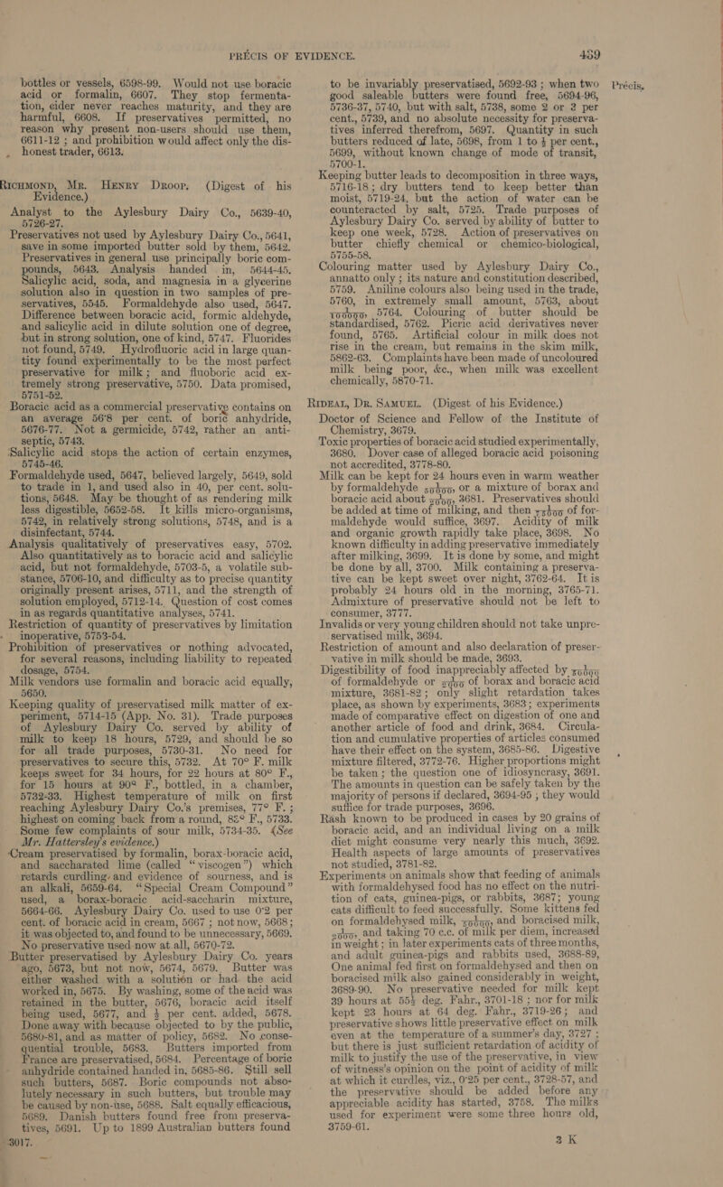 acid or formalin, 6607. They stop fermenta- tion, cider never reaches maturity, and they are harmful, 6608. If preservatives permitted, no reason why present non-users should use them, honest trader, 6613. RicHMoND, Mr. Henry Droop, (Digest of — his Analyst to the Aylesbury Dairy Co., 5639-40, 5726-27. save in some imported butter sold by them, 5642. unds, 5643. Analysis handed in, 5644-45. Salicylic acid, soda, and magnesia in a glycerine solution also in question in two samples of pre- servatives, 5545. Formaldehyde also used, 5647. Difference between boracic acid, formic aldehyde, and salicylic acid in dilute solution one of degree, but in strong solution, one of kind, 5747. Fluorides not found, 5749. Hydrofluoric acid in large quan- tity found experimentally to be the most perfect preservative for milk; and fiuoboric acid ex- tremely strong preservative, 5750. Data promised, 5751-52. Boracic acid as a commercial preservative contains on an average 56°8 per cent. of boric anhydride, 5676-77. Not a germicide, 5742, rather an anti- septic, 5743. ‘Salicylic acid stops the action of certain enzymes, 5745-46. Formaldehyde used, 5647, believed largely, 5649, sold to trade in 1, and used also in 40, per cent. solu- tions, 5648. May be thought of as rendering milk less digestible, 5652-58. It kills micro-organisms, 5742, in relatively strong solutions, 5748, and is a disinfectant, 5744. Analysis qualitatively of preservatives easy, 5702. Also quantitatively as to boracic acid and salicylic acid, but not formaldehyde, 5703-5, a volatile sub- stance, 5706-10, and difficulty as to precise quantity originally present arises, 5711, and the strength of solution employed, 5712-14. Question of cost comes in as regards quantitative analyses, 5741. Restriction of quantity of preservatives by limitation inoperative, 5753-54. for several reasons, including liability to repeated dosage, 5754. Milk vendors use formalin and boracic acid equally, 5650. Keeping quality of preservatised milk matter of ex- periment, 5714-15 (App. No. 31). Trade purposes of Aylesbury Dairy Co. served by ability of milk to keep 18 hours, 5729, and should be so for all trade purposes, 5730-31. No need for preservatives to secure this, 5732. At 70° F. milk keeps sweet for 34 hours, for 22 hours at 80° F,, for 15 hours at 902 F., bottled, in a chamber, 5732-33. Highest temperature of milk on first reaching Aylesbury Dairy Co.’s premises, 77° F. ; highest on coming back froma round, 82° F., 5733. Some few complaints of sour milk, 5734-35. «See Mr. Hattersley’s evidence.) ‘Cream preservatised by formalin, borax-boracic acid, and saccharated lime (called ‘“ viscogen”) which retards curdling- and evidence of sourness, and is an alkali, 5659-64. “Special Cream Compound” used, a borax-boracic acid-saccharin mixture, 5664-66. Aylesbury Dairy Co. used to use 0°2 per cent. of boracic acid in cream, 5667 ; not now, 5668 ; No preservative used now at.all, 5670-72. Butter preservatised by Aylesbury Dairy Co. years ‘ago, 5673, but not now, 5674, 5679.. Butter was either washed with a solutién or had the acid worked in, 5675. By washing, some of the acid was retained in the butter, 5676, boracic acid itself being used, 5677, and 4 per cent. added, 5678. Done away with because objected to by the public, 5680-81, and as matter of policy, 5682. No conse- quential trouble, 5683. Butters imported from France are preservatised, 5684. Percentage of boric anhydride contained handed in, 5685-86. Still sell such butters, 5687. Boric compounds not abso- lutely necessary in such butters, but trouble may be caused by non-use, 5688. Salt equally efficacious, 5689. Danish butters found free from preserva- tives, 5691. Up to 1899 Australian butters found 3017. good saleable butters were found free, 5694-96, 5736-37, 5740, but with salt, 5738, some 2 or 2 per cent., 5739, and no absolute necessity for preserva- tives inferred therefrom, 5697. Quantity in such 5699, without known change of mode of transit, 5700-1. 5716-18 ; dry butters tend to keep better than counteracted by salt, 5725. Trade purposes of Aylesbury Dairy Co. served by ability of butter to butter chiefly chemical or chemico-biological, 5755-58. annatto only ; its nature and constitution described, 5759. Aniline colours also being used in the trade, 5760, in extremely small amount, 5763, about qooo0 _ 5764. Colouring of butter should be standardised, 5762. FPicric acid derivatives never found, 5765. Artificial colour in milk does not rise in the cream, but remains in the skim milk, 5862-63. Complaints have been made of uncoloured milk being poor, &amp;c., when milk was excellent chemically, 5870-71. Chemistry, 3679. 3680. Dover case of alleged boracic acid poisoning not accredited, 3778-80. by formaldehyde ;5355, or a mixture of borax and boracic acid about s555, 3681. Preservatives should be added at time of milking, and then 7z459 of for- maldehyde would suffice, 3697. Acidity of milk and organic growth rapidly take place, 3698. No known difficulty in adding preservative immediately after milking, 3699. It is done by some, and might be done by all, 3700. Milk containing a preserva- tive can be kept sweet over night, 3762-64. It is probably 24 hours old in the morning, 3765-71. Admixture of preservative should not be left to consumer, 3777. servatised milk, 3694. vative in milk should be made, 3693. of formaldehyde or sap of borax and boracic acid mixture, 3681-82 ; only slight retardation takes place, as shown by experiments, 3683; experiments made of comparative effect on digestion of one and tion and cumulative properties of articles consumed have their effect on the system, 3685-86. Digestive mixture filtered, 3772-76. Higher proportions might be taken ; the question one of idiosyncrasy, 3691. The amounts in question can be safely taken by the majority of persons if declared, 3694-95 , they would suttice for trade purposes, 3696. boracic acid, and an individual living on a milk diet might consume very nearly this much, 3692. Health aspects of large amounts of preservatives not studied, 3781-82. with formaldehysed food has no effect on the nutri- tion of cats, guinea-pigs, or rabbits, 3687; young cats difficult to feed successfully. Some kittens fed on formaldehysed milk, <p4o5, and boracised milk, in weight ; in later experiments cats of three months, and adult guinea-pigs and rabbits used, 3688-89, One animal fed first on formaldehysed and then on boracised milk also gained considerably in weight, 3689-90. No preservative needed for milk kept 39 hours at 55% deg. Fahr., 3701-18 ; nor for milk kept 23 hours at 64 deg. Fahr., 3719-26; and preservative shows little preservative effect on milk even at the temperature of a summer’s day, 3727 ; but there is just sufficient retardation of acidity of milk to justify the use of the preservative, in view of witness’s opinion on the point of acidity of mills at which it curdles, viz., 0°25 per cent., 3728-57, and the preservative should be added before any appreciable acidity has started, 3758. The milks used for experiment were some three hours old, 3759-61. 3 K