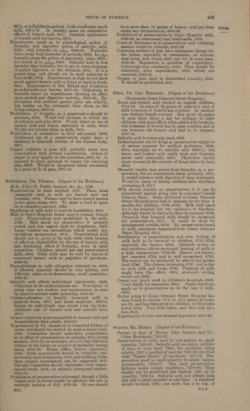milk, 6975-76. In_ healthy cases no cumulative Experiments made as to physiological action of formalin and digestive action of salicylic acid, 6938 ; with formalin in 3,55, 6960-62. Formalin takes away food character ot proteids, 6939. In zjh5 formalin stops the action of pancreatic juice, 6963 ; not tested as to zobnp, 6964. Salicylic acid is less harmful than formalin, but is apt to cause stoppage of gastric digestion in the stomach, 6941. It isa otent drug, and should not be used unknown in ood stuffs, 6942. Experiments on dogs do not show much against boracic acid or borax as used in foods, 6944. Experiments of Drs. Rideal and Foulerton as toformalin not known, 6957-59. Objections to formalin based on experiments showing its effect upon proteid and digestive activity, 6965-66. Ex- reson with artificial gastric juice are reliable, put harder on the antiseptic than those on the living subject, 6988-91. Prohibition of formalin as a preservative should be absolute, 6940. Would feel inclined to forbid use of salicylic acid also, 6943. Would object to use of boracic acid and borax, especially in milk, 6944. Would not tolerate them in milk, 6954. Prohibition of antiseptics in food advocated, 6986. Continued use of a preservative might have a tendency to diminish vitality of the human body, 6987. Copper sulphate in peas will probably enter into - combination with proteid constituents. Action of copper is very largely on the intestines, 6981-82. Is opposed to small amounts of copper for colouring peas, 6983. Would be dangerous taken constantly in $ grain to lb. of peas, 6984-85. Stevenson, Dr. THomas. (Digest of his Evidence.) M.D., F.R.C.P., Public Analyst, &amp;c., &amp;c., 4796. Preservatives in food studied, 4797. Those most commonly used in milk are boracic acid and formalin, 4804. Former said to have caused nausea in five grain doses, 4821. To taste a food it must be in excessive amount, 4832. Sterilising of milk held to tend to innutrition, 4804. Milk to Guy’s Hospital found once to contain boracic acid. Preservatives now prohibited in the milk, 4798. Milk needs no preservative if properly cooled, and due regard paid to cleanliness, 4801. Large vendors use precautions which render pre- servatives unnecessary, 4802. Preservatised milk should not be given to the sick, 4803, 4806, because of effect on digestibility by the use of boracic acid, and hardening effect of formalin, even in small quantities. Children should not use preservatised milk, 4804. Stale milk may be sold by reason of contained boracic acid to prejudice of purchaser, 4826-28. Formaldehyde in milk altogether objected to, 4829. If allowed, quantity should be very minute, and difficulty arises'as to determining small quantities, 4830-31. Salicylic acid affects individuals injuriously, 4823. Objection to its indiscriminate use. Non-injury of many does not confirm non-injuriousness as seen by plumbo-solvent water poisoning, 4824-25. Contra-indication of heavily boracised milk in typhoid fever, 4807, and acute nephritis, 4808-9, Injury to individuals may result trom the indis- criminate use of boracic acid and salicylic acid, 4810. ; Infants relatively more susceptible to boracic acid and formaldehyde than adults, 4848-50. Experiments by Dr. Annett as to boracised kittens of value, and should be carried on upon a larger scale, 4805. Committee should undertake experiments as to effect of preservatives on animals, 4811, young animals, 4812-13, as monkeys, 4814-15, but objection obtains to the latter on account of mortality among them, 4816-19. Home Office licence necessary, 4820. Such experiments would be valuable ; con- troversies need settlement, 4846, and nothing better than animal experiments can be suggested, 4847. But the Committee should undertake such experi- mental work, 4854, on animals, young and mature, 4855-56. . Prohibition of preservatives advocated, though a little boracic acid in butter might be allowed, but not in multiple articles of diet, 4832-33. No one should 3017. under any circumstances, 4834-36. Court of Reference as to preservatives and colouring matters would be valuable, 4851-53. Colouring matters of late have undergone change for the better, especially in sweetmeats, no noxious dyes being now found, 4837, nor for 20 years past, 4838-39. Regulation a question of expediency. Colourings vary constantly, 4842. They should be scheduled, after experiments, 4843, which are essential, 4844-45. Copper in peas used in diminished quantity, 4840. It should be prohibited, 4841. (Represents Great Ormond Street Hospital.) Borax and boracie acid studied as regards children, 6784-86. In cases of 24 grains of each to a pint of milk looseness of bowels has resulted. In another case distinct benefit accrued. Has given 2% grains of each three times a day for epilepsy to older children, with good effect, when added with bromide, but looseness of bowels has in cases resulted, and in one instance the boracic acid had to be stopped, 6787-88. Salicylic acid is commonly used, 6808. Indiscriminate use of drugs as preservatives might be of serious moment for medical profession, 6806. 6810, especially as to salicylic acid 6808-9; but borax and boracic acid rarely used, and formalin never used internally, 6807. Physicians should know accurately the amount of drugs taken in food, 6810. Harmful results may accrue from formalin as a pre- servative, but no considerable harm probably, 6816, It would interfere with digestion if long continued. Would be chary of letting children have anything containing it, 6817. ; Milk should contain no preservatives if it can be guaranteed against going bad in consumer’s hands without them. Some delivered to Great Ormond Street Hospital goes bad in summer by the time it reaches the children, 6789, 6813. Milk well cared for in the hospital, but two epidemics of diarrhcea definitely traced to bad milk there in summer, 6790. Desirable that hospital milk should be examined for preservatives, 6811. It could be done by arrangement outside, 6812. No preservative found in milk specimens examined from Great Ormond Street Hospital, 6814. Sterilisation or pasteurisation and even boiling of milk held to be harmiul to children, 6791, 6799, especially the former, 6800. Infantile scurvy or mal-nutrition follows prolonged heating of milk to a high temperature, 6792-93. Reason not known, fact remains, 6794, and is well recognised, 6795. The scurvy can be produced by almost any patent food, 6796. The disease increasing, 6797, and is due to such milk and foods, 6798. Freezing of milk might have like effect, 6801, moderate cooling would not, 6802. Cream not much used in children’s hospitals, 6803. Used chiefly for marasmus, 6804. Same objections apply as to preservatives as in the case of milk, 6805. Butter going to Great Ormond Street Hospital has been found to contain 17°4 to 47°6 grains of borax per lb., and has been given to children, no ill results noted, 6814. Very little taken, and that only bya few, 6815. ‘ Experiments 7m vitro not deemed important, 6818-20. Partner in firm of Messrs. John Symons and Co, Cider Merchants, 7262-63. Preservatives in cider used by best makers in small quantity, 7264-65. Salicylic acid, saccharin, sulphite of lime, or soda used, 7266, the saccharin being soluble, 7267, a product of coal tar, 7268-69, identical with “Tigress Brand” of saccharin, 7270-72. Pre- servatives good in small quantity to arrest viscous fermentation, 7273-77. Has used preservatives hitherto under certain conditions, 7278-80. They should not be prohibited but limited, 7281, as to quantity, 7282-84. Salicylic acid not always used and only a small quantity at any time. A standard 3L2Z —_— oOo ere