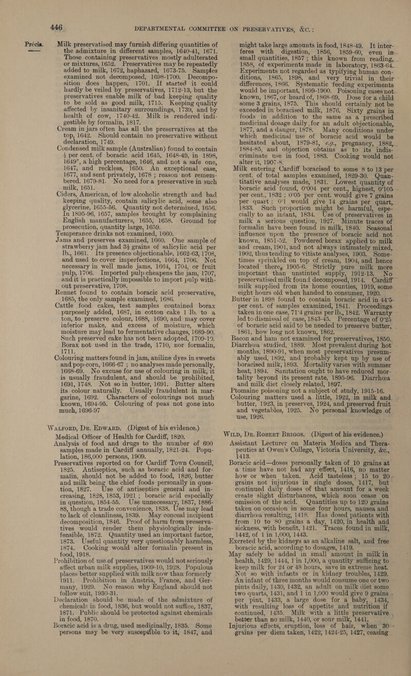 446 Those containing preservatives mostly adulterated or mixtures, 1652. Preservatives may be repeatedly added to milk, 1672, haphazard, 1673-75. Samples examined not decomposed, 1698-1700. Decompo- sition does happen, 1701. If started it could hardly be veiled by preservatives, 1712-13, but the preservatives enable milk of bad keeping quality to be sold as good milk, 1715. Keeping quality affected by insanitary surroundings, 1739, and by health of cow, 1740-42. Milk is rendered indi- gestible by formalin, 1817. top, 1642. Should contain no preservative without declaration, 1749. + per cent. of boracic acid 1645, 1648-49, in 1898, 1649, a high percentage, 1646, and not a safe one, 1647, and reckless, 1650. An exceptional case, 1677, and sent privately, 1678 ; reason not remem- bered. 1679-81. No need for a preservative in such milk, 1651. keeping quality, contain salicylic acid, some also glycerine, 1655-56. Quantity not determined, 1656. In 1895-96, 1657, samples brought by complaining English manufacturers, 1655, 1658. Ground for prosecution, quantity large, 1659. R strawberry jam had 33 grains of salicylic acid per Ib., 1661. Its presence objectionable, 1662-63, 1708, and used to cover imperfections, 1664, 1706. Not necessary in well made jams, 1664, 1704, or fruit pulp, 1706. Imported pulp cheapens the jam, 1707, andit is practically impossible to import pulp with- out preservative, 1708. ennet found to contain boracic acid preservative, 1685, the only sample examined, 1686. purposely added, 1687, in cotton cake 1 lb. to a ton, to preserve colour, 1688, 1690, and may cover inferior make, and excess of moisture, which moisture may lead to fermentative changes, 1689-90. Such preserved cake has not been adopted, 1709-19. Borax not used in the trade, 1710, nor formalin, Guile and pop-corn, 1666-67 ; no analyses made personally, 1668-69. No excuse for use of colouring in milk, it is usually fraudulent, and should be prohibited, 1691, 1748. Not soin butter, 1691. Butter alters its colour naturally. Usually fraudulent in mar- garine, 1692. Characters of colourings not much known, 1694-95. Colouring of peas not gone into much, 1696-97 samples made in Cardiff annually, 1821-24. Popu- lation, 186,000 persons, 1909. P 1825. Antiseptics, such as boracic acid and for- malin, should not be added to food, 1826, butter and milk being the chief foods personally in ques- tion, 1827. Use of antiseptics general and in- creasing, 1828, 1853, 1921 ; boracic acid especially in question, 1854-55. Use unnecessary, 1837, 1886- 88, though a trade convenience, 1838. Use may lead to lack of cleanliness, 1839. May conceal incipient decomposition, 1846. Proof of harm from preserva- tives would render them physiologically inde- fensible, 1872. Quantity used an important factor, 1873. Useful quantity very questionably harmless, 1874. Cooking would alter formalin present in food, 1918. cohibition of use.of preservatives would not seriously affect urban milk supplies, 1909-10, 1928. Populous places better supplied with milk now than formerly 1911. Prohibition in Austria, France, and Ger- many, 1929. No reason why England should not follow suit, 1930-31. chemicals in food, 1836, but would not suffice, 1837, 1871. Public should be protected against chemicals in food, 1870. persons may be very suscep¥ible to it, 1847, and might take large amounts in food, 1848-49. It inter- 1858, of experiments made in laboratory, 1863-64. Experiments not regarded as typifying human con- differences, 1866. Systematic feeding experiments some 3 grains, 1875. This should certainly not be exceeded in boracised milk, 1876. Sixty grains in foods in addition to the same as a prescribed medicinal dosage daily for an adult objectionable, 1877, and a danger, 1878. Many conditions under which medicinal use of boracie acid would be 1884-85, and objection obtains as to its indis- alter it, 1907-8. : Milk entering Cardiff boracised to some 8 to 13 per cent. of total samples examined, 1829-30. Quan- per cent., 1832 ; 0°05 per cent. would give 7 grains per quart; 0°1 would give 14 grains per quart, 1833. Such proportion might be harmful, espe- cially to an infant, 1834. Use of preservatives in milk a serious question, 1927. Minute traces of formalin have been found in milk, 1840. Seasonal known, 1851-52, Powdered borax applied to milk 1902, thus tending to vitiate analyses, 1903. Some- times sprinkled on top of créam, 1904, and hence important than unstinted supply, 1912-13. No milk supplied from its home counties, 1919, some: eight hours old when handed to consumer, 1920. Butter in 1898 found to contain boracic acid in 44°5- per cent. of samples examined, 1841. Proceedings. led to dismissal of case, 1843-45. Percentage of 0°25 1861, how Jong not known, 1862. Bacon and ham not examined for preservatives, 1850. Diarrhcea studied, 1889. Most prevalent during hot ably used, 1892, and probably kept up by use of boracised milk, 1893. Mortality varies with sammer tality beyond its present rate, 1895-96. Diarrhcea and milk diet closely related, 1897. Ptomaine poisoning not a subject of study, 1915-16. use, 1926. Witp, Dr. Ropert Brieas. (Digest of his evidence.) peutics at Owen’s College, Victoria University, &., 1413. Boracic acid—doses personally taken of 10 grains at a time have not had any effect, 1416, no matter grains not injurious in single doses, 1417, but continued daily doses of that amount for a week create slight disturbances, which soon cease on taken on occasion in some four hours, nausea and diarrhoea resulting, 1418. Has dosed patients with from 10 to 80 grains a day, 1420, in health and sickness, with benefit, 1421. Traces found in milk, 1442, of 1 in 1,000, 1443. Excreted by the kidneys as an alkaline salt, and free boracic acid, according)|to dosages, 1419. May safely be added in small amount in milk in health, 1429, 1444, 1 in 1,000, a quantity sufficing to keep milk for 24 or 48 hours, save in extreme heat. Not so with infants or in kidney troubles, 1429. An infant of three months would consume one or two pints daily, 1430, 1432, an adult on milk diet some per pint, 1433, a large dose for a baby, 1434, with resulting loss of appetite and nutrition if better than no milk, 1440, or sour milk, 1441. Injurious effects, eruption, loss of hair, when 30 grains per diem taken, 1422, 1424-25, 1427, ceasing v