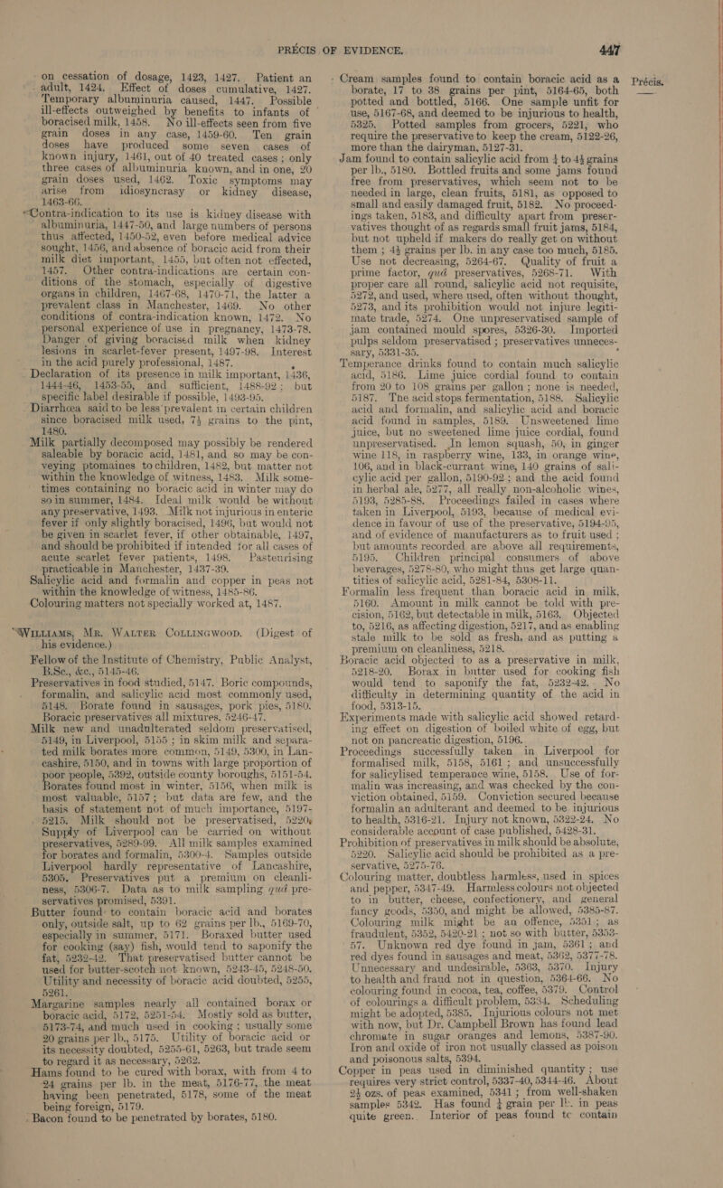 _ adult, 1424, Effect of doses cumulative, 1427. Temporary albuminuria caused, 1447. Possible boracised milk, 1458. No ill-effects seen from five grain doses in any case, 1459-60. Ten grain doses have produced some seven cases of known injury, 1461, out of 40 treated cases ; only three cases of albuminuria known, and in one, 20 grain doses used, 1462. Toxic symptoms may arise from idiosyncrasy or kidney disease, 1463-66. “Contra-indication to its use is kidney disease with albuminuria, 1447-50, and large numbers of persons thus affected, 1450-52, even before medical advice sought, 1456, andabsence of boracic acid from their milk diet important, 1455, but often not effected, 1457. Other contra-indications are certain con- ditions of the stomach, especially of digestive organs in children, 1467-68, 1470-71, the latter a prevalent class in Manchester, 1469. No other conditions of contra-indication known, 1472. No personal experience of use in pregnancy, 1473-78. Danger of giving boracised milk when kidney lesions in scarlet-fever present, 1497-98. Interest ___ In the acid purely professional, 1487. P Declaration of its presence in milk important, 1436, 1444-46, 1453-55, and sufficient, 1488-92; but specific label desirable if possible, 1493-95. Diarrhcea said to be less*prevalent in certain children since boracised milk used, 7} grains to the pint, 1480. Milk partially decomposed may possibly be rendered saleable by boracic acid, 1481, and so may be con- veying ptomaines tochildren, 1482, but matter not within the knowledge of witness, 1483. Milk some- times containing no boracic acid in winter may do so in summer, 1484. Ideal milk would be without any preservative, 1493. Milk not injurious in enteric fever if only slightly boracised, 1496, but would not be given in scarlet fever, if other obtainable, 1497, and should be prohibited if intended for all cases of acute scarlet fever patients, 1498. Pasteurising practicable in Manchester, 1437-39. Salicylic acid and formalin and copper in peas not within the knowledge of witness, 1485-86. Colouring matters not specially worked at, 1487. “Wintiams, Mr. Water CoLLinawoop. (Digest of _his evidence.) Fellow of the Institute of Chemistry, Public Analyst, B.Se., &amp;e., 5145-46. Preservatives in food studied, 5147. Boric compounds, formalin, and salicylic acid most commonly used, 5148. Borate found in sausages, pork pies, 5180. Boracic preservatives all mixtures, 5246-47. _Milk new and unadulterated seldom preservatised, 5149, in Liverpool, 5155 ; in skim milk and separa- ted milk borates more common, 5149, 5300, in Lan- cashire, 5150, and in towns with large proportion of poor people, 5392, outside county boroughs, 5151-54. Borates found most in winter, 5156, when milk is most valuable, 5157; but data are few, and the basis of statement not of much importance, 5197- 5215. Milk should not be preservatised, 5220¢ Supply of Liverpool can be carried on without reservatives, 5289-99. All milk samples examined or borates and formalin, 5300-4. Samples outside Liverpool hardly representative of Lancashire, 5305. Preservatives put a premium on cleanli- ness, 5306-7. Data as to milk sampling gud pre- servatives promised, 5391. Butter found’ to contain boracic acid and _ borates only, outside salt, up to 62 grains per lb., 5169-70, especially in summer, 5171. Boraxed butter used for cooking (say) fish, would tend to saponify the fat, 5232-42. That preservatised butter cannot be used for butter-scotch not known, 5243-45, 5248-50. Utility and necessity of boracic acid doubted, 5255, 5261. Margarine samples nearly all contained borax or boracic acid, 5172, 5251-54. Mostly sold as butter, 5173-74, and much used in cooking ; usually some 20 grains per lb., 5175. Utility of boracie acid or its necessity doubted, 5255-61, 5263, but trade seem to regard it as necessary, 5262. ; Hams found to be cured with borax, with from 4 to ‘24 grains per lb. in the meat, 5176-77, the meat having been penetrated, 5178, some of the meat being foreign, 5179. - Bacon found to be penetrated by borates, 5180. borate, 17 to 38 grains per pint, 5164-65, both potted and bottled, 5166. One sample unfit for use, 5167-68, and deemed to be injurious to health, 5325. Potted samples from grocers, 5221, who require the preservative to keep the cream, 5122-26, more than the dairyman, 5127-31. Jam found to contain salicylic acid from 4 to 44 grains per lb., 5180. Bottled fruits and some jams found free from preservatives, which seem not to be needed in large, clean fruits, 5181, as opposed to small and easily damaged fruit, 5182. No proceed- ings taken, 5183, and difficulty apart from preser- vatives thought of as regards small fruit jams, 5184, but not upheld if makers do really get on without them ; 43 grains per lb. in any case too much, 5185. Use not decreasing, 5264-67. Quality of fruit a prime factor, gud preservatives, 5268-71. With proper care all round, salicylic acid not requisite, 5272, and used, where used, often without thought, 5273, and its prohibition would not injure legiti- mate trade, 5274. One unpreservatised sample of jam contained mould spores, 5326-30. Imported pulps seldom preservatised ; preservatives unneces- sary, 5331-35. Z Temperance drinks found to contain much salicylic acid, 5186. Lime juice cordial found to contain from 20 to 108 grains per gallon ; none is needed, 5187. The acid stops fermentation, 5188. Salicylic acid and formalin, and salicylic acid and boracic acid found in samples, 5189. Unsweetened lime juice, but no sweetened lime juice cordial, found unpreservatised. In lemon squash, 50, in ginger wine 118, in raspberry wine, 133, in orange wine, 106, and in black-currant wine, 140 grains of sali- cylic acid per gallon, 5190-92 ; and the acid found in herbal ale, 5277, all really non-alcoholic wines, 5193, 5285-88. Proceedings failed in cases where taken in Liverpool, 5193, because of medical evi- dence in favour of use of the preservative, 5194-95, and of evidence of manufacturers as to fruit used ; but amounts recorded are above all requirements, 5195. Children principal consumers of above beverages, 5278-80, who might thus get large quan- tities of salicylic acid, 5281-84, 5308-11. Formalin less frequent than boracic acid in milk, 5160. Amount in milk cannot be told with pre- cision, 5162, but detectable in milk, 5163, Objected to, 5216, as affecting digestion, 5217, and as enabling stale milk to be sold as fresh, and as putting a premium on cleanliness, 5218. Boracic acid objected to as a preservative in milk, 5218-20. Borax in butter used for cooking fish would tend to saponify the fat, 5232-42.. No difficulty in determining quantity of the acid in tood, 5313-15. Experiments made with salicylic acid showed retard- ing effect on digestion of boiled white of egg, but not on pancreatic digestion, 5196. Proceedings successfully taken in Liverpool for formalised milk, 5158, 5161; and unsuccessfully for salicylised temperance wine, 5158. Use of for- malin was increasing, and was checked by the con- viction obtained, 5159. Conviction secured because formalin an adulterant and deemed to be injurious to health, 5316-21. Injury not known, 5322-24, No considerable account of case published, 5428-31. Prohibition of preservatives in milk should be absolute, 5220. Salicylic acid should be prohibited as a pre- servative, 5275-76. f Colouring matter, doubtless harmless, used in spices and pepper, 5347-49. Harmless colours not objected to in butter, cheese, confectionery, and general fancy goods, 5350, and might be allowed, 5385-87. Colouring milk might be an offence, 5351; as fraudulent, 5352, 5420-21 ; not so with butter, 5353- 57. Unknown red dye found in jam, 5361; and red dyes found in sausages and meat, 5362, 5377-78. Unnecessary and undesirable, 5363, 5370. Injury to health and fraud not in question, 5364-66. No colouring found in cocoa, tea, coffee, 5379. Control of colourings a difficult problem, 5334. Scheduling might be adopted, 5385. Injurious colours not met with now, but Dr. Campbell Brown has found lead chromate in sugar oranges and lemons, 5387-90. Tron and oxide of iron not usually classed as poison and poisonous salts, 5394. } Copper in peas used in diminished quantity; use requires very strict control, 5337-40, 5344-46. About 24 ozs. of peas examined, 5341; from well-shaken samples 5342. Has found j grain per 1!. in peas quite green. Interior of peas found tc contain