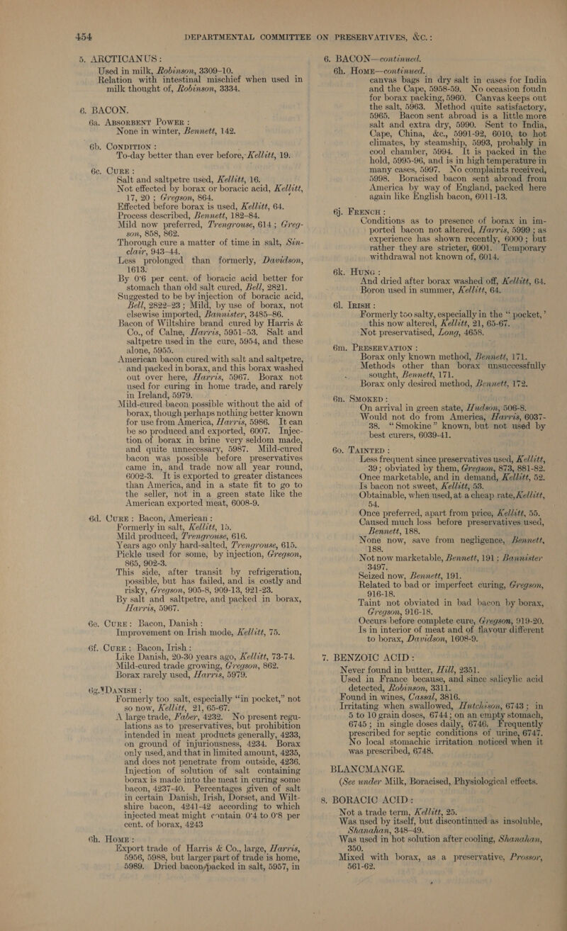5. ARCTICANUS: 6. BACON—continued. Used in milk, Robinson, 3309-10. Relation with intestinal mischief when used in milk thought of, Robinson, 3334. 6a. ABSORBENT POWER : None in winter, Bennett, 142. 6b. CONDITION : To-day better than ever before,’ Kellatt, 19. 6c. CURE: Salt and saltpetre used, Kel/itt, 16. Not effected by borax or boracic acid, Kellitt, 17, 20 ; Gregson, 864. Effected before borax is used, Kellitt, 64. Process described, Bennett, 182-84. Mild now preferred, Tr eng ouse, 614; Greg- son, 858, 862. Thorough cure a matter if time in salt, Sen- clair, 943-44. Less prolonged than formerly, Davidson, 1613. By 0°6 per cent. of boracic acid better for stomach than old salt cured, Bell, 2821. Suggested to be by injection of boracic acid, Bell, 2822-23 ; Mild, by use of borax, not elsewise i imported, Bannister, 3485-86. Bacon of Wiltshire brand cured by Harris &amp; Co., of Calne, Harris, 5951-53. Salt and saltpetre used in the cure, 5954, and these alone, 5955. American bacon cured with salt and saltpetre, and packed in borax, and this borax washed out over here, Harris, 5967. Borax not used for curing in home trade, and rarely in Ireland, 5979. Mild-cured bacon possible Rarhoue the aid of borax, though perhaps nothing better known for use from America, Harris, 5986. Itcan be so produced and exported, 6007. Injec- tion of borax in brine very seldom made, and quite unnecessary, 5987. Mild- cured bacon was possible before preservatives came in, and trade now all year round, 6002-3. ‘It is exported to greater distances than America, and in a state fit to go to the seller, not in a green state like the American ‘exported meat, 6008-9. 6d. CurE: Bacon, American : Formerly in salt, Kellitt, 15. Mild produced, 7’rengrouse, 616. Years ago only hard- salted, Trengrouse, 615. Pickle used for some, by injection, Gregson, 865, 902-3. This ’ side, after transit by refrigeration, possible, but has failed, and is costly and risky, Gregson, 905-8, 909- 13, 921-28. By salt and saltpetre, ‘and packed in borax, Harris, 5967. 6e. Cure: Bacon, Danish: Improvement on Irish mode, Kellctt, 75. 6f. Curze: Bacon, Irish : Like Danish, 20-30 years ago, Kellitt, 73-74. Mild-cured trade growing, Gregson, 862. Borax rarely used, Harrzs, 5979. 62.4DANISH : Formerly too salt, especially “in pocket,” not so now, Kellitt, 21, 65-67. A large trade, Faber, 4932. No present regu- lations as to preservatives, but prohibition intended in meat products generally, 4233, on ground of injuriousness, 4234. Borax only used, and that in limited amount, 4235, and does not penetrate from outside, 4236. Injection of solution of salt containing borax is made into the meat in curing some bacon, 4237-40. Percentages given of salt in certain Danish, Irish, Dorset, and Wilt- shire bacon, 4941-49 according to which injected meat might contain 0°4 to 0°8 per cent. of borax, 4243 6h. Home : Export trade of Harris &amp; Co., large, Harris, 5956, 5988, but larger part of trade is home, 5989. Dried bacon/packed in salt, 5957, in 6h. Home—continued. canvas bags in dry salt in cases for India and the Cape, 5958-59. No occasion foudn for borax packing, 5960. Canvas keeps out the salt, 5963. Method quite satisfactory, 5965. Bacon sent abroad is a little more salt and extra dry, 5990. Sent to India, Cape, China, &amp;c., 5991-92, 6010, to hot climates, by steamship, 5993, probably in cool chamber, 5994, It is packed in the hold, 5995-96, and is in high temperature in many cases, 5997. No complaints received, 5998. Boracised bacon sent abroad from America by way of England, packed here again like English bacon, 6011-13. 6j. FRENCH : Conditions as to presence of borax in im- ported bacon not altered, Harris, 5999 ; as experience has shown recently, 6000 ; but rather they are stricter, 6001. Temporary withdrawal not known of, 6014. 6k. HunG : And dried after borax washed off, Ke//7tt, 64. Boron used in summer, Kellitt, 64. 6l. IRisH : Formerly tao salty, especially in the ‘ ‘ pocket, ’ this now altered, Ael/ztt, 21, 65-67. Not preservatised, ’ Long, 4658. Borax only known method, Bennett, 171. Methods other than borax unsuccessfully sought, Bennett, 171. Borax only desired method, Gennett, 172. 6n. SMOKED : . On arrival in green state, Hudson, 506-8. Would not do from America, Harris, 6037- 38. “Smokine” known, but not used by best curers, 6039-41. 60. TAINTED : Less frequent since preservatives used, Ke//itt, 39; obviated by them, Gregson, 873, 881-82. Once marketable, and in demand, Kellztt, 52. Is bacon not sweet, Kellitt, 53. Obtainable, when used, ata cheap rate, Kellitt, 54, Once preferred, apart from price, Ae/dett, 55. Caused much loss before preservatives usea, Bennett, 188. None now, save from negligence, Bennett, 188. Not now marketable, Bennett, 191; Bannaster 3497 Seized now, Bennett, 191. Related to bad or imperfect curing, Gregson, 916-18. Taint not obviated in bad bacon by borax, Gregson, 916-18. Occurs before complete cure, Gregson, 919-20. Is in interior of meat and of flavour different to borax, Davidson, 1608-9. Never found in butter, 72/7, 2351. Used in France because, and since salicylic acid detected, Robinson, 3311. Found in wines, Cassal, 3816. Irritating when swallowed, Hutchison, 6743; in 5 to 10 grain doses, 6744; on an empty stomach, 6745 ; in single doses daily, 6746. F requently prescribed for septic conditions of urine, 6747. No local stomachic irritation noticed when it was prescribed, 6748. BLANCMANGE. (See under Milk, Boracised, Physiological affetba: Not a trade term, Kellett, 25. Was used by itself, but discontinued as insoluble, Shanahan, 348- 49. Was used in hot solution after cooling, Shanahan, 350. Mixed with borax, as a preservative, Prossor, 561-62, ee -