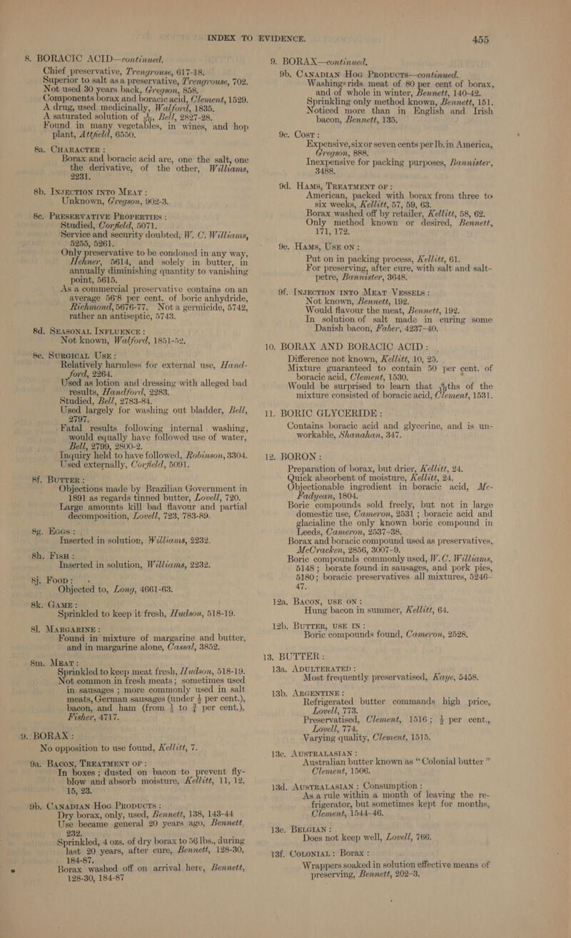 Chief preservative, Zrengrouse, 617-18. Superior to salt asa preservative, 7’rengrouse, 702. Not used 30 pores back, Gregson, 858. Components borax and boracic acid, Clement, 1529. A drug, used medicinally, Walford, 1835. A saturated solution of sb, Be//, 2827-28. Found in many vegetables, in wines, and hop plant, Attfeld, 6550. 8a. CHARACTER : é Borax and boracic acid are, one the salt, one the derivative, of the other, Willams, 2231. 8b. INsEcTION INTO MEAT: Unknown, Gregson, 902-3. 8c. PRESERVATIVE PROPERTIES : Studied, Corfield, 5071. Service and security doubted, W. C. Williams, 5255, 5261. Only ‘ote Aine to be condoned in any way, Hehner, 5614, and solely in butter, in annually diminishing quantity to vanishing point, 5615. } As a commercial preservative contains on an average 56°8 per cent. of boric anhydride, Richmond, 5676-77. Nota germicide, 5742, rather an antiseptic, 5743. 8d. SEASONAL INFLUENCE : Not known, Walford, 1851-52. Se. SurGIcAL UsE: Relatively harmless for external use, Hand- ford, 2264. Used as lotion and dressing with alleged bad results, Handford, 2283. Studied, Bell, 2783-84. Used largely for washing out bladder, eld, 2797. Fatal results following internal . washing, would equally have followed use of water, Bell, 2799, 2800-2. Inquiry held to have followed, Robinson, 3304. Used externally, Coryield, 5091. 8f. BUTTER : Objections made by Brazilian Government in 1891 as regards tinned butter, Lovell, 720. Large amounts kill bad flavour and partial decomposition, Lovell, 723, 783-89. 8¢. Eacs:: . Inserted in solution, Weliams, 2232. 8h. FisH : é pte Inserted in solution, Williams, 2232. r.) a oko) 0 Objected to, Long, 4661-63. 8k. GAME: Sprinkled to keep it fresh, Hudson, 518-19. 8]. MARGARINE : } Found in mixture of margarine and butter, and in margarine alone, Cassa/, 3852. 8m. MEAT: Sprinkled to keep meat fresh, //udson, 518-19. Not common in fresh meats; sometimes used in sausages ; more commonly used in salt meats, German sausages (under $ per cent.), bacon, and ham (from } to ? per cent.), Fisher, 4717. 9. BORAX : No opposition to use found, Ae//itt, 7. 9a. Bacon, TREATMENT OF: In boxes ; dusted on bacon to prevent fly- blow and absorb moisture, Ke//7tt, 11, 12, 15, 23. 9b. CANADIAN Hoc Propucts : Dry borax, only, used, bennett, 138, 143-44 Use became general 20 years ago, Bennett, 232. Sprinkled, 4 ozs. of dry borax to 56 lbs., during last 20 years, after cure, Bennett, 128-30, 184-87. ; Borax washed off on arrival here, Lennett, 128-30, 184-87 455 9. BORAX—continued. 9b. Canaptan Hoc Propucts—continued. Washing‘ rids meat of 80 per cent of borax, and of whole in winter, Bennett, 140-42. Sprinkling only method known, Bennett, 151. Noticed more than in English and Irish bacon, Bennett, 135. 9c. Cost: Expensive, sixor seven cents per lb.in America, regson, 888. Tne genehys for packing purposes, Bannister, 9d. Hams, TREATMENT OF: American, packed with borax from three to six weeks, Kellitt, 57, 59, 63. Borax washed off by retailer, Kellitt, 58, 62. Only method known or desired, Bennett, 171, 172. 9e. Hams, Usk on: Put on in packing process, Wellitt, 61. For preserving, after cure, with salt and salt- petre, Bannister, 3648. 9f. [INJECTION INTO MEAT VESSELS : Not known, Bennett, 192. Would flavour the meat, Bennett, 192. In_ solution of salt made in curing some Danish bacon, Faber, 4237-40. 10. BORAX AND BORACIC ACID : Difference not known, Kellitt, 10, 25. Mixture guaranteed to contain 50 per cent. of boracic acid, Clement, 1530. : Would be surprised to learn that ;8;ths of the mixture consisted of boracic acid, Clement, 1531. 11. BORIC GLYCERIDE : Contains boracic acid and glycerine, and is un- workable, Shanahan, 347. 12. BORON : Preparation of borax, but drier, Kellitt, 24. Quick absorbent of moisture, Kellett, 24. Objectionable ingredient in boracic acid, Mce- Fadyean, 1804. Boric compounds sold freely, but not in large domestic use, Cameron, 2531 ; boracic acid and glacialine the only known boric compound in Leeds, Cameron, 2537-38. Borax and boracic compound used as preservatives, McCracken, 2856, 3007-9. Boric compounds commonly used, W.C. Wellcams, 5148 ; borate found in sausages, and pork pies, 5180; boracic preservatives al] mixtures, 5246- 47. 12a. BACON, USE ON: prt, Hung bacon in summer, Kellett, 64. 12b. BUTTER, USE IN: Boric compounds found, Cameron, 2528, 13. BUTTER : 13a. ADULTERATED : ;  Most frequently preservatised, Awye, 5458. 13b. ARGENTINE : Refrigerated butter commands high price, Lovell, 773. Preservatised, Clement, 1516; 4 per cent., Lovell, 774. Varying quality, Clement, 1515. 13c. AUSTRALASIAN : : Australian butter known as “ Colonial butter ” Clement, 1506. 13d. AUSTRALASIAN : Consumption : Asa rule within a month of leaving the re- frigerator, but sometimes kept for months, Clement, 1544-46. 13e. BELGIAN : Does not keep well, Lovell, 766. 13f. CotontaL: Borax : Wrappers soaked in solution effective means of preserving, Bennett, 202-3.