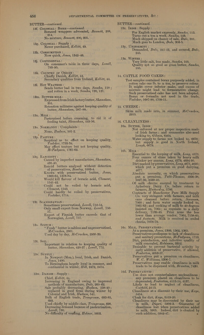 BUTTER—continued. 13f. CotonraAL: Borax—continued. Boraxed wrappers advocated, Bennett, 208, 214. : No mixture, Bennett, 200, 201. 13g. CoLontaL: Supply : Never purchased, Ael/itt, 49. 13h. CoNSUMPTION : Now quick, Jones, 1342-46. 13j. CONTINENTAL : ; On consumer’s table in three days, 793-95. 13k. CouNTRY OF ORIGIN: Chiefly Danish, Kedlitt, 44. Secondary qualities from Ireland, Kellvtt, 44. Lovell, 13]. Hot WEATHER : : Sends butter bad in two days, Sandes, 118 ; and rotten in a week, Sandes, 120, 121. 13m. BUTTER-MILK: + | Expressed from Irish factory butter, Shanahan, 351. Retention militates against keeping quality of butter, Shanahan, 387-88. 13n. MILK: ids nis Pasteurised before creaming, to rid it of feeding taint, Shanahan, 449-56. 130. Normanpy : Complaints : None, Hudson, 501-2. 13p. PASTURE : Sceptical as to effect on keeping quality, Voelcker, 1733-34. May effect texture but not keeping quality, McFadyean, 1761-62. : 13q. RANCIDITY : Caused by imperfect manufacture, Shanahan, 438-40. Rancid butters analysed without detection of preservatives, Boseley, 1003-4. Known with preservatised butter, 1363-64, 1378-84. Would kill flavour of boracic acid, Clement, 1541-42. Could not be veiled by boracie acid, Clement, 1543. Could hardly be veiled by preservatives, Voelcker, 1714. Jones, 13r. SCANDINAVIAN : ; Sometimes preservatised, Lovell, 752-54. Only small-export from Norway, Lovell, 756- 57. Export of Finnish butter exceeds that of Norwegian, Lovell, 757. 13s. ScorcH : “Fresh” butter is saltless and unpreservatised, McCracken, 2861. Used day by day, WeCracken, 2938-39. 13t. SoIL: ; 3 : Important in relation to keeping quality of butter, Shanahan, 420-87 ; Lovell, 772. 13v. SUPPLY : In Newport (Mon.), local, Irish, and Danish, Jones, 1400. To Birmingham largely local in summer, and continental in winter, 21/1, 2472, 2474. 13w. DanisH : Supply : Chief, Kellitt, 44. Increasing in England owing to improved methods of manufacture, Dale, 260-62. Sale probably decreasing, Hudson, 538-40 ; replaced in good firms during winter by Colonial and Irish, Hudson, 541. Bulk of English trade, 7'rengrouse, 683-85, 693. Used chiefly by middle class, Trengrouse, 698. Decreasing demand because of pasteurisation, Lovell, 730. No difficulty of vending, Hehner, 5603. BUTTER—continued. 13x. InisH : Supply : For English market expressly, Sandes, 113. Turns out a ton a week, Sandes, 123. Much shipped on chance of sale, Dale, 301. Much goes to London, Dale, 303-5. 13y. UNIFORMITY : Demanded, Dale, 241-42, and secured, Dale, 245, 13z. WINTER : Very little salt, less made, Sandes, 105. Quality not so good as grass butter, Sandes, 105. 14. CATTLE FOOD CAKES: Test samples contained borax purposely added, in cotton cake one lb. to a ton, to preserve colour. It might cover inferior make, and excess of mixture might lead to fermentative change. Such preservatised cake has not been adopted. Borax or formalin not used in the trade, Voelcker, 1687-90, 1709-11. 15. CHEESE: Skim milk made into, in summer, McCracken, 2910. 16. CLEANLINESS : 16a. Burrer, [RisH : Not enforced at nor proper inspection made of Irish farms: and creameries also need looking to, Gibson, 6404. Water supply to farms not looked to, 6678; but supply is good in. North Ireland, Lough, 6679. 16b. MILK : Essential to the keeping of milk, Zong, 4578. ‘Four ounces of slime taken by heavy milk drinker per annum, Long, 4579, 4694-95. Dirt masked by preservatives, Long, 4671, 4695 ; A677. : Absolute necessity, on which preservatives put a premium, 7Zubb-Thomas, 4936-38, 5027-32, 5039-40. Aylesbury Dairy Co. before return to farmers, Hattersley, 5786. - Contracts of Manchester Pure Milk Supply Co. very stringent with farmers, and milk cans cleansed before return, Sorensen, 7060 ; and farm water. supply looked to, 7061-63 ; and cooking of milk to 40 degrees insisted on, 7064; as requisite to a daily delivery, 7139-40. Price none the less lower than average vendor, 7064, 7158-60, and footnote. Milk is received in sealed churns, 7076-79. 16c. Mink, PRESERVATISED : At a premium, Jones, 1309, 1362, 1365. Preservatives predispose to lack of cleanliness and sanitary precautions, J/cHadyean, 1753. Dirt, putrefaction, and infective quality of milk concealed, Robinson, 3312. Desirable to prevent bacterial activity by early addition of preservative, if allowed, Foulerton, 4053-57. Preservatives put a premium on cleanliness, W.C. Williams, 5306-7. Preservatives may enable cleanliness in milk trade to be dispensed with, Branton, 7430. 16d, PRESERVATIVES : . Use does not counterbalance uncleanliness ; any premium placed on cleanliness to be deprecated, Youlerton, 4113-14, 4137. Likely to lead to neglect of cleanliness, Corfield, #113. Cleanliness at a discount by their use, Aaye, 5454, Cloak for dirt, Kaye, 5519-20. Cleanliness may be discounted by their use in milk, Dupré, 5902-3. Guarantee of cleanliness lost when preservatives added to milk, 5905. Indeed, dirt is cloaked b such addition, 5942-47. ° ———— -