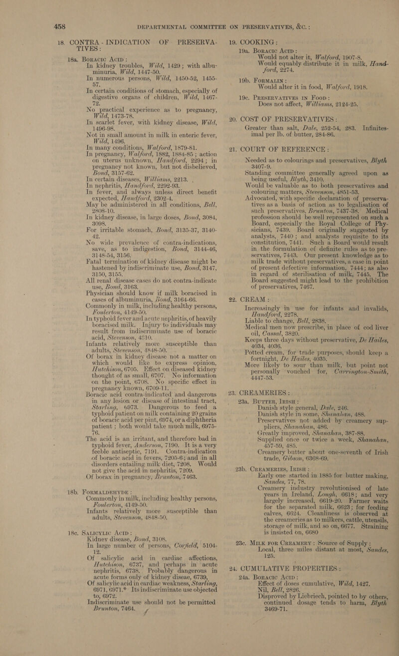 18, CONTRA - INDICATION OF. PRESERVA- TIVES : 18a. Boracic Aci : In kidney troubles, Weld, 1429; with albu- minuria, Weld, 1447-50. In numerous persons, Weld, 1450-52, 1455- 57. In certain conditions of stomach, especially of digestive organs of children, Weld, 1467- 72. No practical experience as to pregnancy, Wild, 1473-78. In scarlet fever, with kidney disease, Weld, 1496-98. Not in small amount in milk in enteric fever, Wild, 1496. In many conditions, Walford, 1879-81. In pregnancy, Walford, 1882, 1884-85 ; action on uterus unknown, Handford, 2294; in pregnancy not known, but not disbelieved, Bond, 3157-62. In certain diseases, Wrl/iams, 2213. . In nephritis, Hand ford, 2292-93. In fever, and always unless direct benefit expected, Handford, 2302-4. May be administered in all conditions, Bell, 2808-10. In kidney disease, in large doses, Bond, 3084, 3098. For irritable stomach, Bond, 3135-37, 3140- 42, No wide prevalence of contra-indications, save, as to indigestion, Bond, 3144-46, 3148-54, 3156. Fatal termination of kidney disease might be hastened by indiscriminate use, Bond, 3147, 3150, 3155. All renal. disease cases do not contra-indicate use, Bond, 3163. Physician should know if milk boracised in cases of albuminuria, Sond, 3164-66. Commonly in milk, including healthy persons, Foulerton, 4149-50. In typhoid fever and acute nephritis, of heavily boracised milk. Injury to individuals may result from indiscriminate use of boracic acid, Stevenson, 4210. Infants relatively more susceptible than adults, Stevenson, 4848-50. Of borax in kidney disease not a matter on which would lke to express opinion, Hutchison, 6705. Etfect on diseased kidney thought of as small, 6707. No information on the point, 6708. No specific effect in pregnancy known, 6709-11. Boracic acid contra-indicated and dangerous in any lesion or disease of intestinal tract, Starling, 6973. Dangerous to feed a typhoid patient on milk containing 20 grains of boracic acid per pint, 6974, or a diphtheria patient ; both would take much milk, 6975- 76. The acid is an irritant, and therefore bad in typhoid fever, Anderson, 7190. It is a very feeble antiseptic, 7191. Contra-indication of boracic acid in fevers, 7205-6; and in all disorders entailing milk diet, 7208. Would not give the acid in nephritis, 7209. Of borax in pregnancy, Lrunton,-7463. 18b. FORMALDEHYDE : Commonly in milk, including healthy persons, Foulerton, 4149-50. Infants relatively more susceptible than adults, Stevenson, 4848-50, 18c. Satioytic AcID: . Kidney disease, Bond, 3108. In large number of persons, Corjield, 5104- 12. Of salicylic acid in cardiac affections, Hutchison, 6737, and perhaps in acute nephritis, 6738. Probably dangerous in acute forms only of kidney diseae, 6739, Of salicylic acid in cardiac weakness, Starling, 6971, 6971.* Its indiscriminate use objected to, 6972. Indiscriminate use should not be permitted Brunton, 7464. f 19. COOKING : 19a. Boractc Actp : Would not alter it, Walford, 1907-8. Would equably. distribute it in milk, Hand- ford, 2274. 19b. FORMALIN : Would alter it in food, Walford, 1918. 19c. PRESERVATIVES IN Foon: Does not affect, Walliams, 2124-25. 20. COST OF PRESERVATIVES : Greater than salt, Dale, 252-54, 283. Infinites- imal per lb. of butter, 284-86. 21. COURT OF REFERENCE: Needed as to colourings and preservatives, Blyth 3407-9. Standing committee generally agreed upon as being useful, Blyth, 3410. Would be valuable as to both preservatives and colouring matters, Stevenson, 4851-53. Advocated, with specific declaration of preserva- tives asa basis of action as to legalisation of such preservatives, Brunton, 7437-38. Medical profession should be well represented on such a Board, especially the Royal College of Phy- sicians, 7439. Board originally suggested by analysts, 7440; and analysts requisite to its constitution, 7441. Such a Board would result in the formulation of definite rules as to pre- servatives, 7443. Our present. knowledge as to milk trade without preservatives, a case in point of present defective information, 7444; as also in regard of sterilisation of milk, 7445. The Board suggested might lead to the prohibition of preservatives, 7467. 22. CREAM : Increasingly in use for infants and invalids, Handford, 2278. Liable to change, Bell, 2838. Medical men now prescribe, in place of cod liver oil, Cassal, 3820. : Keeps three days without preservative, De Hazles, 4034, 4036. Potted cream, for trade purposes, should keep a fortnight, De Hailes, 4035. More likely to sour than milk, but point not personally vouched for, Carrington-Smith, 4447-53. 23. CREAMERTES : 23a. BurreEr, IRISH : Danish style general, Dale, 246. ¥ Danish style in some, Shuna/an, 488. Preservatives not added by creamery sup- pliers, Shanahan, 486. Greatly improved, Shanahan, 387-88. Supplied once or twice a week, Shanahan, 457-59, 485. Creamery butter about one-seventh of Irish trade, Gibson, 6368-69. 23b. CREAMERIES, IRISH : . Early one started in 1885 for butter making, Sandes, 77, 78. Creamery industry revolutionised of late years in Ireland, Lough, 6618; and very largely increased, 6619-20. Farmer waits for the separated milk, 6623; for feeding calves, 6624. Cleanliness is observed at the creameries as to milkers, cattle, utensils, storage of milk, and so on, 6677. Straining is insisted on, 6680 23c. MILK FoR CREAMERY : Source of Supply : Local, three miles distant at most, Sandes, 125. 24. CUMULATIVE PROPERTIES :. 24a. Boractc Actin: Effect of doses cumulative, Wild, 1427. Nil, Bell, 2826. Disproved by Liebriech, pointed to by others, continued dosage tends to harm, Blyth 3469-71.