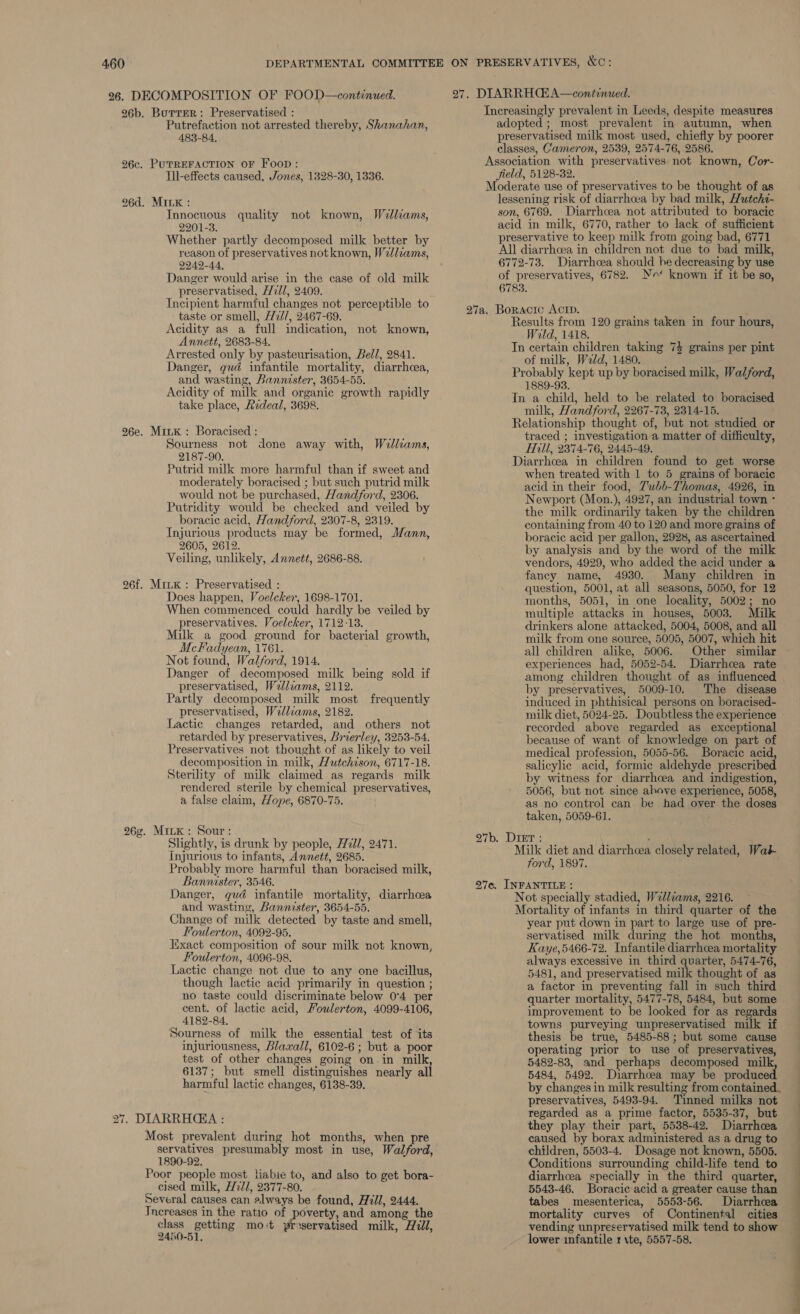 26. DECOMPOSITION OF FOOD—continued. 26b. Borrer: Preservatised : Putrefaction not arrested thereby, Shanahan, 483-84. 26c. PUTREFACTION OF Foon: Ill-effects caused, Jones, 1328-30, 1336. 26d. MILK: Innocuous quality not known, Wolliams, 2201-3. Whether partly decomposed milk better by reason of preservatives not known, W2llzams, 2242-44, Danger would arise in the case of old milk preservatised, H7ll, 2409. Incipient harmful changes not perceptible to taste or smell, //2l/, 2467-69. Acidity as a full indication, not known, Annett, 2683-84. Arrested only by pasteurisation, Bell, 2841. Danger, gud infantile mortality, diarrhcea, and wasting, Bannester, 3654-55. Acidity of milk and organic growth rapidly take place, Rideal, 3698. 26e. MitK : Boracised : Sourness not done away with, Wellzams, 2187-90. Putrid milk more harmful than if sweet and moderately boracised ; but such putrid milk would not be purchased, Handford, 2306. Putridity would be checked and veiled by boracic acid, Handford, 2307-8, 2319. Injurious products may be formed, Mann, 2605, 2612. Veiling, unlikely, Annett, 2686-88. 26f. MruK : Preservatised : Does happen, Voelcker, 1698-1701. When commenced could hardly be veiled by preservatives. Voelcker, 1712-13. Milk a good ground for bacterial growth, McFadyean, 1761. Not found, Walford, 1914. Danger of decomposed milk being sold if preservatised, Wellzams, 2112. Partly decomposed milk most frequently preservatised, Welliams, 2182. Lactic changes retarded, and others not retarded by preservatives, Brierley, 3253-54. Preservatives not thought of as likely to veil decomposition in milk, Hutchison, 6717-18. Sterility of milk claimed as regards milk rendered sterile by chemical preservatives, a false claim, Hope, 6870-75. 26¢. Mink: Sour: Slightly, is drunk by people, H7U/, 2471. Injurious to infants, Annett, 2685. Probably more harmful than boracised milk, Bannister, 3546. Danger, gud infantile mortality, diarrhoea and wasting, Bannister, 3654-55. Change of milk detected by taste and smell, Foulerton, 4092-95. Exact composition of sour milk not known, Foulerton, 4096-98. Lactic change not due to any one bacillus, though lactic acid primarily in question ; no taste could discriminate below 0°4 per cent. of lactic acid, Fouwlerton, 4099-4106, 4182-84, Sourness of milk the essential test of its injuriousness, Blaxall, 6102-6; but a poor test of other changes going on in milk 6137; but smell distinguishes nearly all harmful lactic changes, 6138-39. 27. DIARRHEA : Most prevalent during hot months, when pre servatives presumably most in use, Walford, 1890-92. Poor people most liabie to, and also to get bora- cised milk, H7ll, 2377-80. Several causes can always be found, Hill, 2444. Increases in the ratio of poverty, and among the See -petiing mo ‘t Phe ane: milk, Hill, 2480-51, 27. DIARRHC#A—continued. adopted ; most prevalent in autumn, when preservatised milk most used, chiefly by poorer classes, Cameron, 2539, 2574-76, 2586. Association with preservatives not known, Cor- field, 5128-32. Moderate use of preservatives to be thought of as lessening risk of diarrhoea by bad milk, Hutchs- son, 6769. Diarrhoea not attributed to boracic acid in milk, 6770, rather to lack of sufficient preservative to keep milk from going bad, 6771 All diarrhoea in children not due to bad milk, 6772-73. Diarrhoea should he decreasing by use of preservatives, 6782. Nr* known if it be so, 6783. Boractc Acrp. Results from 120 grains taken in four hours, Wild, 1418. In certain children taking 7} grains per pint of milk, Weld, 1480. Probably kept up by boracised milk, Walford, 1889-93. In a child, held to be related to boracised milk, Handford, 2267-73, 2314-15. Relationship thought of, but not studied or traced ; investigation a matter of difficulty, Hill, 2374-76, 2445-49. Diarrhoea in children found to get worse when treated with 1 to 5 grains of boracic acid in their food, 7'ubb-Thomas, 4926, in Newport (Mon.), 4927, an industrial town - the milk ordinarily taken. by the children containing from 40 to 120 and more grains of boracic acid per gallon, 2928, as ascertained by analysis and by the word of the milk vendors, 4929, who added the acid under a fancy name, 4930. Many children in question, 5001, at all seasons, 5050, for 12 months, 5051, in one locality, 5002; no multiple attacks im houses, 5003. ilk drinkers alone attacked, 5004, 5008, and all milk from one source, 5005, 5007, which hit all children alike, 5006. Other similar experiences had, 5052-54. Diarrhcea rate among children thought of as influenced by preservatives, 5009-10. The disease induced in phthisical persons on boracised- 7a. recorded above regarded as exceptional because of want of knowledge on part of medical profession, 5055-56. Boracic acid, salicylic acid, formic aldehyde prescribed by witness for diarrhoea and indigestion, 5056, but not since above experience, 5058, as no control can be had over the doses taken, 5059-61. 27b. Drier: ; Milk diet and diarrhcea closely related, Wak ford, 1897. 27c. INFANTILE : Not specially stadied, Wedlzams, 2216. Mortality of infants in third quarter of the year put down in part to large use of pre- servatised milk during the hot months, Kaye,5466-72. Infantile diarrhoea mortality always excessive in third quarter, 5474-76, 5481, and preservatised milk thought of as a factor in preventing fall in such third quarter mortality, 5477-78, 5484, but some improvement to be looked for as regards towns purveying unpreservatised milk if thesis be true, 5485-88; but some cause operating prior to use of preservatives, 5482-83, and perhaps decomposed mil 5484, 5492. Diarrhcea may be produc by changes in milk resulting from contained. preservatives, 5493-94. Tinned milks not regarded as a prime factor, 5535-37, but they play their part, 5538-42. Diarrhcea pa by borax administered as a drug to children, 5503-4. Dosage not known, 5505. Conditions surrounding child-life tend to diarrhcea specially in the third quarter, 5543-46. Boracic acid a greater cause than tabes mesenterica, 5553-56. Diarrhcea mortality curves of Continental cities vending unpreservatised milk tend to show lower infantile 1 \te, 5557-58. ——— ae — a Ee