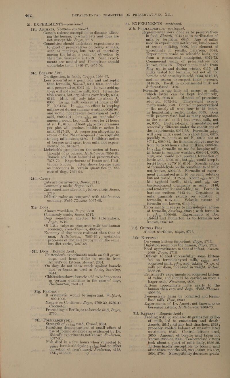31. EXPERIMEN TS—continued. 31b. ANIMALS, YOUNG— continued. Certain rodents susceptible to diseases affect- ing the human, to which cats and dogs are not susceptible, Boyce, 2718. Committee should undertake experiments as to effect of preservatives on young animals, such as monkeys, but rate of mortality among the latter a point of objection to their use, Stevenson, 4811-19. Such experi- ments are needed and Committee should undertake them, 4846-47, 4855-56. 31c. Boracic ACID : On digestion, in foods, Cripps, 1986-67. Less powerful as a germicide and antiseptic than formalin, Llaxral/, 6061, 6094, and also as a preservative, 6067-69. Boracic acid up to lz will not sterilise milk, 6062 ; fermenta- tion ceases, but organisms grow freely, 6064, 6129. Milk will only take up about sk, 6063. In s§) milk sours in 24 ane at 80° F., 6064-65. In sso no effect in keeping milk sweet during summer weather, 6096-98 ; and would not prevent formation of lactic acid, 6099-101; but so, an undesirable amount, would keep milk sweet for 24 hours at 70° F., 6108. About 45 or five grammes per pint will produce inhibitive aetion in milk, 6127-29. A proportion altogether in excess of the Pharmacopeeial dose requisite to keep milk sweet, 6130. Inhibitive action of boracic acid apart from milk not experi- mented on, 6131-32. Liebriech’s pamphlet on the action of borax thought of as biassed, Halliburton, 7558-64. Boracic acid least harmful of preservatives, 7578-79. Jixperiments of Foster and Chit- tenden known ; latter shows boracie acid as innocuous in certain quantities in the case of dogs, 7591-94. 31d. Cats : Cats are carnivorous, Boyce, 2715. Commonly made, Boyce, 2717. Cats sometimes affected by tuberculosis, Boyce, 2719. Of little value as compared with the human economy, Z'ubb-T’homas, 5067-69. 3le. Dogs : Almost worthless, Boyce, 2713. Commonly made, Boyce, 2717. Dogs sometimes affected by tuberculosis, Boyce, 2719. Of little value as compared with the human economy, 7'uwbb-Thomas, 4993-96. Economy of dog more resistant than that of man, Halliburton, 7565-66 ; metabolic processes of dog and puppy much the same, but diet varies, 7567-68. 31f. Doas : Boracie Acid: Chittenden’s experiments made on full grown dogs, and hence differ in results from Annett’s on kittens, Annett, 2664. On dogs do not show much’ against boracic acid or borax as used in foods, Starling, 6944, Chittenden shows boracic acid to be innocuous in certain quantities in the case of dogs, Halliburton, 7591-94. 3lg. FEEDING : If systematic, would be important, Walford, 1899-1900, Meagre on Continent, Boyce, 2729-30, 2739-41 (footnote). i prer ee Berlin, as to boracic acid, Boyce, 2730. 31h. FORMALDEHYDE : Strength of yohoo used, Cassal, 3834. Resulting demonstrations of small effect of use of formic aldehyde as evidenced by Dr. Rideal’s experiments, not known, Youlerton, 4077-81. Fish died in a few hours when subjected to zodo0 formic aldehyde ; zgdop had no effect on action of frog’s heart, Mouwlerton, 4138, 4141, 4163-66. Experimental work done as to preservatives in food, Blaxall, 6044 ; as to sterilisation of milk by formalin, 6045. Age of milks used in experiments not known, but deemed of recent milking, 6066, but element of uncertainty in results, herefrom, 6085. Experiments made on scientific basis, not from a commercial standpoint, 6071-73. Commercial usage of preservatives not known, 6074-76. Experiments made from May up to and during winter, 6115, all milks tested for formalin, but not all for boracic acid or salicylic acid, 6053, 6116-18, and no reason to suspect their presence, 6118-25. Bacilli im experimental milk not differentiated, 6126. Formalin in s¢o kills all germs in milk, which latter can be kept indefinitely, Blawall, 6046-51. Method of procedure adopted, 6052-54. Thirty-eight experi- ments made, 6059. Control unpreservatised milks nearly all went sour in 24 hours, in hermetically sealed flasks, 6055. Sour milk preservatised had as many organisms as the control milk ; but sweet milk, not so, 6056. Bacteriological fermentation not seasonally different under the conditions of the experiments, 6057-58. Formalin yo}o0 will keep milk sweet for a short time, 6078, possibly 24 hours at 60° F., 6079, not at 80° F., 6080-82, the 24 hours being it may be’ from 36 to 50 hours after milking, 6083-84. In sodoo formalin no use for keeping milk 24 hours in summer weather, 6086-91, 6095, 6098, and would not prevent formation of, lactic acid, 6099-101, but <9bo would keep it for 24 hours at 70° F.,6107. Specific action of formaldehyde on the constituents of milk not known, 6092-93. Formalin of experi- ment guaranteed as a 40 per cent. solution but not tested, 6112-14. About zo55 would. kill typhoid bacilli, 6142, and dp) any bacteriological organisms in milk, 6146, and render milk unsaleable, 6151. Formalin hardens sections, 6143-44. Organisms in milk diminish rapidly on addition of formalin, 6147-48. Volatile nature of formalin not known, 6149-50. Experiments made as to physiological action of formalin, Starling, 6938 ; with formalin in spbp, 6960-62. Experiments of Drs. Rideal and Foulerton as to formalin not known, 6957-59. 31j. GUINEA Pras : Almost worthless, Boyce, 2713. 31k. Kirrens : On young kittens important, Boyce, 2713. Digestion resembles the human, Boyce, 2714. Food approximates to that of infant, Annett, 2668 ; Boyce, 2716. Difficult to feed successfully: some kittens fed on formaldehysed milk, go}oo, and boracised milk, sph, and taking 70 c.c. of milk per diem, increased in weight, Aideal, 3688-89, Dr. Annett’s experiments on boracised kittens of value, and should be carried on upon a larger scale, Stevenson, 4805. Kittens approximate more nearly to the human bai cats and dogs, Z'wbb-Thomas 4996-99. Demonstrate harm by boracised and forma- lised milk, Hope, 6830. Experiments of Dr. Annett not known, as to boracised kittens, /Zalliburton, 7569-70. 311. Kirrens : Boracic Acid : Feeding with 80 and also 40 grains per gallon of milk, led to emaciation and death, Annett, 2647; kittens had diarrhcea, 2648 ; probably voided balance of unassimilated nutriment, 2649. Control kittens used, 2650. Amount of boracie acid taken not known, 2653-55, 2690. Tenboracised kittens took about a quart of milk daily, 2656-59. Kittens hardly susceptible to boracie acid after three months old, 2660, 2662, 2671-72, 2694, 2704. Susceptibility decreases gradu-