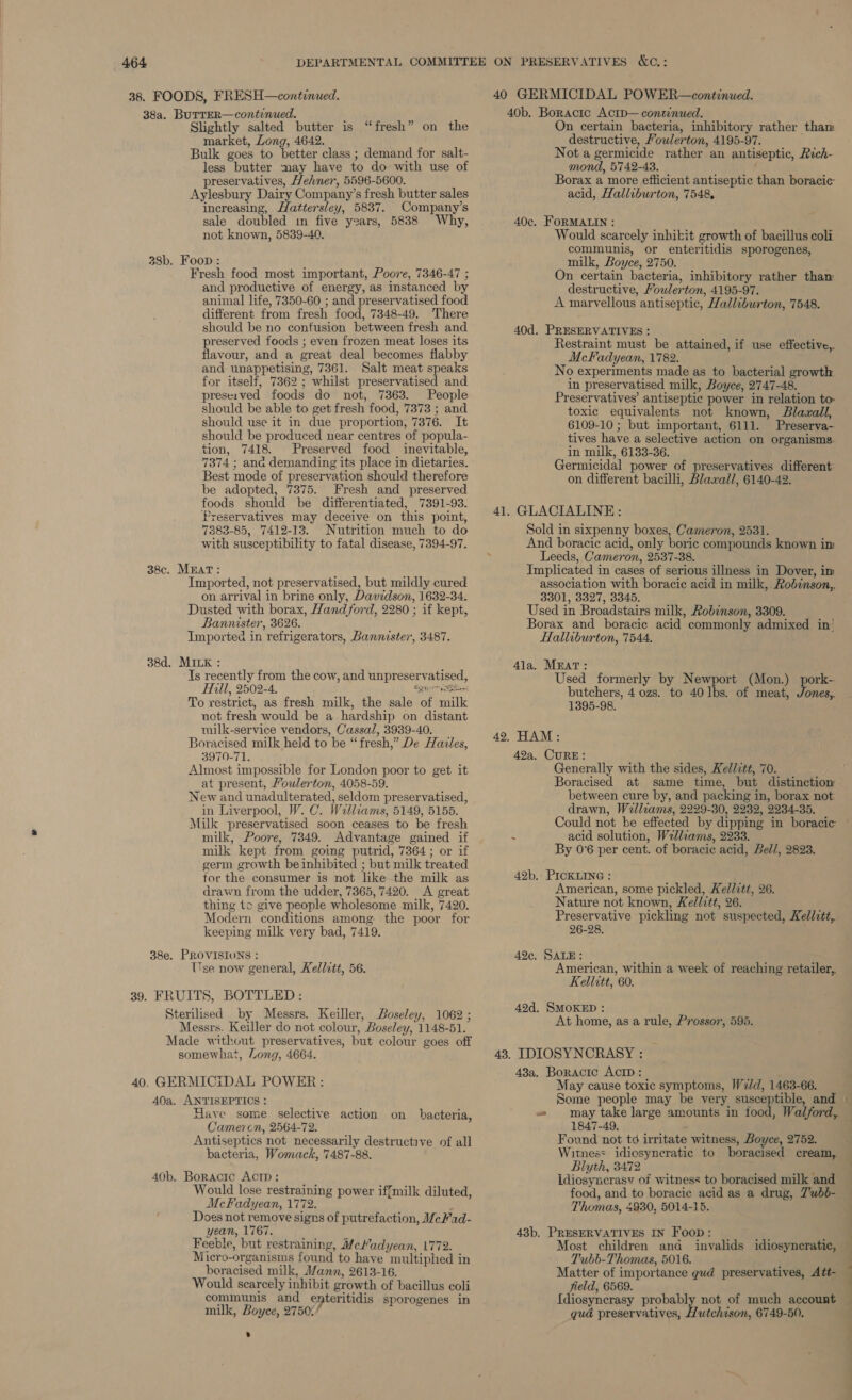 38. FOODS, FRESH—continued. 38a. BurreR—continued. Slightly salted butter is “fresh” on the market, Long, 4642. Bulk goes to better class ; demand for salt- less butter may have to do with use of preservatives, Hefner, 5596-5600. Aylesbury Dairy Company’s fresh butter sales increasing, Hattersley, 5837. Company’s sale doubled im five years, 5888 Why, not known, 5839-40. 38b. Foon : Fresh food most important, Poore, 7346-47 ; and productive of energy, as instanced by animal life, 7350-60 ; and preservatised food different from fresh food, 7348-49. There should be no confusion between fresh and preserved foods ; even frozen meat loses its flavour, and a great deal becomes flabby and unappetising, 7361. Salt meat speaks for itself, 7362 ; whilst preservatised and preserved foods do not, 7363. People should be able to get fresh food, 7373 ; and should use it in due proportion, 7376. It should be produced near centres of popula- tion, 7418. Preserved food inevitable, 7374 ; ana demanding its place in dietaries. Best mode of preservation should therefore be adopted, 7375. Fresh and preserved foods should be differentiated, 7391-93. Preservatives may deceive on this point, 7883-85, 7412-13. Nutrition much to do with susceptibility to fatal disease, 7394-97. 38c. MEAT: Imported, not preservatised, but mildly cured on arrival in brine only, Davidson, 1632-34. Dusted with borax, Hand ford, 2280 ; if kept, Bannister, 3626. Imported in refrigerators, Bannister, 3487. 38d. MILK : Is recently from the cow, and unpreservatised, Hill, 2502-4. EQ\ Up ken To restrict, as fresh milk, the sale of milk not fresh would be a hardship on distant milk-service vendors, Cassal, 3939-40. Boracised milk held to be “fresh,” De Hazles, 3970-71. Almost impossible for London poor to get it at present, Foulerton, 4058-59. New and unadulterated, seldom preservatised, in Liverpool, W. C. Williams, 5149, 5155. Milk preservatised soon ceases to be fresh milk, Poore, 7349. Advantage gained if milk kept from going putrid, 7364; or if germ growth beinhibited ; but milk treated tor the consumer is not like the milk as drawn from the udder, 7365, 7420. <A great thing to give people wholesome milk, 7420. Modern conditions among the poor for keeping milk very bad, 7419. 38e. PROVISIONS : Use now general, Kellett, 56. 39. FRUITS, BOTTLED: Sterilised by Messrs. Keiller, Boseley, 1062 ; Messrs. Keiller do not colour, Boseley, 1148-51. Made without preservatives, but colour goes off somewhat, Long, 4664. 40, GERMICiIDAL POWER : 40a. ANTISEPTICS : Have some selective action on Cameron, 2564-72. Antiseptics not necessarily destructive of all bacteria, Womack, 7487-88. 40b. Boracic ActD: Would lose restraining power iffmilk diluted, McFadyean, 1772. Does not remove signs of putrefaction, WceWad- yean, 1767. Feeble, but restraining, MeMadyean, 1772. Micro-organisms found to have multiplied in boracised milk, Mann, 2613-16. Would scarcely inhibit growth of bacillus coli communis and enteritidis sporogenes in milk, Boyce, 2750%/ bacteria, 40 GERMICIDAL POWER—continued. 40b. Boractc Actb— continued. On certain bacteria, inhibitory rather tham destructive, Foulerton, 4195-97. Not a germicide rather an antiseptic, Rich- mond, 5742-43. Borax a more efficient antiseptic than boracic acid, Halliburton, 7548, 40c. FORMALIN : Would scarcely inbikit growth of bacillus coli communis, or enteritidis sporogenes, milk, Boyce, 2750. On certain bacteria, inhibitory rather than destructive, Moulerton, 4195-97. A marvellous antiseptic, Halliburton, 7548. 40d. PRESERVATIVES : Restraint must be attained, if use effective, McFadyean, 1782. No experiments made as to bacterial growth in preservatised milk, Boyce, 2747-48. Preservatives’ antiseptic power in relation to toxic equivalents not known, Blazall, 6109-10 ; but important, 6111. Preserva- tives have a selective action on organisms. in milk, 6133-36. Germicidal power of preservatives different on different bacilli, Blaxall, 6140-42. 41. GLACIALINE: Sold in sixpenny boxes, Cameron, 2531. And boracic acid, only boric compounds known im Leeds, Cameron, 2537-38. Implicated in cases of serious illness in Dover, im association with boracic acid in milk, Robinson, 3301, 3327, 3345. Used in Broadstairs milk, Robinson, 3309. Borax and boracic acid commonly admixed in’ Halliburton, 7544. 41a. Meat: Used formerly by Newport (Mon.) pork- butchers, 4 ozs. to 40 lbs. of meat, Jones, 1395-98. 42. HAM: 42a, CURE: Generally with the sides, Kellitt, 70. Boracised at same time, but distinction between cure by, and packing in, borax not drawn, Wellcams, 2229-30, 2232, 2234-35. Could not be effected by dipping in boracic i acid solution, Wallzams, 2233. By 0°6 per cent. of boracic acid, Bel/, 2823. 42b.- PICKLING : American, some pickled, Kel/itt, 26. Nature not known, Kellitt, 26. Preservative pickling not suspected, Kellitt, 26-28. / 42c. SALE: | ed American, within a week of reaching retailer, Kellitt, 60. 42d. SMOKED : At home, as a rule, Prossor, 595. 43. IDIOSYNCRASY : 48a. Boractc AcID: May cause toxic symptoms, Weld, 1463-66. Some people may be very susceptible, and may take large amounts in tood, Walford, 1847-49. Found not to irritate witness, Boyce, 2752. Witness idiosyncratic to boracised cream, Blyth, 3472 idiosyncrasy of witness to boracised milk and food, and to boracie acid as a drug, Zubd- Thomas, 4930, 5014-15. 43b. PRESERVATIVES IN Foop: Most children and invalids idiosyncratic, Tubb-Thomas, 5016. Matter of importance gud preservatives, Att- field, 6569. Idiosynerasy probably not of much account qua preservatives, Hutchison, 6749-50. — bm ———