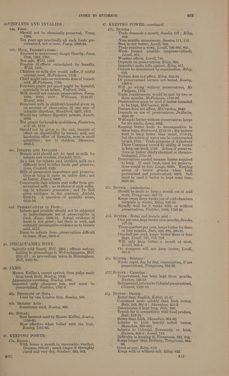 44\INFANTS AND INVALIDS: 44a. Foon: Should not be chemically preserved, Vasey, 1992. Ten years ago practically all such foods pre- servatised, not so now, Vasey, 1993-94. 44b. MiiK, PRESERVATISED : Exposed to unnecessary danger thereby, Jones, 1309, 1362, 1365. Not safe, Weld, 1429. Possible ill-effects outweighed by benefits, Wild, 1458. Children on milk diet would suffer, if useful amount used, McFadyean, 1753. Child might take an enormous dose of boracic acid, McFadyean, 1769. Fourteen grains per quart might be harmful, especially to an infant, Walford, 1834. Milk should not contain preservatives, Vasey, 1992, 2099, 2100; Wellams, 2122-23; — Rideal, 3694. on account of observation in one case of infantile diarrhcea, Handford, 2267, 2313. Would tax infants’ digestive powers, Annett, 2689. Not proper for invalids or children, Foulerton, 4147-48, 4152, Should not be given to the sick, because of effect on digestibility by boracic acid, and hardening effect of formalin, even in small quantities; nor to children, Stevenson, 4803-6. Adc. INFANTS AND INVALIDS: Boracic acid should not be used in milk for infants and invalids, Corfield, 5075. As a diet for infants and invalids, milk on a different level to other foods gud preserva- tives, Corfield, 5135. Milk of paramount importance gud preserva- tives as being in cases an entire diet ; not so butter, Dupré, 5906. Conceivable that infants may suffer from pre- servatised milk ; no evidence of such suffer- ing in witness’s possession ; and Dr. Bell gives evidence to the contrary, Attfeld, 6552-54, <A question of quantity arises, 6555-56. 44d. PRESERVATIVES IN Foon: Infants and invalids should not be subjected to indiscriminate use of preservatives in food, Kaye, 5509-12. Actual evidence of harm is not great ; but there is such, and certainly presumptive evidence as to boracic acid, 5513. Harm to infants from preservatives difficult to trace, Hope, 6908-9. 45, IPECACUANHA WINE: Salicylic acid found, HWz//, 2364 ; offence serious, leading to proceedings in Wolverhampton, H72//, 2365-67 ; no proceedings taken in Birmingham, Hill, 2425-35. 46. JAMS: Messrs. Keiller’s, except apricot, from pulps made from fresh fruit, Boseley, 1009. Appearance everthing, Boseley, 1086. Imported pulp cheapens jam, and must be preservatised, Voelcker, 1707-8. 46a. BENZOATE OF SopDA: Used by one London firm, Boseley, 968. 46b. Benzorc Actp : . Sometimes used, Boseley, 968. 46c. SUGAR: Best beetroot used by Messrs. Keiller, Boseley, ‘1159-60. Most effective when boiled with the fruit, Boseley, 1161-65. 47, KEEPING POWER: 47a, BACON : With borax a month in reasonable weather, Gregson, 889-90 ; much longer if throughly cured and very dry, S¢nclavr, 935, 943. 47b. BUTTER : , Trade demands a month, Sandes, 107 ; Riley, 849. Nine months unnecessary, Sandes, 111, 112. Best in dry butter, Lovell, 769. Trade requires a week, Lovell, 796-800, 805. Week longest possible (unpreservatised), Lovell, 804. Weather affects, Lovell, 740. Depends on preservatives, Riley, 850. Imperfect make tells against, Reley, 851. Cannot be determined by examination, Riley, 852. Texture does not affect, Riley, 853-54. Of preservatised butters not tested, Boseley, 1005-8. Will go wrong without preservatives, Mc Fadyean, 1762. Trade requirements would be met by two or three months, MeFadyean, 1788-89. Preservatives must be used if butter intended to be kept, MeCracken, 2858. Pasture does not affect, McCracken, 2949. Depends on use of preservatives, DeHailes, 4025-26. Well made butter without preservatives keeps for six weeks, Long, 4642. Keeping butter leads to decomposition in three ways, Richmond, 5716-18 ; dry butters tend to keep better than moist, 5719-24, but the action of water can be counteracted by salt, 5725. Trade purposes of Aylesbury Dairy Company served by ability of butter to keep one week, 5728. Action of preserva- tives on butter chiefly chemical or chemico- biological, 5755-58. Preservatives needed because butter required to keep. If used fresh, need for preserva- tives would be less, Lough, 6626. Keeping power of butter greater when both pasteurised and preservatised, 6682. Salt must be used if butter be kept some time, 6685-86. 47c. Burrer : Australasian : Should be made to keep a month out of cold store, 7'rengrouse, 663-73. Keeps sweet three weeks out of cold chambers certainly in winter, Arley, 846-48. Equally well for 6 weeks with or without preservatives, Voelcker, 1682, 1723-29. 47d. Burrer : Borax and boracic acid : One per cent. kept butter nine months, Sandes, 107-10. or four months, Dale, 250, 282, 290-91. One-half per cent. keeps butter three or four days, Lovell, 725, 783, 793. Will only keep butter a month at most, Lovell, 803-4. On epee will not keep butter, Lovell, 807-8. 47e, BuTTER : Brittany : Needs rapid, day by day, consumption, if not preservatised, 7'rengrouse, 632-36. 47f.. Burrer : Canadian: Preservatised, has been kept three months, Hudson, 549-50. Refrigerated, inferior to Colonial preservatised, Clement, 1508-10. 47g. Burrer: Danish : Better than English, Kellztt, 45-47. Consumed more quickly than Irish butter, Dale, 249, 301-2 ; Shanahan, 401-3. Deteriorates if kept long, Dale, 300. Travels far in competition with local produce, Dale, 313-15. Better than Irish, Shanahan, 364-66. Inferior to Irish heavily salted butter, Shanahan, 399-400. Inferior to Colonial, Normandy, or Irish, Hudson, 502-4; Lovell, 718. Difficulty in keeping it, 7’rengrouse, 631, 654, Keeps longer than Brittany, 7’rengrouse, 694- 96. Good as any, Riley, 819. Keeps with or without salt, Riley, 833, 30