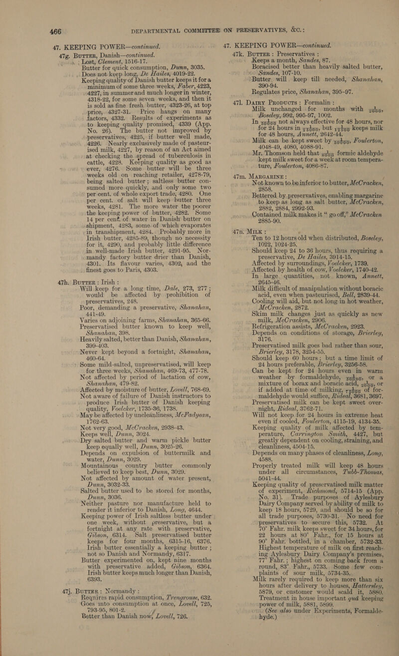 Butter for quick consumption, Dunn, 3035. _ Does not. keep long, De Hazles, 4019-22. Keeping quahty of Danish butter keeps it for a minimum of some three weeks, aber, 4223, 4297, in summer and much longer in winter, 4318-22, for some seven weeks, and then it is sold as fine fresh butter, 4323-26, at top _ price, 4827-31. Price hangs on many factors, 4332. Results of experiments as to keeping quality promised, 4339 (App. No. 26). The butter not improved by preservatives, 4225, if butter well made, 4226. Nearly exclusively made of pasteur- ised milk, 4227, by reason of an Act aimed at checking the spread of tuberculosis in cattle, 4228. Keeping quality as good as ever, 4276. Some butter will be three weeks old on reaching retailer, 4278-79, being salted butter; saltless butter con- sumed more quickly, and only some two per cent. of whole export trade, 4280. One per cent. of salt will keep butter three weeks, 4281. The more water the poorer the keeping power of butter, 4282. Some 14 per cenf. of water in Danish butter on shipment, 4283, some. of which evaporates in transhipment, 4284. Probably more in Irish butter, 4285-89, though no necessity for it, 4290, and probably little difference in. well-made Irish butter, 4291-95. Nor- mandy factory butter drier than Danish, 4301. Its flavour varies, 4302, and the finest goes to Paris, 4303. Will. keep for a long time, Dale, 273, 277 ; would be affected by prohibition of preservatives, 248. Poor, demanding a preservative, Shanahan, 441-49, Varies on adjoining farms, Shanahan, 365-66. Preservatised butter known to keep well, Shanahan, 398. Heavily salted, better than Danish, Shanahan, 399-403. Never kept beyond a fortnight, Shanahan, 460-64. for three weeks, Shanahan, 469-73, 477-78. Not affected by period of lactation of cow, Shanahan, 479-82. Affected by moisture of butter, Lovell, 768-69. Not aware of failure of Danish instructors to produce Irish butter of Danish keeping quality, Voelcker, 1735-36, 1738. May be affected by uncleanliness, Wceladyean, 1762-63. Not very good, McCracken, 2938-43. Keeps well, Dunn, 3024. Dry salted butter and warm pickle butter keep equally well, Dwnn, 3025-26. Depends on expulsion of buttermilk and water, Dunn, 3029. Mountainous country butter commonly believed to keep best, Dunn, 3029. Not affected by amount of water present, Dunn, 3032-33. Salted butter used to be stored for months, Dunn, 3036. Neither pasture nor manufacture held to render it inferior to Danish, Long, 4644. Keeping power of Irish saltless butter under one week, without preservative, but a fortnight at any rate with preservative, Gibson, 6314. Salt preservatised butter keeps for four months, 6315-16, 6376. Trish butter essentially a keeping butter ; not so Danish and Normandy, 6317. Butter experimented on, kept nine months with preservative added, Gibson, 6364. Trish butter keeps much longer than Danish, 6393. Requires rapid consumption, 7rengrouse, 632. 793-95, 801-2. y Better than Danish now, Lovell, 726. Keeps a month, Sandes, 87. Boracised better than heavily salted butter, ~ Sandes, 107-10. ‘Butter will. keep till needed, Shanahan, 390-94. Regulates price, Shanahan, 395-97. Milk unchanged for months with soho, Boseley, 992, 995-97, 1002. In so¢op not always effective for 48 hours, nor for 24 hours in s3355, but 1x45 keeps milk for 48 hours, Annett, 2642-44, Milk can be kept sweet by so4oo, Foulerton, 4048-49, 4080, 4088-91. Mr. Thomson held that gj55 formic aldehyde kept milk sweet for a week at room tempera- ture, Youlerton, 4086-87. / Not known to.be inferior to butter, MeCracken, 2858. Bettered by.preservatives, enabling margarine to keep as long as salt butter, McCracken, 2882, 2884, 2992-93. Contained milk makes it “ go off,” McCracken 2885-90. Ten to 12 hours old when distributed, Boseley, 1022, 1024-25. preservative, De Hales, 3914-15. Affected by surroundings, Voelcker, 1739. Affected by health of cow, Voeleker, 1740-42. In large. quantities, not known, Anmett, ~ 2645-46. : Milk difficult of manipulation without boracic acid, even when pasteurised, Bell, 2839-44. Cooling will aid, but not long in hot weather, McCracken, 2872. Skim milk changes just as quickly as new milk, McCracken, 2906. Refrigeration assists, MeCracken, 2923. Depends on conditions of storage, Brierley, 3176. Preservatised milk goes bad rather than sour, Brierley, 3178, 3254-55. Should keep 60 hours; but a time limit of 24 hours preferable, Brierley, 3256-58. Can be kept for 24 hours even in warm weather by formaldehyde, zg4o5, or a mixture of borax and boracic acid, sgh, or if added at time of milking, zgdgq of for- maldehyde would suffice, Rideal, 3681, 3697. Preservatised milk can be kept sweet over- night, ideal, 3762-71. Will not keep for 24 hours in extreme heat even if cooled, Foulerton, 4115-19, 4134-35. Keeping quality of milk affected by tem- perature, Carrington Smith, 4427, but greatly dependent on cooling, straining, and cleanliness, 4504-15. Depends on many phases of cleanliness, Zong, 4588. Properly treated milk will keep 48 hours under all circumstances, Z'wbb-Thomas, 5041-44. Keeping quality of preservatised milk matter of experiment, Azchmond, 5714-15 (App. No. 31). . Trade purposes of Aylesbury Dairy Company served by ability of milk to keep 18 hours, 5729, and should be so for all trade purposes, 5730-31. No need for preservatives to secure this, 5732. At 70° Fahr. milk keeps sweet for 34 hours, for 22 hours at 80° Fahr., for 15 hours at 90° Fahr. bottled, in a chamber, 5732-33. Highest temperature of milk on first reach- ing Aylesbury Dairy ompeny’s remises, 77 Fahr. ; highest on coming back from a round, 83°. Fahr., 5733. Some few com- plaints of sour milk, 5734-35. Milk rarely required to keep more than six hours after delivery to houses, Hattersley, 5879, or customer would scald it, 5880. Treatment in house important gud keeping power of milk, 5881, 5899. (See also under Experiments, Formalde- hyde.)