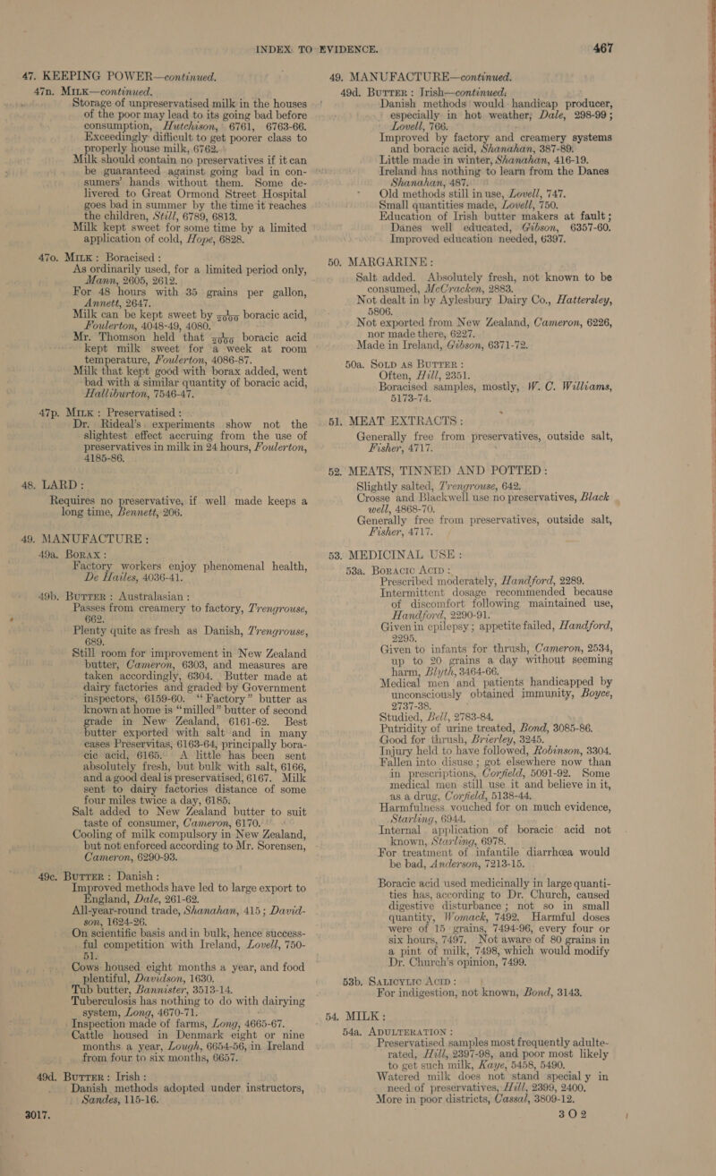 47. KEEPING POWER—continued. 49. MANUFACTU RE—continued. Storage of unpreservatised milk in the houses of the poor may lead to its going bad before consumption, Hutchison, 6761, 6763-66. Exceedingly difficult to get poorer class to properly house milk, 6762. Milk should contain no preservatives if it can be guaranteed against gomg bad in con- sumers’ hands without them. Some de- livered to Great Ormond Street Hospital goes bad in summer by the time it reaches the children, Sti//, 6789, 6813. Danish methods’ would: handicap producer, especially in hot weather; Dale, 298-99 ; Lovell, 766. Improved by factory and creamery systems and boracic acid, Shanahan, 387-89. Little made in winter, Shanahan, 416-19. Ireland has nothing to learn from the Danes Shanahan, 487. © Old methods still in use, Lovell, 747. Small quantities made, Lovell, 750. Education of Irish butter makers at fault ;  Milk kept sweet for some time by a limited Danes well educated, Gibson, 6357-60. application of cold, Hope, 6828. Improved education needed, 6397. 470. MitK: Boracised : = a mee 28 ; 50. MARGARINE: ee ee or Sukmnatery pene only, Salt added. Absolutely fresh, not known to be ann, ; : . Bt ) For. 48. hou. ith 35 ; ll consumed, McCracken, 2883. is Annet, 2647 eh . ee ee eae os aennt in by Aylesbury Dairy Co., Hattersley, it ilk can be kept sweet by sha boracic acid , ft  Foulerton, A nha ¥ ged anche ee age ay Zealand, Cameron, 6226, 4 r. Thomson he a 5 boracie aci : De x2 kept milk sweet fot Me oweck at room Made in Ireland, Gzbson, 6371-72. } temperature, /owlerton, 4086-87. ‘ f ~ Milk that kept good with borax added, went BO ore Par 3361. bad with a similar quantity of boracic acid, Boracised samples, mostly, W.C. Williams, Halliburton, 7546-47. 5173-74. . | 47p. Mixx : Preservatised : Dr. Rideal’s. experiments show not the © 51. MEAT EXTRACTS ; slightest effect accruing from the use of Generally free from preservatives, outside salt, t preservatives in milk in 24 hours, Youlerton, Fisher, 4717. : 4185-86. | 52. MEATS, TINNED AND POTTED: i 48. LARD: Slightly salted, 7’rengrouse, 642. Crosse and Blackwell use no preservatives, Black well, 4868-70. Generally free from preservatives, outside salt, Fisher, 4717. Requires no preservative, if well made keeps a long time, Bennett, 206. 49. MANUFACTURE: 49a, BORAX: 53. MEDICINAL USE: Factory workers enjoy phenomenal health, De Hailes, 4036-41. Passes from creamery to factory, 7’rengrouse, 662. Plenty quite as fresh as Danish, Zrengrouse, 689. Still room for improvement in New Zealand butter, Cameron, 6303, and measures are taken accordingly, 6304. Butter made at dairy factories and graded by Government inspectors, 6159-60. ‘‘ Factory” butter as known at home is “milled” butter of second grade in New Zealand, 6161-62. Best butter exported with salt and in many eases Preservitas, 6163-64, principally bora- cic acid, 6165.. <A little has been sent absolutely fresh, but bulk with salt, 6166, and a good deal is preservatised, 6167. Milk sent to dairy factories distance of some four miles twice a day, 6185. Salt added to New Zealand butter to suit taste of consumer, Cameron, 6170. Cooling of milk compulsory in New Zealand, but not enforced according to Mr. Sorensen, Cameron, 6290-93. Improved methods have led to large export to ngland, Dale, 261-62. All-year-round trade, Shanahan, 415; David- son, 1624-26. On scientific basis and in bulk, hence success- ful competition with Ireland, Lovell, 750- 51 Cows housed eight months a year, and food plentiful, Davidson, 1630. Tub butter, Bannister, 3513-14. Tuberculosis has nothing to do with dairying system, Long, 4670-71. Inspection made of farms, Long, 4665-67. Cattle housed in Denmark eight or nine months a year, Lough, 6654-56, in Ireland from four to six months, 6657. Danish methods adopted under instructors, Sandes, 115-16. 53a. Boracic AcID : Prescribed moderately, Hand ford, 2289. Intermittent dosage recommended because of discomfort following maintained use, Hand ford, 2290-91. Given in epilepsy; appetite failed, Handford, 2295. Given to infants for thrush, Cameron, 2534, up to 20 grains a day without seeming harm, Blyth, 3464-66, Medical men and patients handicapped by unconsciously obtained immunity, Boyce, 2737-38. Studied, Bell, 2783-84, Putridity of urine treated, Bond, 3085-86. Good for thrush, Brierley, 3245. Injury held to have followed, Robinson, 3304. Fallen into disuse ; got elsewhere now than in prescriptions, Corfield, 5091-92. Some medical men still use it and believe in it, as a drug, Corfield, 5138-44. Harmfulness vouched for on much evidence, Starling, 6944. Internal application of boracic acid not known, Starling, 6978. For treatment of infantile diarrhcea would be bad, Anderson, 7213-15. Boracic acid used medicinally in large quanti- ties has, according to Dr. Church, caused digestive disturbance ; not so in small quantity, Womack, 7492. Harmful doses were of 15 grains, 7494-96, every four or six hours, 7497. Not aware of 80 grains in a pint of milk, 7498, which would modify Dr. Church’s opinion, 7499. 53b. SaLicyirc AcID: For indigestion, not known, Bond, 3143. 54. MILK: 54a. ADULTERATION : Preservatised samples most frequently adulte- rated, Hzll, 2397-98, and poor most likely to get such milk, Kaye, 5458, 5490. Watered milk does not stand special y in need of preservatives, 77//, 2399, 2400. More in poor districts, Cassa/, 3809-12. 302