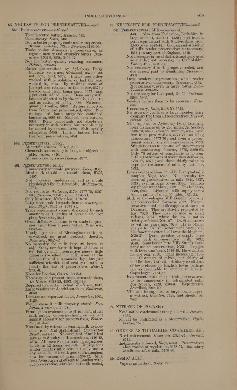 56. NECESSITY FOR PRESERVATIVES—contd. 56. NECESSITY FOR PRESERVATIVES—contd. 56d. PRESERVATIVES—continued. 56f. PRESERVATIVES : Milk—continaed. To cold stored butter, Hudson, 555. Unnecessary, Jones, 1361. Not in butter properly made under proper con- ditions, Voelcker, 1734; Brierley, 3189-90. Trade to-day demands a preservative, as regards factory and creamery butter, Ban- master, 3502-5, 3532, 3536-37. Not for butter quickly reaching consumer, Hehner, 5594-95. Butter preservatised by Aylesbury Dairy Company years ago, Richmond, 5673; but not now, 5674, 5679. Butter was either washed with a solution or had the acid worked in, 5675. By washing, some of the acid was retained in the butter, 5676 ; boracic acid itself being used, 5677: and $ per cent. added, 5678. Done away with ecause objected to by the public, 5680-81 ; and as matter of policy, 5682. No conse- quential trouble, 5683. Butters imported from France are preservatised, 5684. Per- centages of boric anhydride contained handed in, 5685-86. Still sell such butters, 5687. Boric compounds not absolutely necessary in such butters, but trouble may be caused by non-use, 5688. Salt equally efficacious, 5689. Danish butters found free from preservatives, 5691. PRESERVATIVES : Food : At certain seasons, Vasey, 2003. Chemicals unnecessary in food, and objection- able, Cassal, 3816. All unnecessary, 7’ubb-Thomas, 4977. Unnecessary for trade purposes, Jones, 1309. Ideal milk should not contain them, Weld, 1493. Not necessary, undesirable, and as a rule physiologically indefensible, McFadyean, 1752. Not requisite, Wellcams, 2170, 2177-79, 2257- 58; Brierley, 3256 ; Long, 4570-74. Only in winter, McCracken, 2878-79. Large town trade demands them as now organ- ised, Blyth, 3447-48, 3476-81. Trade requirement counter-balanced by such amounts as 80 grains of boracic acid per pint, Bannister, 3641. Great difficulty in large town trade in sum- mer, apart from a preservative, Bannister, 3642-44, If only 9 per cent. of Birmingham milk pre- servatised, no great necessity therefor, Bannister, 3645-47. . : No necessity for milk kept 39 hours at 554° Fahr., nor for milk kept 23 hours at 64° Fahr.; and preservative shows little preservative effect on milk, even at the temperature of a summer’s day ; but just sufficient retardation of acidity of milk to justify the use of preservative, FAzdeal, 3701-61. None for London, Cassal, 3803-4. Necessary, and present trade demands them, De Hailes, 3928-29, 4003, 4016-19. Required to a certain extent, Youwlerton, 4047. Large vendors can do without them, Youlerton, 4060. Distance an important factor, Youlerton, 4061, 4128, Would cease if milk properly stored, Fou- lerton, 4126-27, 4171-72. Birmingham evidence as to 91 per cent. of her milk supply unpreservatised, an element against necessity for preservatives, Youler- ton, 4131-33. None used by witness in sending milk to Lon- don from Mid-Staffordshire, Carrington Smith, 4414-15. No complaint of milk lost save as to Sunday milk sometimes, 4416-18, 4515. All, save Sunday milk, in consignees 4431. Also from Faringdon, Berkshire, in large amount, 4440-41, 4539; and from a point equi-distant with Staffordshire, from 1,500 cows, 4443-46. Cooling and straining of milk render preservatives unnecessary, 4515 ; in any part of England, 4549. Not necessary in rural districts, and none used as a rule; not necessary in Oxfordshire, Fisher, 4717, 4749-51. Not necessary if milk properly cooled, and due regard paid to cleanliness, Stevenson, 4801. Large vendors use precautions, which render preservatives unnecessary, Stevenson, 4802. Not necessary, even in large towns, 7’wbb- Thomas, 4934-35. Not necessary for Liverpool, W. C. Williams, 5289, 5305. Vendors declare them to be necessary, Kaye, 5447, Unnecessary, Kaye, 5448-50, 5519. No necessity ; milk of a large London dairy company free from all preservatives, Hehner, 5580-81, 5607. Milk supplied to Aylesbury Dairy Company from distances up to 200 miles, Hattersley, 5768-70, 5846 ; even in summer, 5847 ; and free from preservatives, 5771-72 ; as being unnecessary, 5773-76 ; and from a protec- tionist policy many years ago perhaps, 5776. Stipulations as to non-use of preservatives with contracting farmers, 5776, 5882-83. Only 78 letters of complaints as to sour milk out of upwards of five million deliveries, 5776-77, 5875 ; and these chiefly owing to improper treatment of milk by customer, 5832. Preservatives seldom found in Liverpool milk samples, Hope, 6828. No necessity for chemical preservatives in milk, 6829, 6837, 6839 ; even in large towns, 6896. Vendors say public want them, 6838. This is not so, 6839, 6864. Liverpool milk supply comes from a radius of some 50 miles, 6831-33. Milk of Copenhagen Milk Supply Company not preservatised, Sorensen, 7022. No pre- servatives used in milk supplies of towns in Denmark. They are strictly prohibited by law, 7023. They may be used in small villages, 7024; where the law is not so strictly enforced, 7024-27. Dr. Stein known by witness years ago, 7028. He is official analyst to Danish Government, 7029 ; and his functions extend all over the kingdom, 7030-31. Quite possible to supply large towns with unpreservatised milk, 7032, 7043. Manchester Pure Milk Supply Com- pany use no preservatives, 7033. They get milk from nine farms, 7048-49. Have existed for one year, 7050. ‘Trade increasing, 7130- 31. Customers of mixed, but chiefly of middle class, 7151-53. Sanitary conditions of lower classes in English towns perhaps not so favourable to keeping milk as in Copenhagen, 7154-56. Experiments made demonstrate preservatives to be unnecessary in refrigerated milk, Schidrowitz, 7223, 7280-31. Experiments described, 7224-29, Milk can be supplied to large towns unpre- servatised, Brunton, 7428, and should be, 7429. a ein i a ees 5114. Indifferently enforced, Kaye, 5452. Preservatives winter months milk sent out.only once a abet evasion of regulations, 5453.54. Insanitary day, 4425-27. His milk goes to Birmingham conditions affect milk, 5479-80. now for reasons of price, 4550-52. ilk ; from Aylesbury Valley sent to London with- 59. OSMIC ACID: out preservative, 4428-30 ; but milk cooled, hands in 12 hours, 4419-24. During four Vapour an irritant, Boyce 2756.