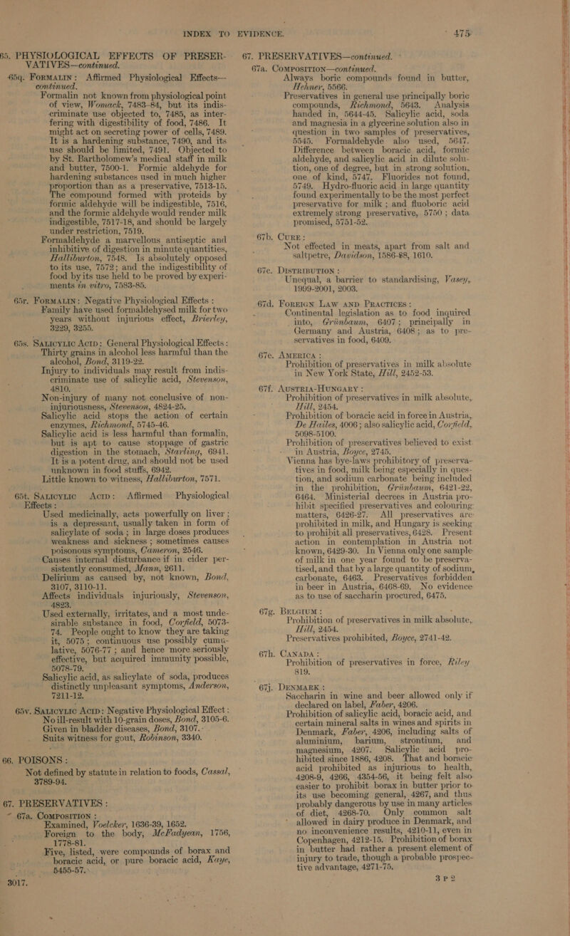 55, PHYSIOLOGICAL EFFECTS OF PRESER- VATIVES—continued. $5q. FoRMALIN: Affirmed Physiological Effects—- continued. Formalin not known from physiological point of view, Womack, 7483-84, but its indis- criminate use objected to, 7485, as inter- fering with digestibility of food, 7486. It might act on secreting power of cells, 7489. It is a hardening substance, 7490, and its use should be limited, 7491. Objected to by St. Bartholomew’s medical staff in milk and butter, 7500-1. Formic aldehyde for hardening substances used in much higher proportion than as a preservative, 7513-15. The compound formed with proteids by formic aldehyde will be indigestible, 7516, and the formic aldehyde would render milk indigestible, 7517-18, and should be largely under restriction, 7519. Formaldehyde a marvellous antiseptic and inhibitive of digestion in minute quantities, Halliburton, 7548. Is absolutely opposed to its use, 7572; and the indigestibility of food by its use held to be proved by experi- ments 77 vitro, 7583-85. 65r. ForMALIN: Negative Physiological Effects : Family have used formaldehysed milk for two years without injurious effect, Brierley, 3229, 3256, 65s. SaLicyLtic Actp: General Physiological Effects : Thirty grains in alcohol less harmful than the alcohol, Bond, 3119-22. Injury to individuals may result from indis- criminate use of salicylic acid, Stevenson, 4810. Non-injury of many not conclusive of non- injuriousness, Stevenson, 4824-25. Salicylic acid stops the action of certain enzymes, Richmond, 5745-46. Salicylic acid is less harmful than formalin, but is apt to cause stoppage of gastric digestion in the stomach, Starling, 6941. It is a potent drug, and should not be used unknown in food stuffs, 6942. Little known to witness, Halliburton, 7571. 65t. Sanicytic Acm: Affirmed Physiological Effects : Used medicinally, acts powerfully on liver ; is a depressant, usually taken in form of salicylate of soda; in large doses produces weakness and sickness ; sometimes causes poisonous symptoms, Cameron, 2546. Causes internal disturbance if in. cider per- sistently consumed, Mann, 2611. Delirium as caused by, not known, Bond, 3107, 3110-11. Affects individuals injuriously, Stevenson, 4823. Used externally, irritates, and a most unde- sirable substance in food, Corfield, 5073- 74. People ought to know they are taking _ it, 5075; continuous use possibly cums- lative, 5076-77 ; and hence more seriously effective, but acquired immunity possible, 5078-79. Salicylic acid, as salicylate of soda, produces distinctly unpleasant symptoms, Anderson, 7211-12. 65v. Saticytic Acrp: Negative Physiological Effect : No ill-result with 10-grain doses, Bond, 3105-6. Given in bladder diseases, Bond, 3107.- . Suits witness for gout, Robinson, 3340. 66. POISONS : Not defined by statute in relation to foods, Cassa, 3789-94. 67. PRESERVATIVES : ~ 67a. COMPOSITION : Examined, Voelcker, 1636-39, 1652. Foreign to the body, Mcfadyean, 1756, 1778-81. Five, listed, were compounds of borax and boracic acid, or pure boracic acid, Kaye, 5455-57. 3017. Ba ~I v t 67. PRESERVATIVES—continued. 67a. COMPOSITION—continued. Always borie compounds found in butter, Hehner, 5566. Preservatives in general use principally boric compounds, Richmond, 5643. Analysis handed in, 5644-45. Salicylic acid, soda and magnesia in a glycerine solution also in question in two samples of preservatives, 5545. Formaldehyde also used, 5647. Difference between boracic acid, formic aldehyde, and salicylic acid in dilute solu- tion, one of degree, but in strong solution, one of kind, 5747. Fluorides not found, 5749. Hydro-fluoric acid in large quantity found experimentally to be the most perfect preservative for milk ; and fluoborie acid extremely strong preservative, 5750; data promised, 5751-52. 67b. CURE: . Not effected in meats, apart from salt and saltpetre, Davidson, 1586-88, 1610. 67c. DISTRIBUTION : Unequal, a barrier to standardising, Vasey, 1999-2001, 2003. 67d. Forrian Law AND PRACTICES: Continental legislation as to food inquired into, Griinbaum, 6407; principally in Germany and Austria, 6408; as to pre- servatives in food, 6409. 67e. AMERICA : Prohibition of preservatives in milk absolute in New York State, Hull, 2452-53. 67f. AUSTRIA-HUNGARY : Prohibition of preservatives in milk absolute, Ail, 2454, Prohibition of boracie acid in force in Austria, De Hailes, 4006 ; also salicylic acid, Cor-7ield, 5098-5100. Prohibition of preservatives believed to exist in Austria, Boyce, 2745. ; Vienna has bye-laws prohibitory of preserva- tives in food, milk being especially in ques- tion, and sodium carbonate being included in the prohibition, Griinbawm, 6421-22, 6464. Ministerial decrees in Austria pro- hibit specified preservatives and colouring: matters, 6426-27. All preservatives are: prohibited in milk, and Hungary is seeking to prohibit all preservatives, 6428. Present action in contemplation in Austria not known, 6429-30. In Vienna only one sample: of milk in one year found to be preserva- tised, and that by a large quantity of sodium, carbonate, 6463. Preservatives forbidden in beer in Austria, 6468-69. No evidence as to use of saccharin procured, 6475. 67g. BELGIUM : ‘ Prohibition of preservatives in milk absolute, Hill, 2454, Preservatives prohibited, Boyce, 2741-42. 67h. CANADA: * Prohibition of preservatives in force, Riley 819. 67j. DENMARK : Saccharin in wine and beer allowed only if declared on label, Faber, 4206. Prohibition of salicylic acid, boracie acid, and certain mineral salts in wines and spirits in Denmark, Faber, 4206, including salts of aluminium, barium, strontium, and magnesium, 4207. Salicylic acid pro- hibited since 1886, 4208. That and boracic acid prohibited as injurious to health, 4208-9, 4266, 4354-56, it being felt also easier to prohibit borax in butter prior to- its use becoming general, 4267, and thus probably dangerous by use in many articles of diet, 4268-70. Only common. salt allowed in dairy produce in Denmark, and no inconvenience results, 4210-11, even in Copenhagen, 4212-15. Prohibition of borax in butter had rather a present element of injury to trade, though a probable prospec- tive advantage, 4271-75. 3P2 oS Sa eis a