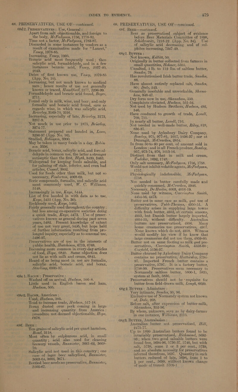 68d 2. PRESERVATIVES : Use, General : Apart from salt objectionable, and foreign to the body, MeFadyean. 1756, 1778-81. Time not a factor, MceFadyean, 1783-87. Discarded in some instances by vendors as a result of examination made for “Lancet,” Vasey, 1978-85. Tnereasing, Vasey, 1995. Boracic acid most frequently used; then salicylic acid, formaldehyde, and in a few instances benzoic acid, Vasey, 2037-40, 2043. , Dates of first known use, Vasey, 2079-85 (App. No. 10). Increasing, but not much known to medical men; hence results of use not generally known or traced, Hand ford, 2277, 2296-99. Formaldehyde and boraciec acid found, Boyce, 2711. Found only in milk, wine, and beer; and only formalin and boracie acid found, save as - regards wine, in which was salicylic acid, Brierley, 3169-70, 3191. Increasing, especially of late, Brier/ey, 3173, 3207-9. Not much} in use prior to 1875, Brierley, . 3274-77. Statement prepared and handed in, Lowe, 3296-97 (App. No. 16). Studied, Robinson, 3300. May be taken in many foods in a day, Rohin- son. 3336. 3 Boracie acid, borax, salicylic acid, and formal- dehyde in common use, the latter a stronger antiseptic than the first, Blyth, 3439, 3463. Widespread for keeping foods saleable, and for palming off stale, inferior, and even bad articles, Cassal, 3802. Used for foods other than milk, but not so necessary, Youlerton, 4068-69. Borie compounds, formalin, and salicylic acid most commonly used, W. C. Welliams, 5148. Increasingly in use, Kaye, 5444. List of five handed in with data as to use, Kaye, 5455 (App. No. 30). Recklessly used, Kaye, 5462. Fairly generally used throughout the country ; but less among co-operative societies doing yatives known as general during past seven years, 5482. Present knowledge of extent of use not very great, 5495, but hope held of further information resulting from pro- longed inquiry, especially as to seasonal use, 5496-97. Preservatives are of use in the interests of public health, Hutchison, 6719, 6768. Becoming more common in every-day articles of food, //ope, 6840. Same objection does not lie as with milk and cream, 6841. Heard of as being most in use are formalin, salicylic acid, boracic acid, and_ borax, Starling, 6935-37. @8e 1. Bacon: Preservative : Washed off on arrival, 7udson, 506-8. Little used in English bacon and ham, Hudson, 505. ‘68e2. Bacon, American : © Used, Hudson, 505. Tend to increase trade, /udson, 517-18. and increasing quantity from America : procedure not deemed objectionable, Hope, C878, W68f. BEER : beste Ten grains of salicylic acid per quart harmless, Bond, 3118. ere Most often by sulphurous acid, in small quantity; acid also used for cleaning brewery vessels, Bannister, 3661-62, 3668- 70. ease of lager beer salicylised, Bannister, 2663-64, 3666, 3671. } Bottled beer needs no preservative, Bannister, 3866-67. Beer as preservatised subject of evidence before Beer Materials Committee of 1898, Schidrowitz, 7218-22 (App. No. 34), Use of salicylic acid decreasing and of sul- phites increasing, 7247-49, Not known, Kellitt, 50. Originally in butter collected from farmers in small quantities, Wehner, 5595. Unsalted, 1 lb. to 112 lbs. of saltless butter, Sandes, 79. Has revolutionised Irish butter trade, Sandes, 88. Have almost entirely replaced salt, Sancdes, 80; Dale, 243. Generally insoluble and unworkable, Shana- han, 346-47. Dry form now in use, Shanahan, 350. Complaints obviated, Hudson, 551-52. Not used by Hudson Brothers, Hudson, 492, 546. Have conduced to growth of trade, Loveld, 709, 711. In nearly all butter, Lovell, 716. Not needed in well-made butter, Reley, 819, 836-37. None used by Aylesbury Dairy Company, Boseley, 975, 977-81, 1017, 1036-37 ; nor at Dunragit, WeCracken, 2854. In from 50 to 60 per cent. of amount sold in London ; and in all French produce, Boseley, 957, 973-74, 976, 1013-16. Distinct from that in milk and cream, Voelcher, 1692, 1748. Only salt necessary, M/eFadyean, 1756, 1758. Would not inhibit volatile agents, WeFadyean, 175s Physiologically indefensible, /ceFadyean, 1758. Not needed in butter carefully made and quickly consumed, WeCracken, 2946. Necessary, De Hailes, 40038, 4016-19. None used by witness, Carrington Smith, 4454-56, 4473. Butter not in same case as milk, gud use of preservatives, Z'ubb-Thomas, 4950-51, A difficulty arises in supplying large towns with fresh butter, 4952, at certain seasons, 4953, but Danish butter largely imported, 4954-55, without difficulty. Australian butters are preservatised, 4956. Many home creameries use preservatives, 4957. None known which do not, 4958. Witness would modify his view if he knew that large creameries did not use them, 4959-60. Butter not on same footing as milk gud pre- servatives, Carrington Smith, 4558-60 ; Corfield, 5136-37. Butter churned by Aylesbury Dairy Company contains no preservative, Hattersley, 5796- 97. Imported French butter contains a preservative, 5797. It is a factory butter, 5798-99. Preservatives seem necessary to Normandy saltless butter, 5800-1, 5835, system at fault, 5836, Preservatives should not be «requisite for butter from field-drawn milk, Lough, 6629. Very intimate, Sandes, 95, 96. Exclusive use of Normandy system not known of, Dale, 268. Before salt, after expression of butter-milk, Shanahan, 352-56. By whom, ywnknown, save as by dairy-farmer in one instance, Weldcams, 2115. Australian butter not preservatised, H7l/, 2475-77. Up to 1899 Australian butters found to be invariably preservatised, Richmond, 5692- 93; when two good saleable butters were found free, 5694-96, 5736-37, 5740, but with salt, 5738, some 2 or 3 per cent., 5739, and no absolute necessity for preservatives inferred therefrom, 5697. Quantity in such butters. reduced of: late, 5698, from 1 to 3 per cent., 5699, without known change of mode of transit 57CO-1 —