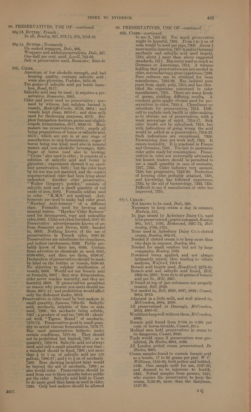 3017. keeping quality, contains salicylic acid ; some also glycerine, Voeleker, 1655-58. less, Bond, 3117. servative, Bannister, 3665. used by witness, but sulphur burned. in vessels, Radeliffe-Cooke, 6576, 6604; and vessels kept clean, 6605-6 ; and skim milk used for thickening purposes, 6576. Sul- retards fermentation, 6577, 6609-10. Many makers use preservatives, 6578 ; nearly all being preparations of borax or salicylic acid, 6579; which are put in at any stage of manufacture to stop fermentation ; sugar of boron being one kind, used also in mineral waters and non-alcoholic beverages, 6580. Sugar of boron used also in brewing. “ Cynin” also used in cider ; it consists of a solution of salicylic acid and borax in glycerine ; experiment showed it an excel- lent preservative, 6581; but the cider kept by its use was not matured, and the contro] unpreservatised cider had been lying about unheeded. Another cider preservative, “Walter Gregory’s powder,” consists of salicylic acid and a small quantity of red oxide of iron, 6582. Formalin seldom used in cider. “K.M.S.” not analysed. Anti- ferments are used to make bad cider good. “ Hawkes’ Anti-ferment” of a different class. Formalin used for brewing and mineral waters. “ Hawkes’ Cider Restorer” used for decomposed, ropy and unhealthy cider, 6585. Cidernot often fortified, 6587-88. Preservative advertisements known of are from Somerset and Devon, 6589 ; handed in, 6603. Nothing known of the use of reservatives in French cider, 6591-92. Pe stivatives are substitutes for cleanliness, and induce carelessness, 6593. Public pro- bably know of their use, 6594. Certain 6599-6601, and then use them, 6596-97. Declaration of preservatives should be made by label on the bottles or vessels, 6598-99. No objection to sulphur sterilisation of vessels, 6606. Would not use boracic acid or formalin, 6607 ; they stop fermentation, cider never reaches maturity, and they are harmful, 6608. If preservatives permitted no reason why present non-users should use them, 6611-12 ; and prohibition would affect only the dishonest trader, 6613. small quantity, Symons, 7264-65. Salicylic acid, saccharin, sulphite of lime or soda used, 7266; the saccharin being soluble, 7267 ; a product of coal tar, 7268-69 ; identi- cal with “Tigress Brand” of saccharin, 7270-72. Preservatives good in small quan- tity to arrest viscous fermentation, 7273-77. Has used preservatives hitherto under certain conditions, 7278-80. They should not be prohibited but limited, 7281 ; as to quantity, 7282-84. Salicylic acid not always used, and only asmall quantity at any time ; a standard should be fixed, 7285 ; not more gallons, 7286-87 ; and } to { oz. of saccharin 7288. Beer showing incipient taint would be beyond the aid of saccharin, 7289; as also would cider. Preservatives should be used from one to three months before public get the cider. Salicylic acid held in Court to do more good than harm as used in cider, 7290. Only best makers should be allowed 68h. CrpER—continued. le to use it, 7291-92. Too much preservative soda would be used per pipe, 7306. About 3 moreusedin America, 7307-9, andin Germany saccharin and salicylic acid used largely, 7310, about 4 more than above suggested standards, 7311. Has never used as much as Germans or Americans, 7312. A witness holding that preservatives are not needed in cider, notone havinga great experience, 7293. Pure cultures can be obtained for been manufacture, 7294-99. Has isolated pure yeast from apple pulp, 7300, and has iden- tified the organisms concerned in cider manufacture, 7301. here are many kinds of germs, yielding differing result, <A constant germ might obviate need for pre- servatives in cider, 7302-4. Cleanliness no substitute for preservatives, 7313. Diffi- cult to exclude such bacilli in cider-making as to obviate use of preservatives, with a weak percentage of spirit, 7314-17. Sick cider would not be salicylised, 7318, but with indications of going wrong the acid would be added as a preservative, 7319-23. Such indications are exceptional, 7326. Pasteurising does not work well, 7324. It causes insipidity. It is practised in France and Germany, 7325. Too late to pasteurise cider quite ready for consumption. Preser- vatives in cider not universally advocated, but honest traders should be permitted to use a small quantity in case of necessity, 7327, 7335. Cider industry very ancient, 7328, but progressive, 7329-30. Perfection of keeping cider probably attained, 7331, and knowledge has followed experience, 7332, by the aid of bacteriology, 7333, 7335. Difficult to say if manufacture of cider has improved, 7334. 68} 1. CREAM : Not known to be used, Dale, 338. Necessary to keep cream a day in summer, Hudson, 515. In jugs issued by Aylesbury Dairy Co. used tobe preservatised ; practicestopped, Boseley, 981, 1017, 1036, Richmond, 5667-72, Hat- tersley, 5789, 5791. ! None used in Aylesbury Dairy Co.’s clotted cream, Boseley, 982-83. Needed if clotted cream is to keep more than two days in summer, Boseley, 984. Needed for small vendors but not by large Powdered borax applied, and not always intimately mixed, thus tending to vitiate analyses, Walford, 1901-6. Boracic acid largely used, Hand ford, 2278-80. Boracic acid and. salicylic acid found, H7//, 2362-64, 2385 ; from 24 to 42 grains of boracic acid per lb., H2d/, 2367. If found at top of jars substance not properly treated, Bell, 2829. Not needed in, Bel/, 2830, 2837, 2839; Cassal, 3804, 3819. Admixed in a little milk, and well stirred in, McCracken, 2864, 2868. All preservatised at Dunragit, McCracken, 2853, 2865-67. . Wouldnot keepwell without them, I/cCracken, 2869. Boracie acid found from 0°104 to 0°291 per cent. of boron-trioxide, Cassal, 3816. Medical men hold preservatives in cream to be dangerous, Cassal, 8820. Trade would cease if preservatives were pro- hibited, De Havles, 3984, 4033. All London potted cream preservatised, De Hales, 3985. ; Cream samples found to contain boracic acid as a borate, 17 to 38 grains per pint W C. Williams, 5164-65, both potted and bottled, 5166. One sample unfit for use, 5167-68, and deemed to be injurious to health, 5325. Potted samples from grocers, 5221, who require the preservative to keep the cream, 5122-26, more than the dairyman, 5127-31. 3Q Se See