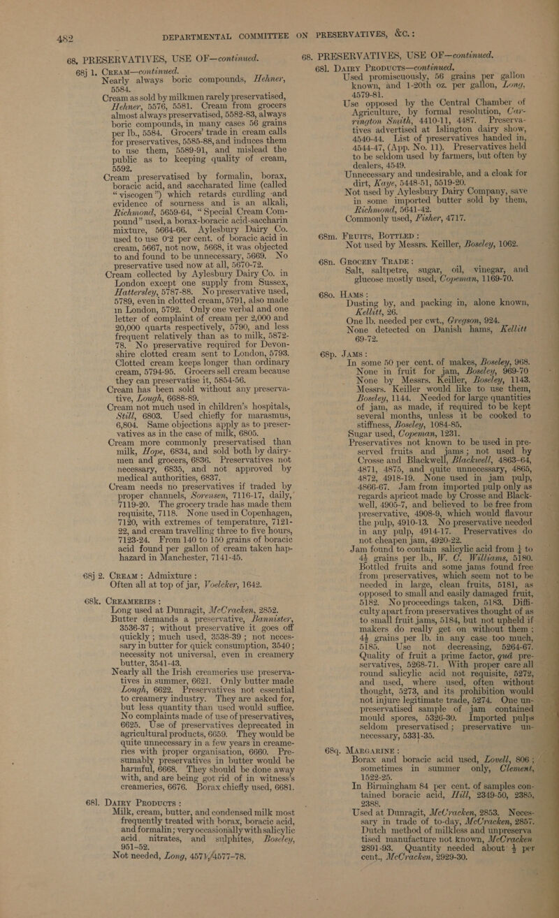 452 68j 1. CREAM—continued. Nearly always boric compounds, Hehner, 5584. Cream as sold by milkmen rarely preservatised, Hehner, 5576, 5581. Cream from grocers almost always preservatised, 5582-83, always boric compounds, in many cases 56 grains per lb., 5584. Grocers’ trade in cream calls for preservatives, 5585-88, and induces them to use them, 5589-91, and mislead the public as to keeping quality of cream, 5592, Cream preservatised by formalin, borax, boracic acid, and saccharated lime (called “viscogen”) which retards curdling -and evidence of sourness and is an alkali, Richmond, 5659-64, “Special Cream Com- pound” used, a borax-boracic acid-saccharin mixture, 5664-66. Aylesbury Dairy Co. used to use 0°2 per cent. of boracic acid in cream, 5667, not now, 5668, it was objected to and found to be unnecessary, 5669. No preservative used now at all, 5670-72. Cream collected by Aylesbury Dairy Co. in London except one supply from Sussex, Hattersley, 5787-88. No preservative used, 5789, even in clotted cream, 5791, also made in London, 5792. Only one verbal and one letter of complaint of cream per 2,000 and 20,000 quarts respectively, 5790, and less frequent relatively than as to milk, 5872- 78. No preservative required for Devon- shire clotted cream sent to London, 5793. Clotted cream keeps longer than ordinary cream, 5794-95. Grocers sell cream because they can preservatise it, 5854-56. Cream has been sold without any preserva- tive, Lough, 6688-89. Cream not much used in children’s hospitals, Still, 6803. Used chiefly for marasmus, 6,804. Same objections apply as to preser- vatives as in the case of milk, 6805. Cream more commonly preservatised than milk, Hope, 6834, and sold both by dairy- men and grocers, 6836. Preservatives not necessary, 6835, and not approved by medical authorities, 6837. Cream needs no preservatives if traded by 7119-20. The grocery trade has made them requisite, 7118. None used in Copenhagen, 7120, with extremes of temperature, 7121- 22, and cream travelling three to five hours, 7123-24. From 140 to 150 grains of boracic acid found per gallon of cream taken hap- hazard in Manchester, 7141-45. 68} 2. Cream: Admixture : Often all at top of jar, Voelcker, 1642. 68k. CREAMERIES : ; Long used at Dunragit, 1/ceCracken, 2852. Butter demands a preservative, Bannister, 3536-37 ; without preservative it goes off quickly ; much used, 3538-39 ; not neces- sary in butter for quick consumption, 3540 ; necessity not universal, even in creamery butter, 3541-43. Nearly all the Irish creameries use preserva- tives in summer, 662]. Only butter made to creamery industry. They are asked for, but less quantity than used would suffice. No complaints made of use of preservatives, 6625. Use of preservatives deprecated in agricultural products, 6659. They would be quite unnecessary in a few years in creame- ries with proper organisation, 6660. Pre- sumably preservatives in butter would be harmful, 6668. They should be done away with, and are being got rid of in witness’s creameries, 6676. Borax chiefly used, 6681. 68]. Datry Propucts : Milk, cream, butter, and condensed milk most frequently treated with borax, boracic acid, and formalin; very occasionally with salicylic acid, nitrates, and sulphites, Bose/ey, 951-52. Not needed, Long, 4571,/4577-78. 681. Darry Propucts—contimued., Used promiscuously, 56 grains per gallon known, and 1-20th oz. per gallon, Long, 4579-81. ‘ Use opposed by the Central Chamber of Agriculture, by formal resolution, Car- rington Smith, 4410-11, 4487. Preserva- tives advertised at Islington dairy show, 4540-44. List of preservatives handed in, 4544-47, (App. No. 11). Preservatives held to be seldom used by farmers, but often by dealers, 4549. Unnecessary and undesirable, and a cloak for dirt, Kaye, 5448-51, 5519-20. Not used by Aylesbury Dairy Company, save in some imported butter sold by them, Richmond, 5641-42. Commonly used, /%sher, 4717. 68m. Fruits, BoTrLeD : ‘ Not used by Messrs. Keiller, Boseley, 1062. 68n. GRocERY TRADE: ; d Salt, saltpetre, sugar, oil, vinegar, and glucose mostly used, Copeman, 1169-70. 680. HAMS: Dusting by, and packing in, alone known, Kellitt, 26. One lb. needed per ewt., Gregson, 924. None detected on Danish hams, Kel/itt 69-72. 68p. JAMS: In some 50 per cent. of makes, Boseley, 968. None in fruit for jam, Boseley, 969-70 None by Messrs. Keiller, Doseley, 1143. Messrs. Keiller would like to use them, Boseley, 1144. Needed for large quantities of jam, as made, if required to be kept several months, unless it be cooked to stiffness, Boseley, 1084-85. Sugar used, Copeman, 1231. 7 Preservatives not known to be used in pre- served fruits and jams; not used by Crosse and Blaskwall Blackwell, 4863-64, 4871, 4875, and quite unnecessary, 4865, 4872, 4918-19. None used in jam pulp, 4866-67. Jam from imported pulp only as regards apricot made by Crosse and Black- well, 4905-7, and believed to be free from preservative, 4908-9, which would flavour the pulp, 4910-13. No preservative needed in any pulp, 4914-17. Preservatives do not cheapen jam, 4920-22. Jam found to contain salicylic acid from } to 44 grains per lb., W. C. Wallcams, 5180. Bottled fruits and some jams found free from preservatives, which seem not to be needed in large, clean fruits, 5181, as opposed to small and easily damaged fruit, 5182. Noproceedings taken, 5183. Difti- culty apart from preservatives thought of as to small fruit jams, 5184, but not upheld if makers do really get on without them ; 4% grains per lb. in any case too much, 5185. Use not decreasing, 5264-67. Quality of fruit a prime factor, gud pre- servatives, 5268-71. round salicylic acid not requisite, 5272, and used, where used, often without thought, 5273, and its mould spores, 5326-30. Imported pulps seldom preservatised ; preservative un- necessary, 5331-35. 68q. MARGARINE : sometimes in summer 1522-25. In Birmingham 84 tained boracic acid, Z/7ll, 2849-50, 2385, 2388. Used at Dunragit, McCracken, 2853. Neces- sary in trade of to-day, McCracken, 2857. Dutch method of milkless and unpreserva tised manufacture not known, McCracken 2891-98. Quantity needed about’ 3 per cent., WeCracken, 2929-30. only, ne . _ a ee ee ee ee eS  - WV  a a oe